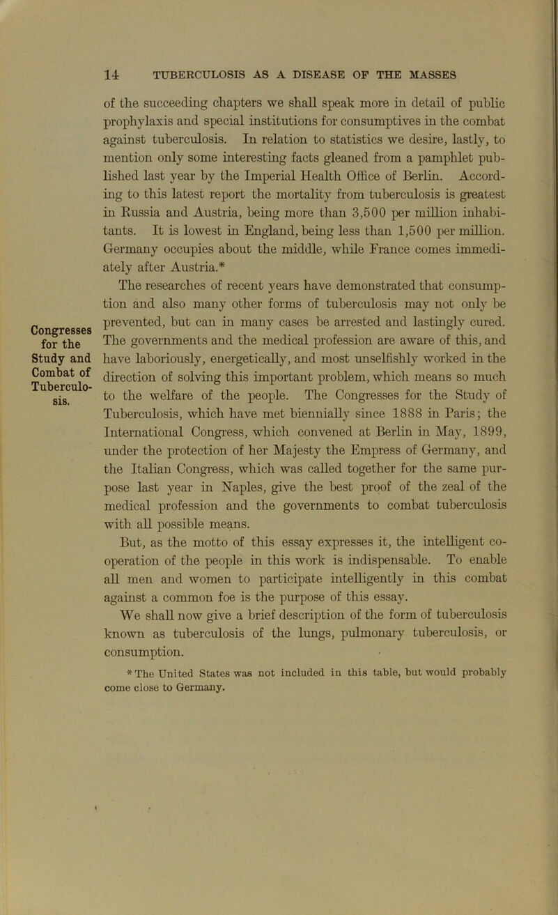 Congresses for the Study and Combat of Tuberculo- sis. of the succeeding chapters we shall speak more in detail of public prophylaxis and special institutions for consumptives iu the combat against tuberculosis. In relation to statistics we desire, lastly, to mention only some interesting facts gleaned from a pamphlet pub- lished last year by the Imperial Health Office of Berlin. Accord- iug to this latest report the mortality from tuberculosis is greatest in Kussia and Austria, being more than 3,500 per million inhabi- tants. It is lowest in England, being less than 1,500 per million. Germany occupies about the middle, while France comes immedi- ately after Austria.* The researches of recent j^ears have demonstrated that consump- tion and also many other forms of tuberculosis may not only be prevented, but can in many cases be arrested and lastingly cured. The governments and the medical profession are aware of this, and have laboriously, energetically, and most imselfishly worked in the direction of solving this important problem, which means so much to the welfare of the people. The Congi-esses for the Study of Tuberculosis, which have met biennially since 1888 in Paris; the International Congress, which convened at Berlin in May, 1899, imder the protection of her Majesty the Empress of Germany, and the Italian Congress, which was called together for the same pur- pose last year in Naples, give the best proof of the zeal of the medical profession and the governments to combat tuberculosis with aU possible means. But, as the motto of this essay expresses it, the intelligent co- operation of the people in this work is indispensable. To enable all men and women to participate intelligently in this combat against a common foe is the purpose of this essay. We shall now give a brief description of the form of tuberculosis known as tuberculosis of the lungs, pulmonary tuberculosis, or consumption. *The United States was not included in this table, but would probably come close to Germany.