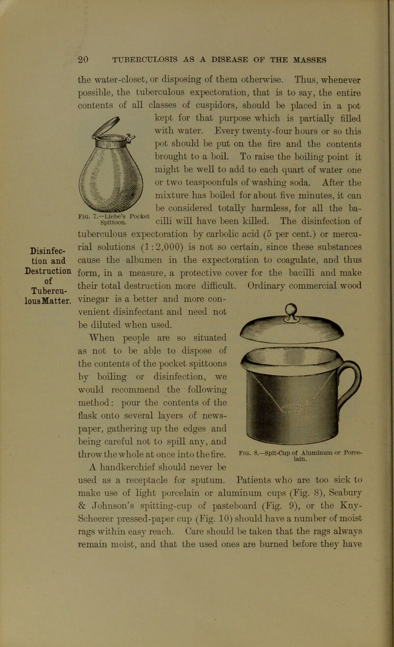 Fig. 7.—Liebe’s Pocket -n. , , , -n , Spittoon. cliil Will nave been kiiled Disinfec- tion and Destruction of Tubercu- lous Matter. the water-closet, or disposing of them otherwise. Thus, whenever possible, the tuberculous expectoration, that is to say, tlie entire contents of aU classes of cuspidors, should be placed in a pot kept for that purpose which is partially fiUed with water. Every twenty-fom* hours or so this pot should be put on the fire and the contents brought to a boil. To raise the boiling point it might be well to add to each quart of water one or two teaspoonfuls of washing soda. After the mixture has boiled for about five minutes, it can be considered totally harmless, for all the ba- The disinfection of tuberculous expectoration by carbolic acid (5 per cent.) or mercu- rial solutions (1:2,000) is not so certain, since these substances cause the albumen in the expectoration to coagulate, and thus form, in a measure, a protective cover for the bacilli and make their total destruction more difficult. Ordinary commercial wood vinegar is a better and more con- venient disinfectant and need not be diluted when used. When people are so situated as not to be able to dispose of the contents of the pocket spittoons by boiLing or disinfection, we would recommend the following method: pour the contents of the flask onto several layers of news- paper, gathering up the edges and being careful not to spill any, and throw the whole at once into the fire. A handkerchief should never be used as a receptacle for sputum. Patients who are too sick to make use of light porcelain or aluminum cups (Fig. 8), Seabury & Johnson’s spitting-cup of pasteboard (Fig. 9), or the Kny- Scheerer pressed-paper cup (Fig. 10) should have a number of moist rags within easy reach. Care should be taken that the rags always remain moist, and that the used ones are binned before they have Fig. 8.—Spit-Cup of Aluminum or Porce- lain.