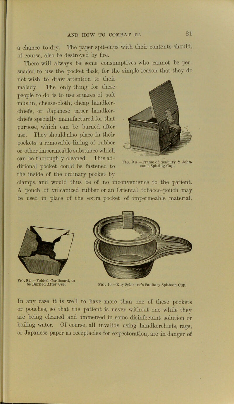 a chance to dry. The paper spit-cups with their contents should, of course, also be destroyed by tire. There wiU. always be some consumptives who cannot be per- suaded to use the pocket flask, for the simple reason that they do not wish to draw attention to theii’ malady. The only thing for these people to do is to use squares of soft muslin, cheese-cloth, cheap handker- chiefs, or Japanese paper handker- chiefs specially manufactured for tliat purpose, which can be burned after use. They should also place in their pockets a removable lining of rubber or other impermeable substance which can be thoroughly cleaned. This ad- ° Fig. 9 a.—Frame of Seabury & John- ditional pocket could be fastened to son’s spitting-cup. the inside of the ordinary pocket by clamps, and would thus be of no inconvenience to the patient. A pouch of vulcanized rubber or an Oriental tobacco-pouch may be used in place of the extra pocket of impermeable material. Fig. 9 b.—Folded Cardboard, to be Burned After Use. FiG. 10.—Kny-Scheerer’s Sanitary Spittoon Cup. In any case it is weU to have more than one of these pockets or pouches, so that the patient is never without one while they are being cleaned and immersed in some disinfectant solution or boiling water. Of course, all invalids using handkerchiefs, rags, or Japanese paper as receptacles for expectoration, are in danger of