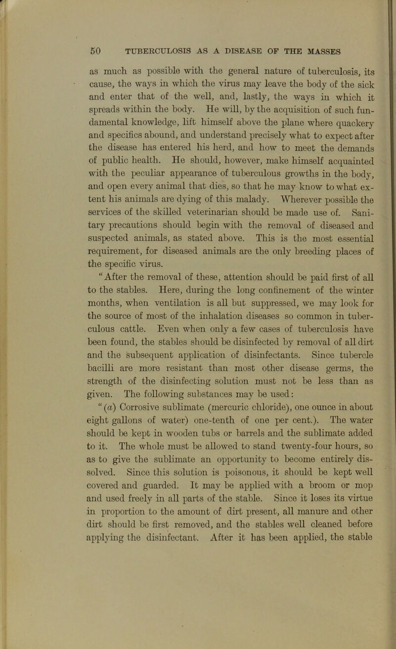 as much as possible with the general nature of tuberculosis, its cause, the ways in which the virus may leave the body of the sick and enter that of the well, and, lastly, the ways in which it spreads within the body. He will, by the acquisition of such fun- damental knowledge, lift himself above the plane where quackery and specifics abound, and understand precisely what to expect after the disease has entered his herd, and how to meet the demands of public health. He should, however, make himself acquainted with the peculiar appearance of tuberculous growths in the body, and open every animal that dies, so that he may know to what ex- tent his animals are dying of this malady. Wlierever possible the services of the skilled veterinarian should be made use of. Sani- tary precautions should begin with the removal of diseased and suspected animals, as stated above. This is the most essential requhement, for diseased animals are the only breeding places of the specific virus. “After the removal of these, attention should be paid first of all to the stables. Here, during the long confinement of the winter months, when ventilation is all but suppressed, we may look for the som’ce of most of the inhalation diseases so common in tuber- culous cattle. Even when only a few cases of tuberculosis have been found, the stables should be disinfected by removal of all dht and the subsequent application of disinfectants. Siuce tubercle bacilli are more resistant than most other disease germs, the strength of the disinfecting solution must not be less than as given. The following substances may be used; “ (a) Corrosive sublimate (mercuric chloride), one ounce in about eight gallons of water) one-tenth of one per cent.). The water should be kept in wooden tubs or barrels and the sublimate added to it. The whole must be allowed to stand twenty-four hours, so as to give the sublimate an opportunity to become entirely dis- solved. Since this solution is poisonous, it should be kept well covered and guarded. It may be applied with a broom or mop and used freely in all parts of the stable. Since it loses its vu-tue in proportion to the amount of dirt present, all manure and other dht should be first removed, and the stables well cleaned before applying the dismfectant. After it has been applied, the stable