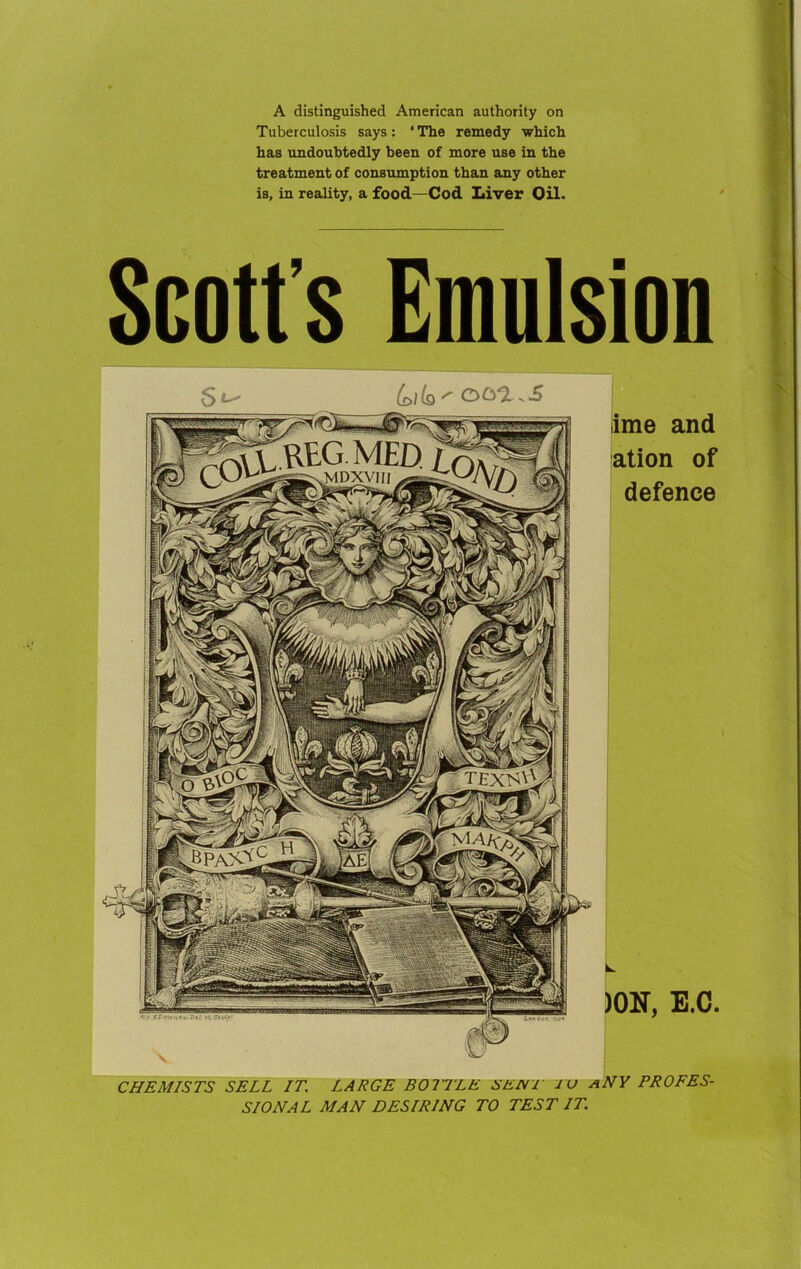 A distinguished American authority on Tuberculosis says: * The remedy which has undoubtedly been of more use in the treatment of consumption than any other is, in reality, a food—Cod Liver Oil. Scott s Emulsion lime and ation of defence )0N, E.C. CHEMISTS SELL IT. LARGE BOTTLE SENT TO aNY PROFES- SIONAL MAN DESIRING TO TEST IT.