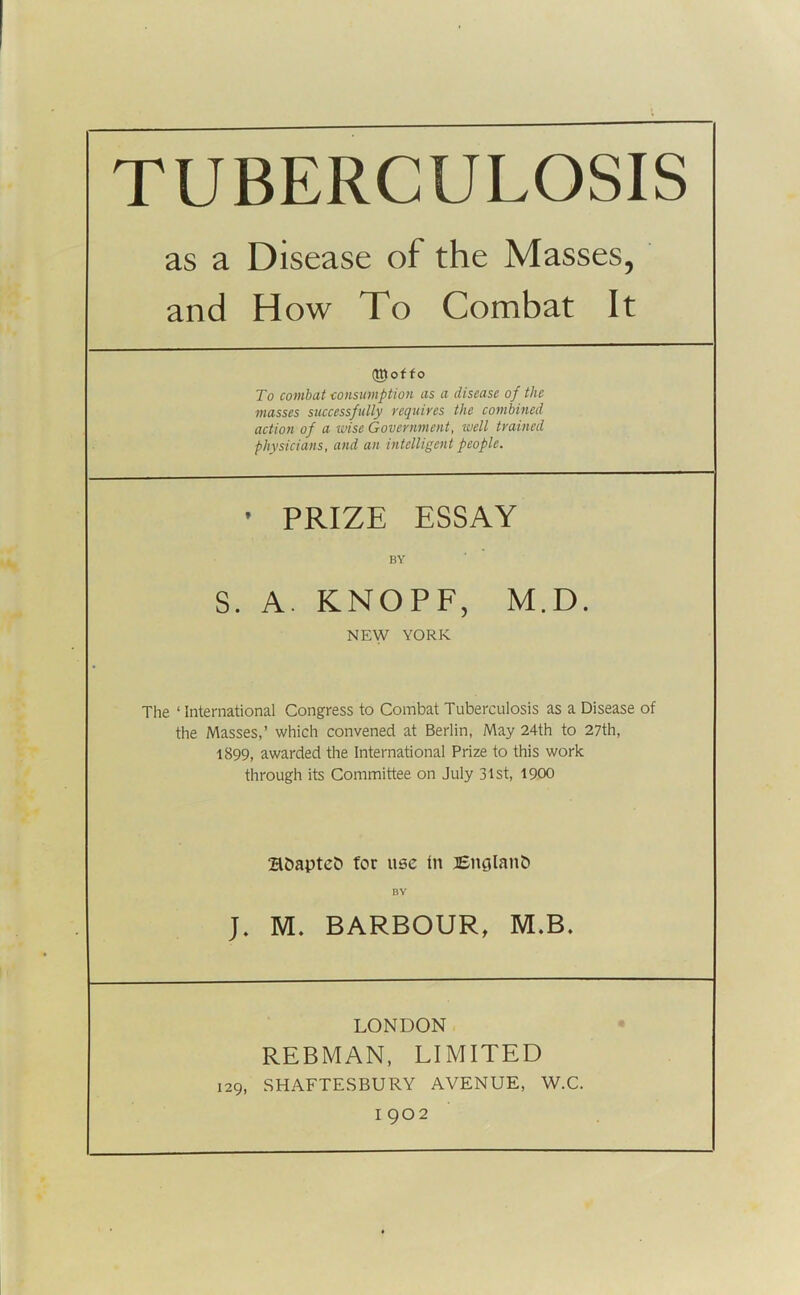 as a Disease of the Masses, and How To Combat It (tttof fo To combat ■consumption as a disease of the masses successfully requires the combined action of a wise Government, well trained physicians, and an intelligent people. ' PRIZE ESSAY BY S. A. KNOPF, M.D. NEW YORK The ‘ International Congress to Combat Tuberculosis as a Disease of the Masses,’ which convened at Berlin, May 24th to 27th, 1899, awarded the International Prize to this work through its Committee on July 31st, 1900 2lDapteC> for use in England BY ]. M. BARBOUR, M.B. LONDON REBMAN, LIMITED 129, SHAFTESBURY AVENUE, W.C.