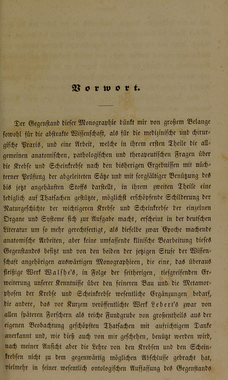 2)er ©egenftmib tiefer 9J?ünogropl^ie tünft mir öon gropem Gelange fowopi für tie abftrafte SBiffenfc^afi, alö für tie metijinifc^e ünt d^irur^ gifcpe ijSranö, unb eine 9irbeit, weiche in i^rem erften $li)ei(e bie aü= gemeinen anatomifdpen, pntl)oIogifcf)en unb ti)erai3entif(J)en fragen über bie frebfe unb ©cpeinfrebfe nac^ ben biö^erigen Grgebniffen mit nücb^ ferner «Prüfung ber abgeleiteten ®a^e unb mit forgfnltiger 33enü^ung be6 bis je^t angel^nnften ©top bnrfteüt, in i^rem jweiten eine lebiglicf) auf 5£ptfacf)en gefüllte, möglicpft erPopfenbe ©c^iiberung ber 9?oturgefcf)ic^te ber wichtigeren ^rebfe nnb ©cf)einfrebfe ber einjelnen Drgane unb 6i;fteme ft(h ^ur Siufgabe macht, erfcheint in ber beutfchen Literatur um fo mehr gerechtfertigt, a(6 biefelbe jwar ’^poche machenbe anatomifche 2(rbeiten, aber feine umfaffenbe fiinifche Searbeitnng biefeö ©egenftanbeö befi^t unb non ben beiten ber fehigen ©tufe ber 2ßipn- Paft ungehörigen auswärtigen 9J?onograhhicfii, bie eine, baS überaus fleipige 2Berf 933alfhe’S, in ^olge ber feitherigen, tiefgreifenben (Er- weiterung unferer ^enntniffe über ben feineren 33au unt bie «ü?etamor- hhofen ber ^rebfe unb ©cheinfrebfe wefentliche ^rgänjungen bebarf, bie untere, baS uor ^urjem öeröfentli(hte SBerf Sebert’S jwar non aßen fpäteren ^orfchern aiS reiche gunbgrube uon gropentheilS auS ber eigenen Beobachtung geköpften nüt aufrichtigem 3)anfe anerfannt unb, wie biep auch »on mir gefchehen, benü^t werben wirb, noch meiner Slnp^t aber bie Sehre »on ben itrebfen unb ben ©chein- frebfen nicht ju bem gegenwärtig möglichen Slbfchluffe gebracht h^i/ vielmehr in feiner wefentlidp ontologifchen Sluffaffung beS ©egenftanbs