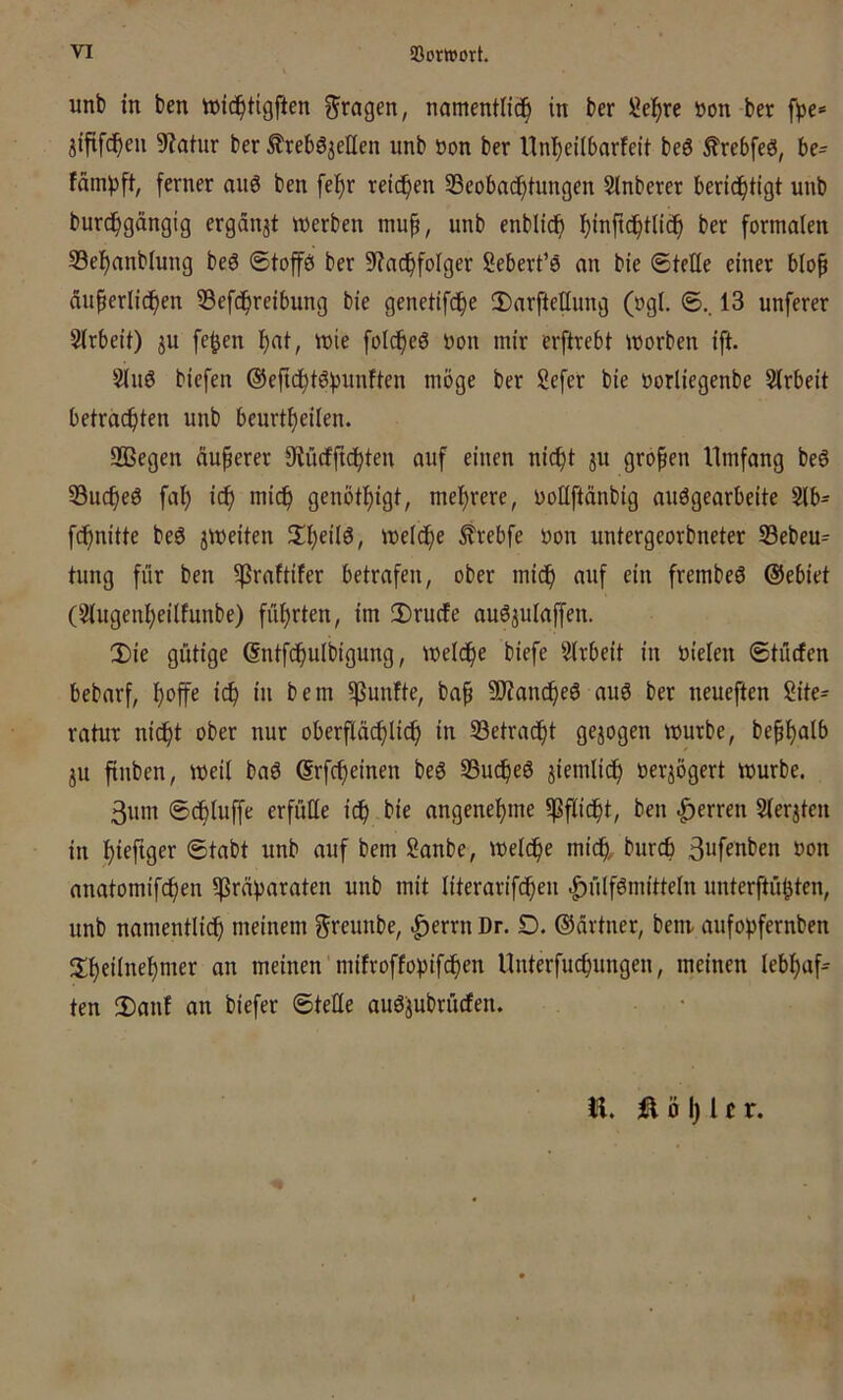 unt) in ben wic^tigften S'ragen, namentüd^ in ber löel^re öon ber fije* jififc^en 9?atur ber ^rebö^eUen unb öon ber Unl^eilbarfeit be6 ^rebfeö, be= fämijft, ferner aitö ben fef)r reidf)en ^Beobachtungen 5lnberer berid£)tigt unb burchgängig ergänzt werben mup, unb enbli(^ ber formalen S3ehanblung beö 6toffö ber 9?achfoIger Sebert’ö an bie Stelle einer bio^ äuperlidhen 53efdhr^if>ung bie genetifd^e !DarfteIIung (ogI. S.. 13 unferer Sirbeit) ju fe^en h<^t, wie foic^eö oon mir erftrebt worben ift. S(u6 biefen ©efichtöfjunften möge ber Sefer bie oorliegenbe Slrbeit betrachten unb beurtheiien. Sßegen äußerer 9iücfftchten auf einen nicht ju großen Umfang beö 53uche6 fal) ich mich G^i^öthigt, mehrere, ooEftänbig auögearbeite Slb- fchnitte be6 jweiten 't)elche Ärebfe oon untergeorbneter 33ebeu= tung für ben ^raftifer betrafen, ober mich frembeö @ebiet (2iugenheilfunbe) führten, im ü)rucfe auöjulaffen. 2)ie gütige ßntfchulbigung, welche biefe ?irbeit in ötelen Stücfen bebarf, hoffe idh in bem fünfte, bap SWancheö auö ber neueften Site- ratur nicht ober nur oberpchlich in ^Betracht gejogen würbe, beph^Ib ju ftuben, weil baö ßrfcheinen beg SBu^eö ziemlich »erjögert würbe. 3um Schluffe erfüüe ich ^te angenehme ^Pflicht, ben Herren Slerjten in hiefiger Stabt unb auf bem Sanbe, welche mich, 3«fenben oon anatomifchen ^prävaraten unb mit literarifcheu |)ülf6mitteln unterftü^ten, unb namentlich meinem geeunbe, |)errn Dr. D. ©ärtner, benv aufohfernben ^Iheilnehmer an meinen mifvoffopif^en Unterfuchungen, meinen lebhaft ten 2)anf an biefer SteEe auöpbrücfen. n. Ilöljlcr.