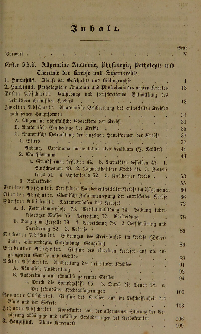 Sowort ßrfier 5UIgemeinc Slnatomie, $)atl)ologic unir ®l)crapic öer firebfc untr Sd)dnkrebfc. 1. §au))tftiitf. 3lbrifj bfr mhö J0tbliogr(ij){)te iUatljologifclje 2limtomte unö öfs achten iSvibfts Srfler Slbf^nitt. gntfiebutig uni» fortfc^reitenbe ©ntwidimig beä primitiüen c^ronifcben Ärcbfeö . . . . , 3»eitcr Slbf^nitt, 5lnatomif^e Scfc^reibuug bc§ enttt»itfelten Ärebfcö nac^ feinen ^»aubtformen A. iMUgemetne ^»bbfifalifc^e Sbavaftere ber Ärebfe . . B. Slnatomifd^e Sfnt^ieifung ber Ärebfe C. 2rnatomif(^e Betrachtung ber einjelnen i^aufstformen ber Ärebfe . 1- ®finh . . . . . . . Slnhang. Carcinoma fasciculatam sive* hyalinum (3. 9JlüIIer) 2. Martfchwamm . . . a. ©rnnbformen beffelben 44. b. SBarietäten beffelben 47. 1. Blntf^wamm 48. 2. «pigmenthaltiger Ärebö 48. 3. 3ottcn^ trebS 51. 4. g^ftentrebä 52.. 5. ÄnB^enier Ärebö . 3. ©allerttrebs .... JJritter SIbfchnitf. SDer feinere Bau ber entmictelteiiÄrebfc im «Uagemeinen Bierter Slbfchnitt. Shemifche ßnfammenfepung ber entmitfetten Ärebfe fünfter 2tbfd;nitt. Sletamorphofen beg ÄrebfeS . . . , A. 1. gettmetamorbhofe 73. 3letifnlmnbiib«ng 74. Bilbung tuber-- felartiger Blaffen 75. Berfeifnng 77. Bertreibung B. ©ang jum 3erfatte 79. 1. ©rmeichung 79. 2. Berfchmarung unb Bereiternng 82. 3. Befrofe • 6ech8ter2lbfchnitt. ©törungen beä ÄreiSlanfeS im Ärebfe (|>hber-' amie, .^ämorrhagie, ©ntjünbung, ©angrän) ©tebenter 3tbf^nitt. ©influg beS einjelnen ÄrebfeS auf bie an- granjenben ©emebe unb ©ebilbe 2l^ter Stbf^nitt. Slnöbreitnng beS brimitiü'en ÄrebfeS . A. gianmli^e Slnöbreitnng •••... B. Slnöbreitnng auf räumlich getrennte ©teilen . . . ! a. ®ur(p bie ßhmbhgefäffe 95. b. SDiirch bie Benen 98. c.* ®ie fetunbären ÄrebSablagernugen l>ic «efchaffenheit beS Bluts unb ber ©etrete . . . . _ ' > w / 3 eh nt er 5lbfchnitt. Äonfefutioe, uon ber allgemeinen ©tbruug ber gr-- nahrung abhängige unb jiifanige Beränberuugen bei ÄrebStranten 3. ^anptftlltf. 5lkute Icorrinofe ©eite V 1 13 13 31 31 35 37 37 41 43 53 55 60 66 72 78 85 86 88 91 92 94 100 103 106 109