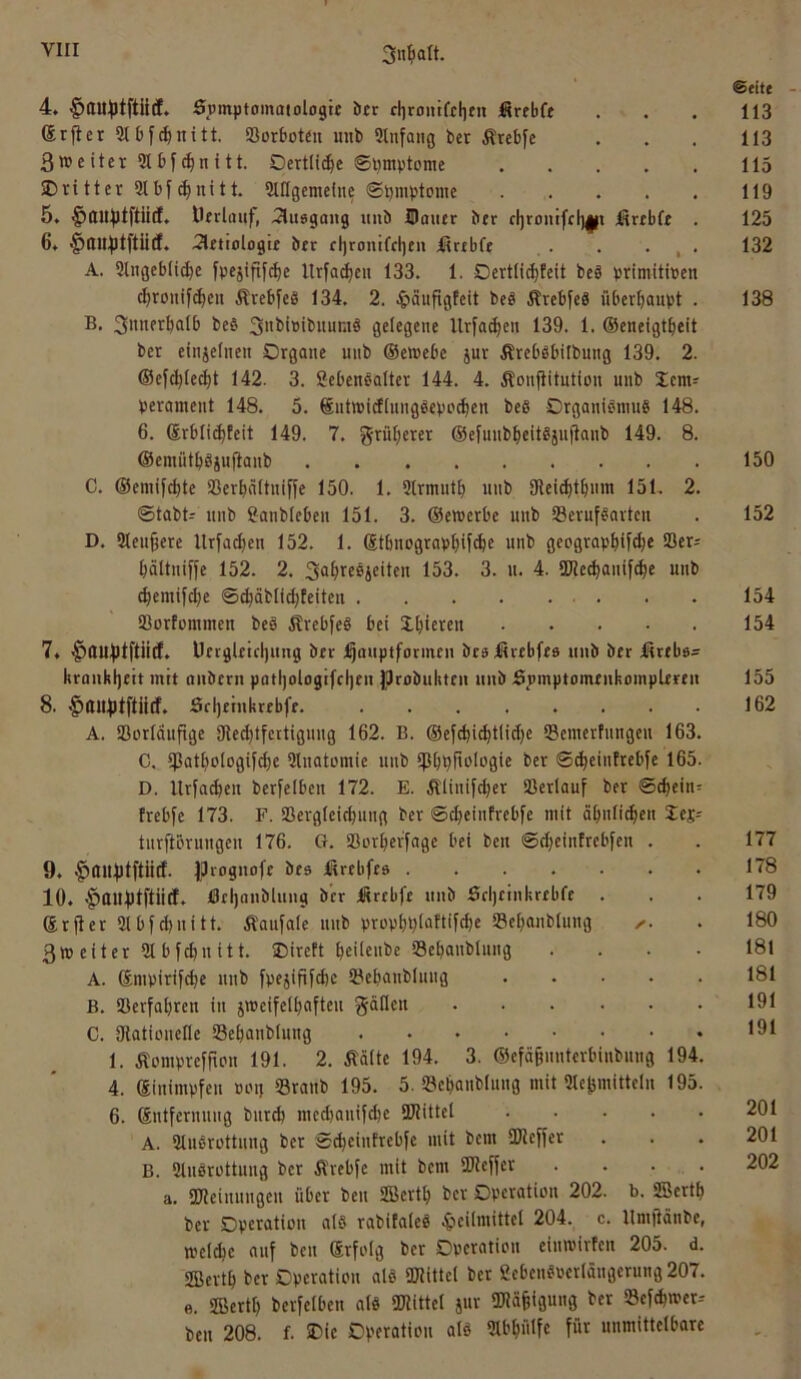 4. ^au^tftütf. Spmptomaiologte btr cliroiiifcf)eit firebfe (Srfter Slbf^nitt. ‘Borboteu iiub 9lnfaiig ber Ärebfe 3weiter9tbf(|nitt. Oertlic^e 0i)mv'tome Dritter 3Ib|(^uttt. StIIgcmelne ©bmptome 5. ^llll^tftiid. Oerlfluf, 2lu8go)ig uiiö Hauer ber d)ronifcl)||i ütrebfe . 6. ^ttn^tftiid. 2letiologre brr cl)ronifcl)en lirrbfe . . . , . A. Slngebii^e fpejififctie Urfad)eu 133. 1. Dertlid)teit bcö primitiven ^roitifc^eu Ärebfeb 134. 2. ^läufigfeit beö ÄrebfeS überboiipt . B. 3itnerbalb beb 3>il>i»ibuumb gelegene llrfa(^en 139. 1. ©eneigt^eit ber einjelnen Organe unb ©emebe jur Ärebbbilbung 139. 2. ©efc^let^t 142. 3. Sebenbalter 144. 4. Äonfiitution unb Dem^ perament 148. 5. ©utmicfiungbepcc^en beb Organibnuib 148. 6. ®rbli(^teit 149. 7. grüf;erer ©efuiib^eitbiufianb 149. 8. ©emütbbjujtanb C. ©emifc^te SSerbnitniffe 150. 1. Slrmutb unb 9tei(btbum 151. 2. ©tabt^ unb Sanblebeu 151. 3. ©emerbe unb tBerufborten D. Sleu^ere llrfa^en 152. 1. ®tbnograpbif<^e unb geograpbiftbe S3er; bättniffe 152. 2. 3fl^ieß4cOen 153. 3. u. 4. SWed)anif^e unb cbemif(be ©cbäblicbteiten SJorfommen beb Ärebfeb bei Dbieven 7» ^UU^lftiid. Üetgl£icl)ung ber ;^auptformcn beslSrebfee unb ber Ärebe^ kraukbett mit auberu patl)oiogifri)eu jprobukteu unb .6j)mptomeukomplertn 8. Srljeinkrebfe. A. SSorläufige 9ted)tfcrtiguug 162. B. ©ef(bi^tlid}e QSemerfungeu 163. C. tpatbologifcbe Slnatomie uiib tpbpfiologie ber ©(beintrebfe 165. D. Urfacben berfeiben 172. E. Äüiiif^er Sßerlauf ber ©^ein= trebfe 173. F. Sßergleicbung ber ©cbeiiifrebfe mit äbnfitben les^ turjlöruugeu 176. CI. SSorberfage bei ben ©djeintrebfen . 9. Jproguofe bes ßrebfes 10. ^ttUblftiid. öel)nnbluug ber iSrcbfe unb Srijeinkrebfe . ®r(ter 3lbfd)nitt. ÄQufale itiib propbpiattifcbe 33cbanbtung 3tt) eiter 91 bfcbn itt. Direft bcilc»^>e 53ebaublung . . . . A. Smpirif^e unb fpejipfd)e 93ebanbluug B. SSerfabren in jmeifelbafteu C. Dlatiouefle SBebanblung 1. Äomprefrtpn 191. 2. Ääüe 194. 3. ©efä^iiuterbiubuug 194. 4. ©inimpfeu »mj 93raub 195. 5. 93ebaubluug mit 91e^mittcln 195. 6. ßntfermiug burd) medjauifdje iUIittel A. 9lubrottung ber ©(beiutrebfe mit bem SKejjer B. 9luörüttuug ber Ä'rebje mit bem SReifer . . . . a. 9J?eiuungeu über beu SBertb ber Operation 202. b. SBertb ber Operation a(ö rabifaleS .Jieilmittel 204. c. llmjtänbe, n?el(be auf beu ©rfolg ber Operation eiumirfen 205. d. ffiertb ber Operation als ORittel ber gebeu^oerlängerung 207. e. SBertb berfeiben alb ORittet jur ORa^igung ber SBef^mcr-- ben 208. f. IDic Operation alö 9U’büIfe für unmittelbare ©eite 113 113 115 119 125 132 138 150 152 154 154 155 162 177 178 179 180 181 181 191 191 201 201 202