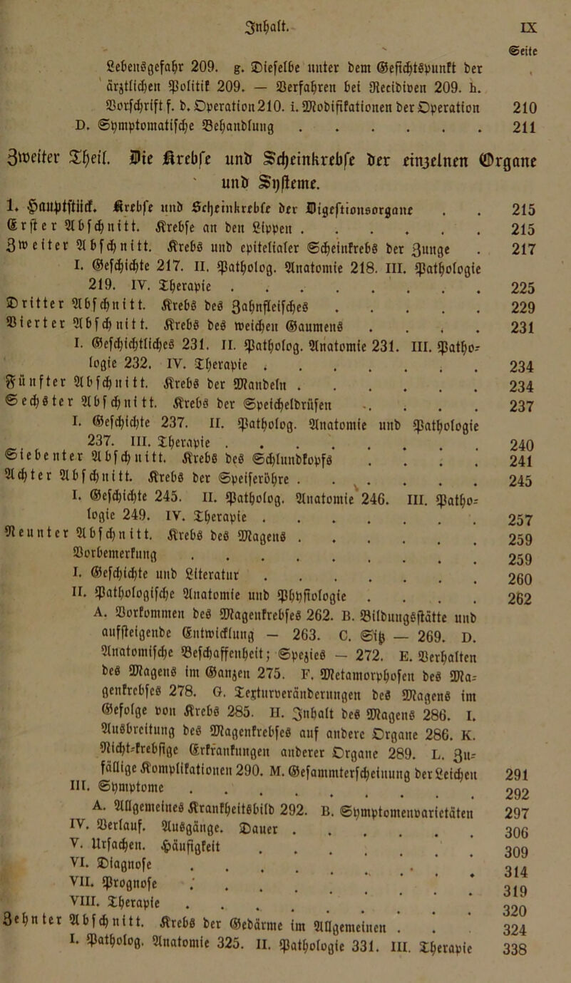 ©eite SckitSgefa^r 209. g. SDiefelDc unter bem ©eft^tSbmtK ber ' ärjtfi^en fpolitit 209. — SBerfa^ren bei Olecibtüen 209. h. Sßorl^riftf. b, Operatioii210. i.SWobifitationen ber Operation 210 D. ®pmptomatif(^e Se^ianbfuiig 211 3wcitev SUc i^rebfr unii Sdjeinknbfe öcr dnjdncn (SDrganc unö 1« ^lUi^tftiicf. Ärfbfe unb dcljetnhrebfe brr IDigeftiousorgan Srfier 31bf(^nitt. Ärebfe an ben Sippen . 3weiter Qlbf^nitt. Ärebö unb epitelialer ©cbeinfrebs ber I. ©efc^it^te 217. II. tpat^iolog. Slnatomie 218. III 219. IV. Jberapie dritter ?tbfcbnitt. Ärebö beö ßa^nfleift^eS . Sierter 5tbf(bnitt. Äreb§ beö weidjen ©aumenS I. ©efc|i(^tli(^eg 231. II. ?)3at^olog. «natomic 231. logie 232. IV. I^erapie v . . . fünfter SJtbf^nitt. Ärebs ber SKanbeln . ©e(^«ter2ibf^nitt. Ärebä ber ©peicbelbrüfen I. ©efcbidjte 237. II. ipatbolog. Sinatomie unb 237. III. Ibci'ipie ..... Siebenter Sibf^nitt. .Rrebs be§ ©^Innblopfö Siebter 31 bfd)uitt. Ärebö ber ©peiferbbre . I. ©efdbiibte 245. II. tpatboiog. 3lnatomie'246. logie 249. IV. tberapie .... Siennter Slbf^nitt. ÄrebS beS SWagenS . SSorbemerfung I. ©ef(bi(bte unb Siteratur .... II. tpatbologif^e 3tnatomie unb tpbpftologie A. SSortommen beä gjtagenfrebfeS 262. B. SilbnngSfiätte unb auffleigenbe ©utmidiung - 263. C. ©i^ — 269. D. 3tnatomif^e S3efcbaffenbeit; ©pejieg - 272. E. SSerbolten beß SWagenS im ©anjeu 275. F. IDletamorpbofen beß SWa-- genfrebfeß 278. G. lejturoeränberungen beß SKagenß im ©efolge oon ilrebß 285. H. 3nbalt beß SWagenß 286. I. Slußbreitung beß SKagenfrebfeß auf anbere Organe 286. K. 9ti(bt--frebftge ©rffanfungen anberer Organe 289. L. ßu-- fäflige Äomplifatiouen 290. M. ©efammterfdeiuung ber Seiden III. ©bmptome A. 3lflgemeineß Ärantbeitßbilb 292. B. ©bmptomenoarietäten IV. SSerlauf. 3lußgange. Dauer V. Urfatben. ^»äufigfeit VI. Diagnofe .... . • ' VII. «prognofe . VIII. Dberapie . . . 3«bnter 3tbfd«itt. Ärebß ber ©ebdrme im 3ingemeiuen . I. tpatbolog. 3lnatomie 325. II. ipatbotogie 331. III. Sberapic 215 . , 215 3««9e tpatbologie 217 . « 225 229 , « 231 III. spatbo-- 234 . • 234 « • 237 ipatbologie * , 240 • , 241 • « 245 III. «patbo-- 257 • • 259 • 259 • « 260 , , 262 291 292 297 306 309 314 319 320 324 338