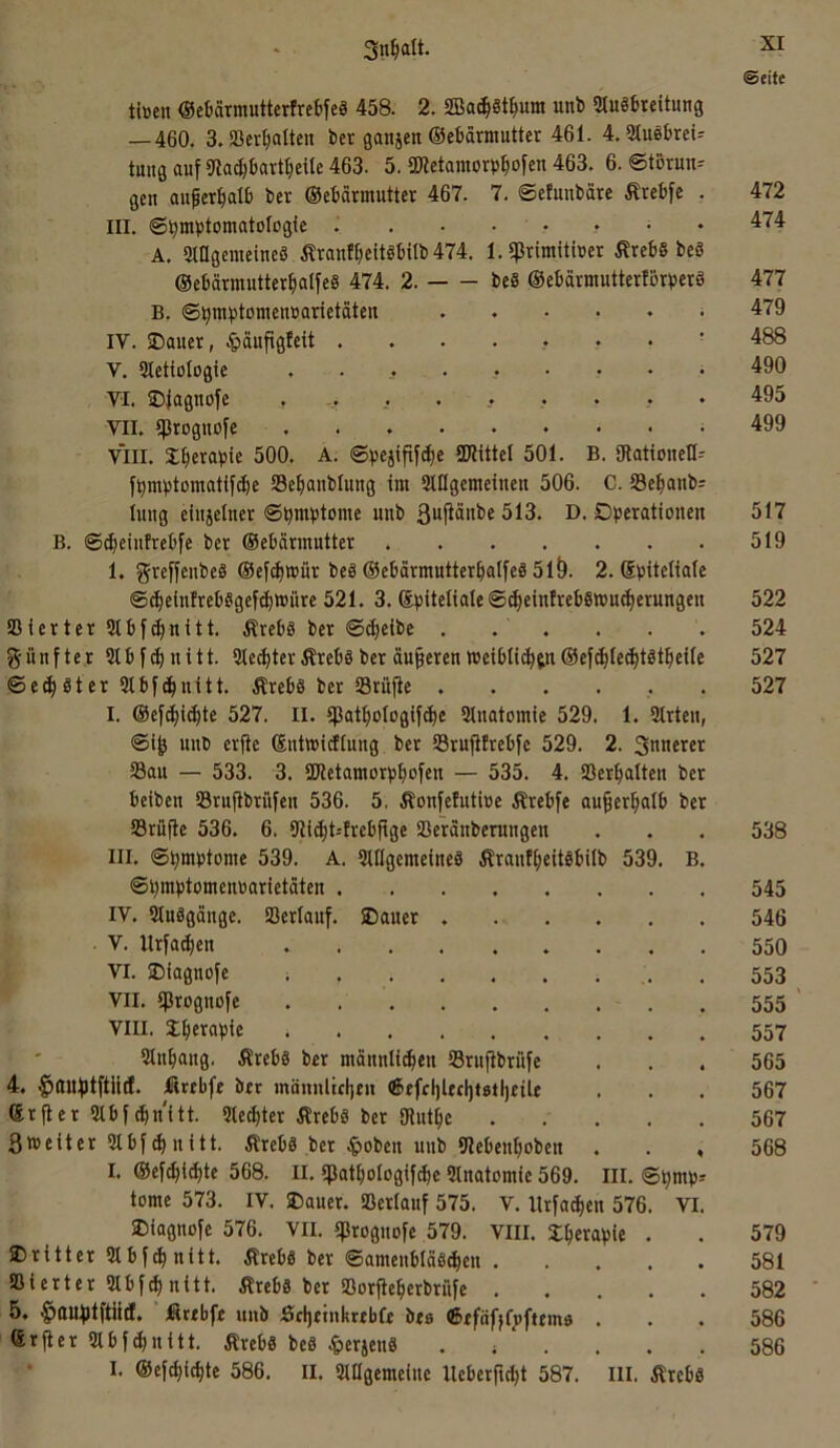 XI ©eite tiüen OeMrmuttcrfretfeä 458. 2. SBac^8tI)um unt) 2tu86reitung —460. 3. »ermatten ber gaitien ©eMrmutter 461. 4,3tu86rei-- tmtöauf9lad)bort^)cUe463. 5. S!)letantorb|ofen 463. 6. ©torun-- gen au^erliall) ber ©ebarmntter 467. 7. ©cluubäre trebfe . 472 III. ©^ntbtomatologfe J 474 A, 3Iflgenieine8 Äranl^citöbitb 474. 1. qSrimUber ÄrebS be8 ©ebarmutter^alfeg 474. 2. beS ©ebavntutterfbrbcrö 477 B. ©^mptomenuarictäten 479 IV. SDauer, .^äufigleü ' 488 V. Sletiologie ......... 490 VI. IDjagnofe . -. ....... 495 VII. «proguofc .499 VIII. S^crapte 500. A. ©^jejifiyc^e 2JJittcI 501. B. giationeO- f^mvtomatifc^e Se^ianblung im Slllgcmeinen 506. C. S3e^anb= lung eiitjelner ©i^mbtome mib ßnfiänbe 513. D. Operationen 517 B. ©^eintrebfe ber ©ebärmutter 519 1. greffenbeä ®e[d)tt)ür beä ©ebärmutter^atfeä 51Ö. 2. Spiteliale ©^einfrebSgefc^müre 521. 3. (Spiteliale ©^eintreb8»uc|erungen 522 ißierter 3tbfd>nitt. ÄrebS ber ©djeibc . . . . . . 524 fünfter 2tbf(^nitt. 5lec^terÄrcböber äußeren weibli^jn©efc^lec^töt^ieile 527 ©erster 2lbfd)nitt. Ärebs ber 23rüjte ...... 527 I. @ef^i(^te 527. II. ißat^ologifc^e 21natomie 529. 1. Strten, ©i^ nnb erfte Sntwidlung ber Srufifrebfc 529. 2. Siinerer 23au — 533. 3. SJletamorp^ofen — 535. 4. SSer^alten ber beiben Srujtbrüfen 536. 5, Äonfefutioe Ärebfe au^er^ialb ber SSrüfle 536. 6. 9li^t--frebftge Sßeranbemngen . . . 538 III. ©pmptome 539. A. SUIgemeineS Ärant^eitäbilb 539. B. ©pmptomcnoarietdtcn 545 IV. 5Iu8gänge. fßerlauf. 2)auer 546 V. Urfa^en 550 VI. SDiagnofe i . . . . . , , . 553 ^ VII. ißrognofe . 555 ' VIII. S^erapie 557 51n^ang. ÄrebS ber männlichen SSrujtbrüfe ... 565 4. ^OUiptftntf. jßrebfe ber inännltcljen ®efcl)Ucl)t0tl)tile . . . 567 ßr jler 2Ibf ^n'itt. 5Ied)ter Ärebö ber Olnthe 567 3»eiter 9Ibf(hnitt. Äreb8 ber ^>oben nnb Stebenhoben . . , 568 I. ®ef(hid)te 568. II. «pathotogif^e 2lnatomie 569. III. ©i;mp-- tome 573. IV. Oauer. »erlauf 575. V. llrfadjen 576. VI. Oiagnofe 576. VII. iprognofe 579. VIII. Jhewpie . . 579 dritter 91 bfchnitt. Ärebs ber ©amenbläSchen 581 Bierter9Ibfd)nitt. Ärebs ber »orfteherbriife 582 5. ^auptftild. ficebfe unb Sfljttnkrebfe bea ©efäfjfpfttina . . . 586 ßrfier 9Ibfchnitt. Äreb8 beS 4»erien8 .;.... 586
