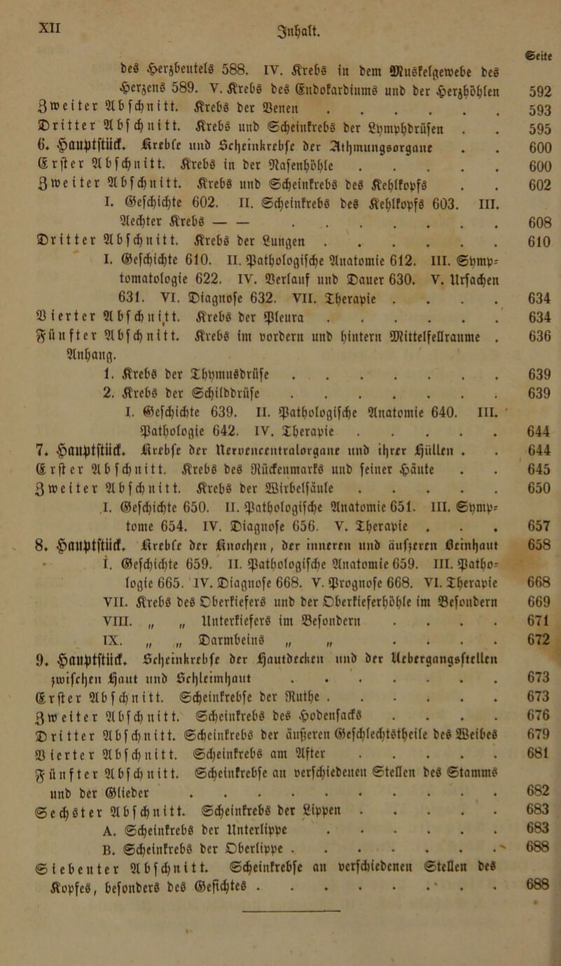 6«itt beS ^>erjbeutelS 588. IV. ÄreDs in bcm SD?ugfeI(tewebe be8 ^»erjenS 589. V. .KreOg be§ (Subofarbinmö nnb ber ^>eri§5^tcn 592 3»eiter Stbfdjiiitt. ßtebö bet ißcncii 593 ®rittet 21 bfuitt. Ärebä uub ©c^einfrebs ber ß^mb^btüfen . . 595 6. §ini^tftiict. Äubfe imb Sclieinkrebfe ber Sltljmitngeorgane . . 600 ®rjter 2tbfc^ntitt. ÄrebS in ber 9tafen^öbte 600 3weiter 2tbf^nitt. .Krebs unb ®^ein!rebs beS KebttovfS . . 602 I. ©ef^i^te 602. II. ©ct)einfrebs beS Äef;IfobfS 603. III. 2tec^)ter Krebs 608 ^Dritter 2lbf^nitt. Krebs bet ßunßen 610 I. @ef(^i^tc 610. II. tpat^ologifc^e 21natomie 612. III. ©b>”b' tomatologie 622. IV. 23erlanf unb SDauer 630. V. Itrfa^en 631. VI. ©iagnofe 632. VII. Xberapie .... 634 23 iert er 2lbf4ni,tt. Krebs ber 5ßleura 634 j^unftcr 21bf(^nitt. Krebs im üorbern unb ^intern SKittelfeHranme . 636 21n^ang. 1. Krebs ber Sb^mnSbrfife 639 2. Krebs ber ©c^ilbbrüfe ......; 639 I. ©efebi^te 639. II. ijSatboIogif^e 21natomie 640. III. ' 2Batbologie 642, IV. Iberapie 644 7. litiebft ber Uerüenrentrfllorgaiie unb tljrer füllen . . 644 Srfier 2tbfd)nitt. Krebs beS OtücfenmarfS unb feinet |)äute . . 645 3weiter21bfcbnilt. Krebs ber 2BirbetfäuIe 650 I. ©ef^i^te 650. II. t)3atbologif^e 2lnatomie 651. III. ©bnib' tome 654. IV. JMoguofe 656. V. 2bc>^®bie . . . 657 8» lürebfe ber l!«nocl)eu, ber inneren nnb önfjereii 6einl)ant 658 i. ©ef(bid)te 659. II. tpatbologifcfie 2tnatomie 659. III. tpatbo^ logie 665. IV. SDiagnofe 668. V. tprognofe 668. VI. Jbftapifi 668 VII. Krebs beS OberfieferS unb ber Oberüeferbbbtc im 23efoubern 669 VIII. „ „ UnterüeferS im 23efonbern . . . . 671 IX. „ „ SDarmbeinS » . ; . . 672 9. §lUlf)tftü(f. 5rl]etnhrebfe ber j^outbeeken nnb ber lllebergangsfttllen ju)ifel)en ;Qont nnb Sel)leiml)ant 673 ©rfter 2tbfcbnitt. ©^einfrebfe ber Dtutbe 673 3weiter 21bf(I)uitt. ©cbeinirebs beS ^lobenfacfs .... 676 Dritter 21bf^nitt. ©cbeintrebs ber äufjeren ©ef(bfe(btstbeile beS 2BeibeS 679 23ierter 21bf^nitt. ©djeinfrebs am 21fter 681 fünfter 21 b f ^ u i 11. ©^eintrebfe au »erf(|iebenen ©teilen beS ©tammS unb bet ©lieber 682 ©erster 2lbf(bnitt. ©^eintrebS bet Sippen 683 A. ©c^einfrebS bet Unterlippe 683 B, ©(^einfrebS ber Dberlippe ' 688 ©iebenter 21bfd)uitt. ©^eintrebfe an ucrfdiiebeneu ©teilen beS Kopfes, befonberS beS ©efi^teS ' . 688