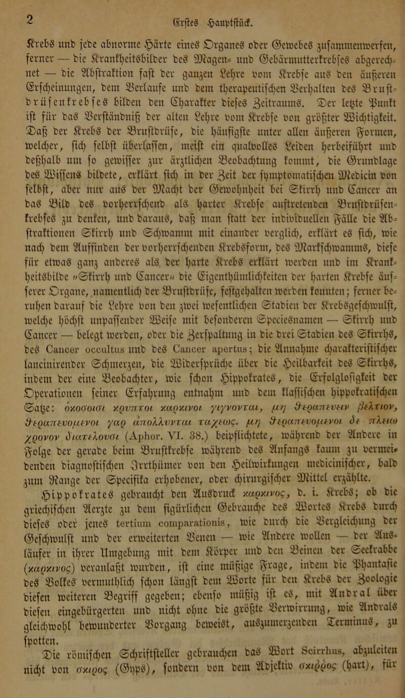 ßrjlcS 5?vebö unb jebe abnorme §ärtc eines Organes ober ©emebeS jufannnenmerfen, ferner — bie ^ranfl^eitSbilber beS 5D^agen= unb ©ebärnuitterfrebfeS abgered)= net — bie Slbftraftion faft ber ganzen Set;re i'om ^rebfe auS ben äufferen ©rfd;einungen, bem S3ertaufe unb bem tl;erabeutifd)en 33er^altcn beS S3ruft= brüfentrebfeS hüben ben ©l;arafter biefeS 32itraumS. ÜDer le^te ift für baS 33erftänbni§ ber alten Sel;re oom ^rebfe oon grof^ter 2Bid)tigfeit. ®a§ ber 5?rebS ber iöruftbrüfe, bie Ijäufigfte unter allen äußeren formen, meld^er, ftd) felbft überfaffen, ineift ein qualboHeS Reiben ’^erbeifü'^rt unb beßßalb um fo gemiffer jur är3tlid)en Seobadjtnng fommt, bie ©runblage beS SBiffenS bübete, erflärt fid} in ber ßeit ber fl)mbtomatifd)en DJiebicin bon felbft, aber nur aitS ber 9Jiad)t ber @etboI)n!^eit bei ©firrl; unb ©ancer an baS ^ilb beS borl^errfdjenb atS Ijarter Strebfe auftretenben Sruftbrüfen* frebfeS 3U benfen, unb barauS, baß man ftatt ber inbibibueüen f^äüe bie 3Ib= ftrattionen ©firrß unb @d)mamm mit einanber berglid), erftärt eS fid^, tbie nad) bem Sluffinben ber bort^errfdjenben 5lrebSform, beS SUarffc^ioammS, biefe für etwas gau3 anbereS atS ber I;arte ^t^rebS erflärt Werben unb im 5franf= ^eitSbilbe »©firrl^ unb ©ancer</ bie @igentbümlid)feiten ber f;arten ^rebfe äuf= ferer Organe, namentlid) ber 58ruftbrüfe, feftge^alten werben fonnten; ferner be^ rufjen barauf bie Se'ßre bon ben 3Wei Wefentlidjen ©tabien ber SfrebSgefdjWuIft, welche pd)ft unbaffenber SBeife mit befonberen ©becieSnamen — ©firrl) unb ©ancer — belegt werben, ober bie ^erfbaltung in bie brei ©tabien beS ©tirrI;S, beS Cancer occultus unb beS Cancer apertus; bie Slnna'^me d)arafteriftifd}cr fancinirenber ©d)mer3en, bie 2Biberfbrüd)c über bie ^eitbarfeit beS ©firrl^S, inbem ber eine Seobac^ter, wie fc^on §ibbofrateS, bie (Srfolglofigfeit ber Oberationen feiner ©rfafirung entnal^m unb bem ffaffifdjen l)ibbofratif(^en ©a^e: oxoGoiai y.gvnvoi xagy-ivoi yiyvovTui, (j.rj &tQantvtiv ßfXriov, d-fQUTifvo/iUvoi yuQ dnoXXvvrui ra/fug. /ht] d'iQantvof.uvoi Ü6 nXtuo XQovov diuTfXovat (Aphor. VI. 38.) beibflid;tete, wäfjrenb ber Slnbere in golge ber gerabe beim Sruftfrebfe wä^renb beS 2lnfangS faum 3U oermcU benben biagnoftifc^en Srrtl^ümer non ben ^eüwirfungen mebicinifc^er, balb 3um 9?ange ber ©becißfa erf)obener, ober djirurgifdjer 'iDfittel er3äl}Itc. §ibb<5ti-'“te^ gebraud)t ben SluSbrud y.ugy.ivog, b. i. ÄrebS; ob bie griec^ifdjen 2ler3te 3U bem figürlidjen ©ebram^e beS SBorteS i?rebS burdj biefeS ober jenes tertium comparationis, Wie burd) bie 33ergleid)ung ber ©efc^Wulft unb ber erweiterten Senen — wie Slnbere wollen — ber 2tuS* läufer in i^rer Umgebung mit bem Sförper unb ben Sdnen ber ©eefrabbc {y.uQy.ivog) veranlaßt würben, ift eine müßige inbem bie ‘'j3ßantaße beS »olfeS oermntf)lid) fdjon längft bem SBorte für ben SrebS ber Boologie biefen weiteren begriff gegeben; ebenfo müßig ift eS, mit Slnbral über biefen eingebürgerten unb nidjt olpte bie größte Verwirrung, wie SlnbralS gleid)Wof)l bewunberter Vorgang beweist, auS3umer3enben STerminuS, 3U fpotten. ®ie römifd)en ©djriftfteHer gcbraudjen baS V3ort Scirrlms, absulcünt nic^t non oxigog fonbern bon bem Slbjeftio oxiggog (^art), für