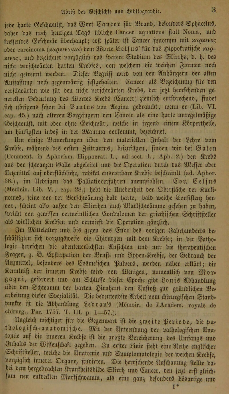 lebe I;avte ®efd)touljl, baS Sßort Sawcev für iöranb, befonberS ©pfjaceluS, ba'^er ba^ nod) I;entigen 3;agS üblidje Cancer aquaticus ftatt Noma, unb freffenbe^ ®efd)ioüv überl^aufst; erft fbätev ift ®ancer fbnontjm mit y.uQy.ivoq ober Carcinoma {y.aQy.ivMj-ia) bem Sßüvte ®elfu8’ für ba§ $ib|^Dfratifd^e y.aQ- y.ivoQ, unb be,^eid)iiet borjügUd) ba§ fpätere ©tabimu be§ @£irrl)§, b. 1^. beS nid)t rerf^märteii Ijarten Ärebfed, bon meld)em bte metdjen goriuen nod) nic^t getrennt werben. üDtefer ^Begriff wirb oon ben 2Inl)ängern ber alten Stuffaffnng nod) gegenwärtig feftgefiatten. ®ancer ald ^Bejeid^nung für ben berfd)Wärten wie für ben nid)t berfd)Wärten ^rebd, ber |eijt t)errfd)enben ge= nereüen ^Bebeutung bed äöortcd Ärebd (®ancer) jiemlid) entfpred)enb, finbet ,fid) übrigend fd)on bei ^|3aulud bon Slegina gebraucht, wenn er (Lib. VI. cap. 45.) nad) älteren S3orgängern ben (Sancer ald eine l)arte nnregetmäjlige ®efc^wulft, mit ober o!^ne ®efd)Wür, Weld)e in irgcnb einem ^ör^jertl^eile, am ^^äufigften inbe§ in ber 9JJamma bortommt, bejeid)net. Um einige Semerfnngen über ben materiellen -Önlialt ber Se'^rc bom ft'rebfe, wäl)renb bed erften 3eit’-‘anmd, beijufügen, finben wir bei ®alen (Comment. in Aphorism. Hippocrat. I., ad sect. I., Apli. 2.) ben ^rebd and ber fd^warjen ®al£e abgeleitet unb bic Operation burc^ bad SJfeffer ober Sle^mittel auf oberfläd)lid)e, rabifal audrottbare Ärebfe befd)ränft (ad. Apbor. 38.), im Uebrigcu bad i|3alliatibberfal)ren anempfol)len. ®or. Selfud (Medicin. Lib. V., cap. 28.) l^ebt bie Unebenl)eit ber Oberfläd)e ber £ar!L nomed, feine bor ber ^erfd)Wärung halb l)artc, halb weid)e Sonfiftenj l^er= bor, fd)eiut alfo au^er ben ©firrpen and) 9Karffd)Wämme gefeiten ju Ipaben, fpri(^t bon gewiffen bermeintlid)en Sonbplomen ber gried)ifd)en ©d)riftfteHer ald wirflid)en Ärebfen unb berwirft bie Operation gänjlid). 3m 2)iittelalter unb bid gegen bad ®nbe bed hörigen 3al)rl)unbertd be= fi^äftigten ficfi borjugdWeife bie ®l)irurgen mit bem 5?rebfe; in ber ißat^o* logie perrfd)en bie abenteuerlid)ften 3lnfid)ten unb nur bie tl)erapeutifd)en fragen, 3. 33. Spftirpation ber 33ruft= nnb Sippen-Ä\‘ebfe, ber ©ebraud) ber 3le^mittel, befonberd bed ®odme’fd)en )ßulberd, werben näl)er erflärt; bie ftenntnig ber inneren J?rebfe wirb bon Sßenigen, namentlid^ bon 59t or» gagni, geförbert unb am @d)luffe biefer ©pod^e gibt Souid Slbl^anblung über ben ©d)Wamm ber l)arteu §irnl)aut ben 3lnfto§ 3ur grüublid)en S3e. arbeitung biefer ©pe3ialität. 35ie bebeutenbfte Slrbeit bom d)irurgifd)en ©tanb« punfte ift bie 3lbl^anblung f?ebran’d (M^moir. de i’Academ. royale de Chirurg., Par. 1757. T. lll. p. 1—57.). Ungleid) wid)tiger für bie ©egenwart ift bie 3Weite iperiobe, bie pa* tl)ologijcp<anatomifd)e. S9£it ber 2lnWenbung ber pat^ologifd)en 2lna* tomie auf bie inneren Srebfe ift bie größte 33ereid)erung bed Umfangd unb 3nl)altd ber SBiffenf(^aft gegeben. 3n erfter lünie ftcl)t 'eine 8Jeil)e englifd)cr ©d)riftftetler, Weld)e bie 3lnatoniie unb ©pmptomatologie ber Weid)en Srebfe, bor3üglid) innerer Organe, ftubirten. ®ie l)errfd)enbe 3lnfd)auuug ftellte ba=> bei bem !^ergebrad)ten Ä'ranfpeitdbilbe ©firrl) unb ©aucer, ben je^t erft gleid)* fam neu entbecEten 9Jiar£f(l)Wamm, ald eine gait3 befonberd bödartige nnb 1*