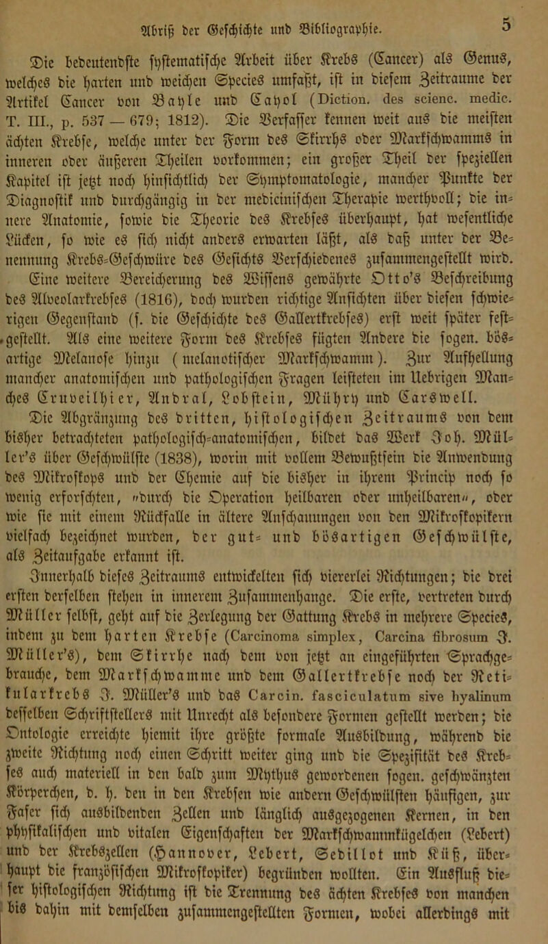 l)cr unt SiOIiogravIjie. ®ic bebcutenbfte fijftematifd^e Slvbeit üBev Slrebs (Sancer) ald @enu8, toelc^cS bic I^avten imb »etd}cit ©))ecie8 umfal^t, tft in btefem Beitraume ber 5lrtifel Sancev ton iöatjle nnb Sal)oI (Diction, des scienc. medic. T. III., p, 537 — 679; 1812). ®ie ißerfaffer fennen meit au§ bie meiften äd}ten SJrebfe, meldje unter ber g^orm bed ©firrl^S ober 9Kar!id)mammS in inneren ober äußeren SH^eilen oorfommen; ein großer ■Hjeil ber fbe^ieden i?abitel ift je^t nod) ^in[id}tlid) ber ®l)m^5tomatoIogie, mand)er ipnnfte ber ©iagnoftif nnb burc^gängig in ber mebicinifd^en S^'^era^jie toert^toK; bie in^ nere Slnatomie, fotoie bie Sl^eorie beS S?rebfe§ überljau^t, l)at mefentlic^e ü?ücfcn, fo loie eö fid) nidjt anberd erloarten läßt, ald baß unter ber S3e* nennung SrebSs@efc^ioüre bed ©efid^td SSerfd)iebeneS jufammengefteUt mirb. Sine meitere ^Sereidjerung be§ SBiffend getoä’^rte Otto’d S3efd^reibung beS SUoeotarfrebfeg (1816), bod} mürben rid)tige 3lnfid>ten über biefen fd)mie= rigen Oegenftanb (f. bie @ef(bid)te beg ©allertfrebfeg) er[t meit fpäter feft= .gefteüt. 2Ug eine meitere ^orm beg S?rebfeg fügten ^nbere bie fogen. bög* artige fDManofe I)in3it (metanotifd)er 9Jfarffc^mamm). B^t Sluft^etlung inand)er anatomifdien nnb ^atfiologifc^en fragen leifteten int Uebrigen 9)Jan* d^eg SruoeiII)ier, SInbrat, l^obftein, 2J?üI)rt) nnb Sargmell. ®ie Ibgränjnng beg brüten, l)i[toIogifd)en B^itraumg ton beni big!)er betrad)teten bntI)oIogifd^=anatomifd^en, bitbet bag SBert Oof). StJidl* ler’g über Oefd^mülfte (1838), morin mit todem Semußtfein bie 3Inmenbnng beg iDtifroffopg nnb ber St>emic auf bie bigtjer in iljrem ^rincip nod^ fo menig erforfc^ten, »»burd) bie tjeitbaren ober un’^eilbaren«, ober mie fte mit einem ^üdfaüe in ältere Slnfdjauungen ton ben fUHlroffobifern tielfad^ be,3eid)net mürben, ber gut^ nnb bögartigen ©efc^mülfte, atg Beitanfgabe erfannt ift. Onnerl^alb biefeg Beitraumg entmidelten fid) tierertei fRid^tungen; bie brei erften berfelben ftel^en in innerem Bufamment)ange. !Die erfte, tertreten bitrd^ SKüHer fetbft, ge’^t auf bie Bevtegnng ber ©attung ^‘ebg in mel^rere ®|)ecieg, inbem ju bem t>arten ^rebfe (Carcinoma simplex, Carcina fibrosum SKüIter’g), bem ©lirrlje nad) bem ton fe^t an eingefüt)rten ^pradt)ge= braud)e, bem SKarIfdjmamme nnb bem ©allerürebfe nod) ber Ketü lularfrebg (f. SKüÜer'g nnb bag C arcin. fasciculatiim sive hyalinum beffelben ©dfjriftfteUerg mit Unredjt alg befonbere formen geftellt merben; bie Dntologie erreid)te Ijiemit il)re größte formale Slugbitbung, mä’^renb bie jmeite Kid^tnng nod) einen ©d)ritt meiter ging nnb bie ©besifdät beg ^reb= feg aitdb materiell in ben halb jum SKl)tl)ug gemorbenen fogen. gefd^mänjten J?örperd)en, b, l). ben in ben ^rebfen mie anbern ©efdjmülften l;äufigen, jnr Safer ßd) augbitbenben u^b länglid) auggejogenen ^fernen, in ben b'^bfdalifdjen nnb titalen Sigenfd)aften ber SKarffd)mammHigetd)en (?ebert) unb ber ifrebgjeHen (.^annoter, Sebert, ©ebiltot nnb i?üß, über* ^aupt bie franjöfifd^en SKifroftobifcr) begrünben molltcn. Sin 5Iugßu| bie* fer ’^ißologifc^en Kid)tnng iß bie jErennnng beg ödsten Srebfeg ton mand^en big ba'^in mit bemfelben äufammengeftettten Sormen, mobei allerbingg mit