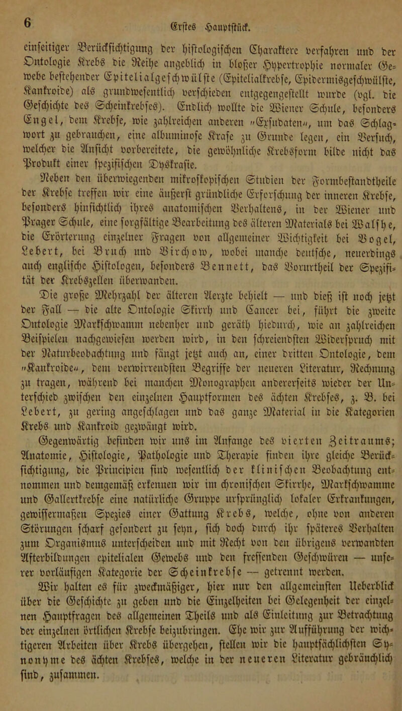 ßrfteS ^»ouptpiicf. ctnfeitigei- S3evücffid)tigimg ber I;tftoIogtf(^en (Eljaraftevc bevfa^ren unb ber Ontologie Ä'vebg bie 9?eil)e angeblid) in bloßer ^l)bevtropl)ie normaler @e= mebe befte^enber (Sbitelialgefdnoülfte (©bitelialtrebfe, ebibermidgefd)mülfte, Äanh'oibe) ald grunbmefentlid) oerfd)ieben entgegengeftedt nntrbe (ogl. bie ®efd)id)te bed ©c^einfrebfed). Snblid) modte bie 2Bicncr ©d}itle, befonberd (Sngel, bcm Slrebfe, mie 3al)lreid)en anberen »^g^-fitbaten/-, um bad ©djlag^ mort 3u gebrand)en, eine albitminofe ^rafe ju ©runbe legen, ein SJerfnd), meld)er bie 2tnfid)t oorbereitete, bie gemöl)nlid)e 5£rebdform bilbe nid>t bad ^robuft einer fpejififdjcn Ob^trafie. 5J?eben ben übermiegenben mifroflojjifdjen ©tnbien ber i^ormbeftanbtbeilc ber Slrebfc treffen mir eine änßerft grünblid)e Srferfc^nng ber inneren ftrebfe, befonberd ^inficbtlid) i^red anatomifdjcn iüer!^altend, in ber SBiener unb 'iPrager ©c^ule, eine forgfältige Bearbeitung bed älteren SDiateriald bei SBalfl)e, bie Erörterung einzelner fragen oon adgemeiner Söiditigfeit bei Bogel, Sebert, bei Brud) unb Birdjom, mobei uiaudfe beutfd^e, neuerbingd aud) englifd^e ^iftologen, befonberd Bennett, bad Borurt^eil ber ©pe^ifi* tat ber firebdjeden iibermanben. S)ie große 2Re’^r3al}l ber älteren 2ler3te beljielt — unb bicß ift nod^ je^t ber gad — bie alte Ontologie ©firrl; unb Eancer bei, fül)rt bie 3Voeite Ontologie 9J?arffd}iüainm nebenl^er unb gerätl^ i^ieburd), mie an 3o!^lrei(^en Beifpiclen nad)gemiefen merben mirb, in ben fdjreienbften SBiberfprud} mit ber 9?aturbeobad)tiing nnb fängt fe^t aud} an, einer brüten Ontologie, bcm »Slanfroibe«, bem oertoirrenbften Begriffe ber neueren Literatur, 9?ecbnung 3u tragen, mäljrenb bei mand)cn 9)ionograpf)en anbererfeitd mieber ber Un= terfd^ieb 3ioifd)en ben ein3elnen §auptformcn bed äd)ten iTrebfed, 3. B. bei Sebert, 311 gering ongefdjlagen unb bad gan3e 9J?aterial in bie Kategorien Krebd unb Kanfroib ge3mängt mirb. ©egenmärtig befinben mir und im Slnfange bed oierten ßcitraumd; Slnatomie, ^iftologie, ißatfiologie unb 2d;erapie ßubeu iljre gleidjc Berücf* fi(^tigung, bie ißrincipien finb mefentlid) ber flinifdjcn Beobad}tung cnt= nommen unb bemgemäß ertennen mir im c^ronifdfen ©firrl;e, dJJarffdnoamme unb ©adertfvebfe eine natürlidje ©ruppe urfpriinglid) lofaler Ertranfuugen, gemiffermaßcn ©pe3ied einer ©attung Krebd, meldje, ol)uc Oon anberen ©törungen fdjarf gefonbert 3U fepn, fi(^ bod) burd) il;r fpätercd Bcrljalten 3um Organidmud unterfdjeibcn unb mit 9ied)t bon ben übrigend oermanbten ‘Äfterbilbungen epitelialen ©emebd unb ben freffenben ©cfd)mürcn — unfe» rer üorlänßgen Kategorie ber ©df^einfrebfe — getrennt merben. 2Bir l)alten ed für 3medfmäßigcr, l^ier nur ben aUgcmciuftcn Ucbcrblidt über bie ©cfd)id}te 311 geben unb bie Ein3el’^citeu bei ©clcgenl^cit ber ein3cU nen Hauptfragen bed allgemeinen STl^eild unb ald Einleitung 3ur Betradjtung ber ein3elnen örtlidjen Krcbfe bei3ubringen. El;c mir 3ur 2luffü]^rung ber miep« tigeren 2lrbeitcn über Krebd übergetien, ftcKcn mir bie l;auptfädjlidjften ©p= nonpme bed ädjten Krebfed, meldje in ber neueren Literatur gebräuc^li^ finb, sufammen.