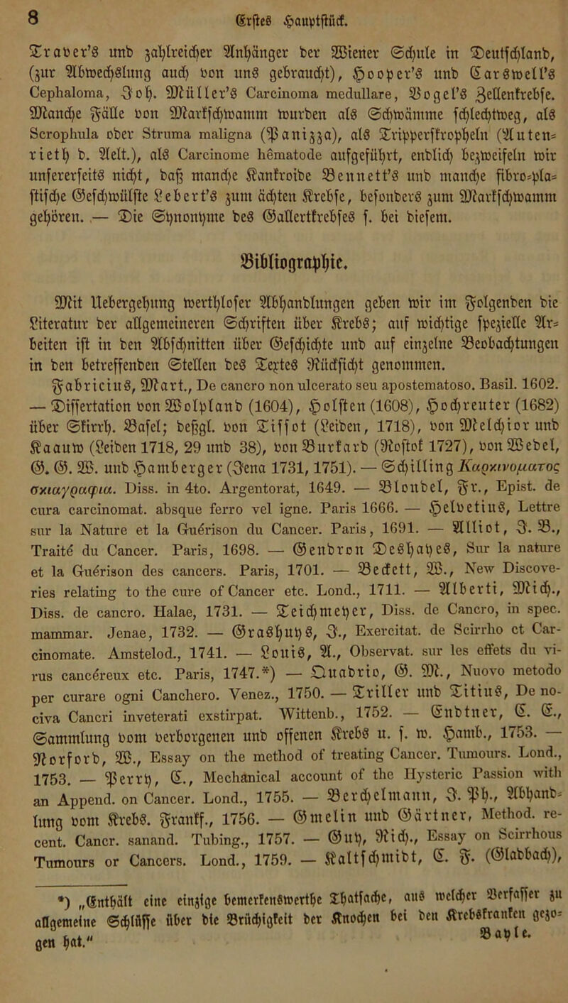 drfieS ^auvtfiücf, Sratoer’S uttb ja’^lretdjer 5ln'^änger ber 2Biencv ®d)ule in SDeutfc^Ianb, (jur ?lbiüe(^§Iung and) bon un§ gebraudjt), ^ooper’d unb SarSnjell’g Ceplialoma, •3?o'^. SJiüUer’S Carcinoma medulläre, iöogel’8 ßetlenfrebfe. 2JJanc()e gäüe bon 9J?avffd)lbantm iburben dg ©(^ibämme fc^Ied^ttneg, dg Scroplnüa ober Struma maligna (^aniäja), dg jEvibbetflro^j'^etn (^Äutcn= rietl) b. Sielt.), alg Carcinome liematode anfgefü'^rt, enblid) be,:;ibeifeln tbir unfererfeitg nic^t, ba^ tnand)e ^anfroibe 33ennett’g unb mandie [ibvo=^la= ftifd)e @efd)tbülfte Sebert’g jum äd)ten ^rebfe, befonbevg junt 2Jtav!fd)h5amm gel^ören.,— üDie ®l)nonbme beg @aüerth-ebfeg f. bet btefem. Sibtiogra^jl^ic« 5Kit Ueberge'^ung tbevtl^lofet Slb'^anblungen geben »jir int ^olgenben bic Siterdur ber attgemeineren ©d^riften über £rebg; auf ibic^tige fbejielle Slr= beiten ift in ben Slb[(^nitten über @efd)id)te unb auf einzelne Seobac^tungen in ben betreffenben ©teilen beg S^ejteg 9?üdfid)t genommen. ^abricing, 9Jtart., De cancro non ulcerato seu apostematoso. Basil. 1602. — ®iffertation bon SBolpIanb (1604), §oIften (1608), ^od^renter (1682) über ©firrl^. 23afel; beffgl. bon S^iffot (Reiben, 1718), bon SJteldjior unb ^aaum (Selben 1718, 29 unb 38), bonS3urfarb (9?oftot 1727), bonSBebel, @. 2B. uttb |)amberger (Oena 1731,1751). — ©d)illing KaQY.ivof.mroc amaygatpia. Diss. in 4to. Argentorat, 1649. — Sloitbel, ^r., Epist. de cura carcinomat. absque ferro vel igne. Paris 1666. — §elbetiug. Lettre sur la Nature et la Gudrison du Cancer. Paris, 1691. — SlUiot, -3. 33., Traitd du Cancer. Paris, 1698. — ©eubrolt S)eg'^at)eg, Sur la nature et la Gu^rison des cancers. Paris, 1701. — 33e(fett, 2B., New Discove- ries relating to the eure of Cancer etc. Lond., 1711. — Sllberti, 9)?id^., Diss. de cancro. Halae, 1731. — S^eid}Utet)£b, Diss. de Cancro, in spec. mammar. Jenae, 1732. — @rag^Ul)8, 0-, Exercitat. de Scii-rlio ct Car- cinomate. Amstelod., 1741. — Souig, Sl., Observat. sur les effets du vi- rus caned-eux etc. Paris, 1747.*) — Ouabrio, @. 3)L, Nuovo metodo per curare ogni Cancliero. Venez., 1750. — Triller itnb STitiug, De no- civa Cancri inveterati exstirpat. Wittenb., 1752. @nbtner, S. ß., ©ammlung bom berborgenen unb offenen ^rebg u. f. m. §atnb., 1753. gftorforb, 3!B., Essay on tlie method of treating Cancer. Tumours. Lond., 1753. — ^errb, s., Mechanical account of the Hysterie Passion with an Append. on Cancer. Lond., 1755. — 33erd}eintann, S*. Stb^anb» Iitng bont frebg. granff., 1756. — ©melin uttb ©ärtner, Method. re- cent. Cancr. sanand. Tubing., 1757. — @Ul), 9?id}., Essay on Scirrhous Tumours or Cancers. Lond., 1759. — S?altfd}mibt, ©. (©labbad^), •) „(Sntbält eine etnjige bemerfenswertbe Sbdfatbe, ans toeltfier Söetfaffer ju aflgemelnc ©c^lüffe über bte SBrütbloteit ber Ätnoc^en bei ben ÄrcbSfranfeit gejo-- »a^Ie.