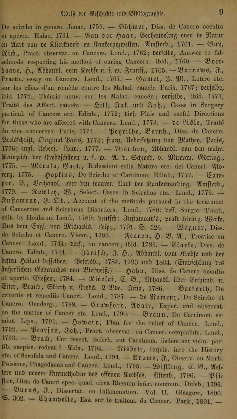 *}l£>vi9 bcr ®ef(^i^tc itnb Sibllograp^iic. De scirrho in genere. Jenae, 1759. — 33 öl)in ev, Diss. de Cancrö occnlto et aperto. Halae, 1761. — 93an t>er ^aax, 33ert)anbeling ol'er be Statur en 3lavt üan be ^lierfnoeft en ifanfergejlDetten. 2lin[terb., 1761. — @ul), 9itd)., Pract. observat. on Cancers. Lond., 1762; berfelbe, Answer to fal- sehoods respecting bis method of curing Cancers, ibid., 1760. — Soer* i^aabe, 3lb!^anbl. bom Ärebfe n. f. ib. ^ranlf., 1765. — Survotog, -3f., Practic. essay on Cancers. Lond., 1767. — ©aniet, Q. ÜR., Lettre etc. sur les effets d’un remede contre les Malad, cancer. Paris, 1767; betfelbe, ibid. 1772., Thöorie nouv. snr les Malad, cancer.; berfelbe, ibid. 1777, Traite des Afi'ect. cancer. — Onf. unb Cases in Surgery particul. of Cancers etc. Edinb., 1772; btef. Plais and useful Directions for tliose who are aflfected with Cancers. Lond., 1773. — bc ?i3le, Traite du vice cancereux. Paris, 1774. — ^4^el)vin)e, 33ern^., Diss. de Cancro. ^rci8fd)vift, Original ißarig, 1774; franj. Uebevfe^ung bon 9JJatl)el). ißarid, 1776; engl. Ueberf. Sonb., 1777. — 33ierd)en, 2lbl)anbl. bon ben loa'^r. i?enn5eid). bev ^reböfdiäben u. f. tb. 21. b. ©d)lbeb. b. 9JJürral). ©ötting., 1775. — 9)Zerula, ®aet., Riflessioni sulla Natura etc. dei Cancri. ^los renj, 1775. — ^0))!ind, De Scirrho et Carcinom. Edinb., 1777. — Sain= bev, 33., S3er^nbl. ober ben loaaven 2lart ber ^?an!eribovbing. 2lnifterb., 1779. — 9^olblet), 2Ö., Select. Cases in Scirrhus etc. Lond., 1779. — ■3uftanionb, 0. Ob., Account of the methods pursued in tbe treatment of Cancerous and Scirrhous Disorders. Lond., 1780; beff. Surgic. Tract., edit. by Houlston. Lond., 1789; beutfd): ^fnftanionb’d, d)ivntg. 2Berfe. 2lng bem ßngl. bon 9«id)aeliS. Seib3-, 1791. ©. 526. — SBagner, Diss. de Scirrho et Cancro. Vienn., 1783. — gearon, 58. 21., Treatise on Cancer. Lond., 1744; bevf., on cancers; ibid. 1786. — (Ilarfe, Diss. de Cancro. Edinb., 1744. — 3^änifd), Q. 2lb^anbl. bont 5h:ebfe nnb ber beften ^eilart beffelben. 5ßeteröb., 1784, 1793 nnb 1804. ((Sinbfeblnng bed äu6erlid)en ®ebraud)e« bon SSleiloei^.) — §al)n, Diss. de Cancro occnlto et aperto. ©ießen, 1784. — 9?icolai, d. 33., 2Ib^anbl. über (gnt^ünb. n. eiter, 33ranb, ©lirr^ n. SJrebg. 2 33be. -3ena, 1786. — 33arfortl^, De criteriis et rcniediis Cancri. Lond., 1787. — be 9Umeit):, De Scirrho et Cancro. Oeuderg., 1788. — (Sraibforb, 2lbair, Exper. and observat. on the matter of Cancer etc. Lond., 1790. — 33 rann. De Carcinom. se- miot. Lips., 1791. — .^oloarb. Plan for the relief of Cancer. Lond., 1792. — ißearfon, 3fo^., Pract. observat. on Cancer, complaints. Lond., 17J3. 5Brad), Cur resect. Scirrh. aut Carcinom. iisdem aut vicin. par- tib. saepiss. redeat.? 5foln, 1794. — 9fidbett, Inquir. into the History etc. ofScrofula and Cancer. Lond., 1794. — 2lbam8, Observ. on Morb. Poissons, Phagedaena and Cancer. Lond., 1795. — SBiftling, S. @., 2lel= tere unb neuere Stnrmetl)oben beS offenen Sfrebfeö. 2lltenb., 1796. — 5ßfU ft er, Diss. de Cancri spec. quad. circa Rhenum infer. commun. Duisb., 1796. — 33urn8, Q., Dissertat. on Inflammation. Vol. II. Glasgow, 1800. 302. — s^ampelle, Ess. sur le traitem. du Cancer. Paris, 1801. —