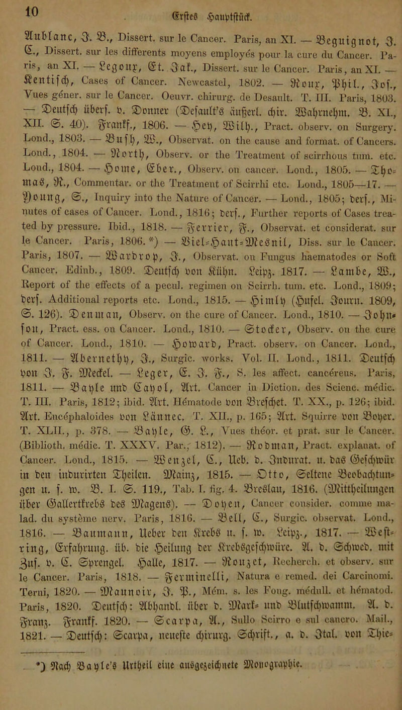 SrfieS Slublcinc, •3'- Dissei't. sur le Cancer. Paris, an XT. — ^Beguignot, -3. a., Dissert. sur les differents moyens employes pour la eure du Cancer. Pa- ris, an XI. — Segoilf, ®t. 3a!., Dissert. sur le Cancer. Paris, an XI.— Äentifd), Cases of Cancer. Newcastel, 1802. — 9eou^-, 3of., Vlies gener. sur le Cancer. Oeuvr. Chirurg, de Desault. T. III. Paris, 1803. •— SDeutfcf) überf. b. ©onnev (®efaiilt’§ äu§evl. d)iv. 2ßalirnel)m. 33. XL, XII. ®. 40). §ran!f., 1806. — SBUll., Pract. observ. on Surgery. Lond., 1803. — Siiflj, 2B., Observat. on the cause and format. of Cancers. Loiid., 1804. — Observ. or tbe Treatment of scirrbous tum. etc. Lond., 1804. — .^oine, (Sber., Observ. on cancer. Lond., 1805. — 2^0= inad, 9L, Commentar. or tbe Treatment of Scirrhi etc. Lond., 1805—17. — '’^oung, ©., Inquiry iiito the Nature of Cancer. — Lond., 1805; berf., Mi- nutes ot cases of Cancer. Imnd., 1816; berf., Purtber reports of Cases trea- ted by pressure. Ibid., 1818. — f^errter, Observat. et considerat. sur le Cancer. Paris, 1806.*) — 33ieD,^ailt = 2}fednÜ, Diss. sur le Cancer. Paris, 1807. — äöiirbvop, S., Observat. Oll Fungus h'aematodes or Soft Cancer. Edinb., 1809. jDeutfd; bon ^üt)n. 1817. — ?ambe, SB., lieport of tbe eflfects of a pecul. regimen on Scirrb. tum. etc. Lond., 1809; berf. Additional reports etc. Lond., 1815. — ^imU) (§ltfel. 3ourn. 1809, ©. 126). ® eniuan, Observ. on the eure of Cancer. Lond., 1810. — 3olpi» fou, Pract. ess. on Cancer. Lond., 1810. — ©todev, Observ. on tbe eure of Cancer. Loud., 1810. — ^otbavb, Pract. observ. on Cancer. Lond., 1811. — 3lbernetl)l), s., Surgic. works. Vol. II. Lond., 1811. ÜDeutfd^ bon 3. 5* SD'iedel. — Seger, @. 3. ®./ 8. les affect. cancereus. Paris, 1811. — 33al)Ie Itnb (Satjol, 2lvt. Cancer in Diction. des Scienc. m^dic. T. lU. Paris, 1812; ibid. 2lvt. H^matode ben 33refc^et. T. XX., p. 126; ibid. 2lrt. Encdpbaloides bon Sännec. T. XII., p. 165; 3lvt. Squirre bon iöober. T. XLIL, p. 378. — 33al)Ie, (S. S., Vues thdor. et prat. sur le Cancer. (Biblioth. m^dic. T. XXXV. Par., 1812). — 9iobman, Pract. e.xplauat. of Cancer. Lond., 1815. — SBenjel, G., Heb. b. 3nburat. u. bad (§e|d)toür in ben inbnvirten 2l;eilen. SJiainj, 1815. — Otto, ©ettene 33eobad)tun» gen u. f. ib. 33. I. ©. 119., Tab. I. tig. 4. iötedlan, 1816. (2)Jittl}ednngen über ©allertt'rebd bed 5D7agend). — 1Dol)en, Cancer consider. comme ma- lad. du systöme nerv. Paris, 1816. — 33etl, (S., Surgic. observat. Lond., 1816. — Sannt an n, lieber ben ÄTebd n. f. ib. i?ctp3., 1817. — 3Beft» ring, ($rfal)rnng. üb. bte ^eilnng ber Jlrebdgcfdübüre. 31. b. ©düweb. mit 3nf. b. (S. ©brengel. ^alte, 1817. — ^fonjet, Kecbercb. et observ. sur le Cancer. Paris, 1818. — gerinineUi, Natura e remed. dei Carciuomi. Terni, 1820. — 9)?annoir, 3. IMöm. s. les Fong. mednll. et bOnatod. Paris, 1820. ©eutfd}: 3lbljanbl. über b. 2)iarD nnb SUitfdimamm. 31. b. granj. granff. 1820. — ©carpa, 31., Sullo Scirro e sul cancro. Mail., 1821. — 3)eutfd): ©carpa, neuefte djirurg. ©djrift., a. b. 3tal. bon Ol)ie* *) Slaä) SöapIc’S Urtbeit eine audaciel^uctc aUoiiogvapbie.