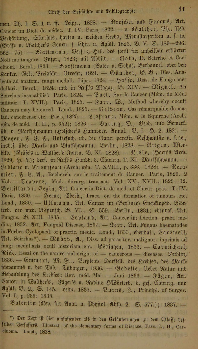 9U'ti§ bcr ®cyd}i^tc unb 93it)Iiograb^ic. men. SH). I. ©. 1 u. ff. ü?etps., 1828. — Srefd)ct itnb ^ervuS, mi. Cancer im Dict. de m^dec. T. IV. Paris, 1822. — b. 2öaltl)er, Ueb. ißev^ävtitng, ©ftn-I;uv3, Ijarteu u. mcid)cn SfrebS, SZebuüavfavfont u. f. ö). (@räfe it. 2öattf)cr’ö OiMmt. f. ®)iv. u. 2lgl}(f. 1823. 23. V. ©. 189—296. 562—75). — SBattmann, 25erf. 3. §ei(. be§ fonft für unljeilbar evüärten Noli me tangere. OnfpV., 1823 J mit 2lbbi(b. — 3?otl), D. Scirrho et Car- cinom. Berol., 1823. — 23 or ft mann (23atev n. ©cljn), 23erf)anbel. ober ben 5banter. @efv. 'ipreiSfdjr. Utved)t, 1824. — ©üntljer, @.23., Diss. Ana- lecta ad anatom. fnngi medull. Lips., 1824. — §affe, Diss. de Fungo me' diülari. Berol., 1824, unb in 9^uft’3 QKagaj* 3?. XIV. QJJigucI, An Scirrhus insanabiUs? Paris, 1824. — ^uel, Sur le Cancer (Mdm. de Mdd. militair. T. XVII.). Paris, 1825. — garv, 233., Method wliereby occult Cancers may be cnred. Lond., 1825. — 23 elfjeau, Cas rdmarquable de ma- lad. cancdreuse etc. Paris, 1825. — Siöfrauc, Mdm. s. le Sqnirrhe (Arch. gdn. demdd. T. II., p. 352); 1826. — 23aving, £)., ^eob. unb 23cmerf. üb. b. Sitarffdjmamm (§olfd)er’S ^annöber. 2Innal. I. 2. 182). — 2)tei)en, fy. 5. f^., llnterfud). üb. bie Statnr parafit. @efd)mülfte u. f. m., inSbef. über SJtarD unb 23Iutfd)ibamm. Berlin, 1828. — tilgen, ^fter» bilb. (@räfe’<8 u. aßaltljer’g'lourn. 23. XI. 1828). — StiSle, (^orn’Ö 2lrd^ 1829, 5.); berf. in 9tuft’§ ^anbb. b. d^^irurg. T. XI. Sltarlfd^mamm. — Seblanc u. S^rouffeait (Arch; gen. T. XVIII., p. 336. 1828). — 9^eca* mier, d. 21., Eecherch. snr le traitement du Cancer. Paris, 1829. 2 Vol. — j£raber8, Med. Chirurg, transact. Vol. XV., XVII., 1829—32. 23ouitlaub u. SSegin, 2lrt. Cancer in Dict. de mdd. et Chirnr. prat. T. IV. Paris, 1830. — §ome, dberl)., Tract. on the formation of tumours etc. Lond., 1830. — 11 Umauu, 2Irt. daitcer im (berliner) dncl)flobäb. SGBor« terb. ber meb. 255iffenfdp 5ß. VI., ©. 559. ^Berlin, 1831; ebenbaf. 2trt. Fungus. 23. XIU. 1835. — doptaub, 2lrt. Cancer im Diction. pract. me- dic., 1832. 2(rt. Fungoid Disease, 1837. — ^err, 2lrt. Fungus haematodes iu.Forbes Cyclopaed. of practic. medic. Lond., 1833; ebenbaf., darölbelt, 2Irt. Scirrhus*). — 91tül)rl), 21., Diss. ad parasitor. malignor. iuprimis ad fungi medullaris oculi historiam etc. @ottingen, 1833. — dariuid)ael, 9tid)., Essai on the natnre and origin of — caucerons — diseases. ®nblin, 1836. — dmmert, 9)t. gr., 23crgleid). ^arfted. be« Mfe«, beS SJtarl* fd)ibamm« u. ber Sub. Sübingen, 1836. — ® ob eile, lieber Statur unb 23et)anblung be« Slrebfe«; Kev. mdd. Mai — .Juni 1836. — feiger, 2lrt. dancer in 2S5oItl)er’«, 3fäger’« u. Stabiu« §233örterb. b. gef. dl;irurg. unb 2Igt)lt. 23. 2., ©. 145. i^eipj. 18.37. — 23urn«, 3^., Principl. of Surger. VoL I., p. 239; 1838. 23alentin (Step, für 2lnat. u. Pipfiol. 2lbtl;. 2. ©. 577.); 1837. — *) ®er Jett i|l hier itmfaffenbcr a(6 in bcii ßrläutcriiiigcii ju bem 9UIaffc befs felbeu iBcrfafferS. Illnstrat. of the elementary forms of Disease. Fase. 1., II., Car- cinoma. Lond., 1838.