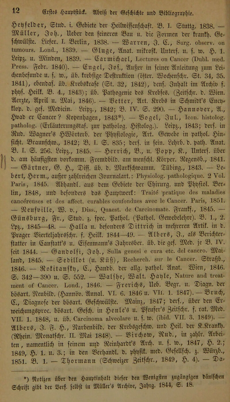 (Sr{ie§ «^au^stfiücP. 9lljri§ ber ®cfc^ic^tc unb Sfbliograb^ie. ^eijfelber, ®tub. i. ©ebiete ber ^etlmiffenfc^aft. 58. I. ©tuttg. 1838. — 9JiüIIcv, -Sül;., lieber ben feineren 58au n. bie f^ormen ber franfl}. ©e^ fc^lnülfte. Stefer. I. 58erlin, 1838. — Sßarren, Surg. observ. on tumours. Lond., 1839. — ©luge, SInat. müroft. Unterf. n. f. to. 1. Setpj. u. 5Dlinben, 1839. — ©artntdjael, Lectures on Cancer (Dubl. med. Press, gebr. 1840). — ©ngel, -Sof., ^ilu§er in feiner Slnleitung jum ?ei= c^enbefunbe u. f. tn., üb. frebfige ®eftrn!tion (öjter. SBodjenfc^r. ©t. 34, 35. 1841), ebenbaf. üb. ^IrebSfrafe (@t. 32, 1842), benf. -Snljalt im 3lrd)ib f. '^eill. 58. 4., 1843); üb. 5Patl;ogenie beg ft\-ebfeg. (3eitf(J^r. b. 5ESien. Slerjte, 21pril u. SJlai, 1846). — 5Better, 2lrt. SJrebd in ©d)mibt’g ©nci)* Hob. b. gef. SRebicin. Seipj., 1842; 58. IV. ©. 290. — ^annober, ^bab er ©ancer? ^fopeii’^agen, 1843*). — 5Sogel, -Snl., Icon, histolog. patholog. (©rläuternnggtaf. ,^ur biit'^olbg- 1843; berf. in 3?ub. 5ßJagner’g §5Börterb. ber 5ßI;t)f{ologie, 21rt. ©emebe in bat'^ol. §in* fid^t. 58raunfd)lb., 1842; 58. I. ©. 835; berf. in fein. Sel^rb. b. bati». Slnat. 58. I. ©. 256. ?eibj., 1845. — |)errtd), 58., u. 5|5obb^ llnterf. über b. am l)äufigften borfomm. grembbilb. am menfd)l. S?örber. 9?egenöb., 1841. — ©ärtner, ©. §., ®iff. üb. b. 311arffc^mamm. 5Tübing., 1843. — Se» bert, §erm., außer jaljlreid^en 3ournalart.: Physiolog. pathologique. 2 Vol. Paris, 1845. Slb^^anbl. aug bem ©ebiete ber ©l)irurg. unb lin, 1848, unb befcnberg bag ^aubtoerf: Traitd pratique des maladies cancerenses et des affect. cnrables confondues avec le Cancer. Paris, 1851. — S'JeufbüIe, 5EB. b., Diss., Qnaest. de Carcinomate. f^^^anff., 1845. — ©üttgburg, gr., ©tub. fbec. 5patl)oL (5Pat'^oI. ©emebe^re). 58. 1., 2. 5?b5v 1845—48. — §alla u. befonberg ®ittrid; in meljreren Irtif. in b. 5)3rager 5ßierteljal)rgfd)r. f. §eilf. 1844—49. — 2llberg, 5., alg 58eric^ter* ftatter in ©anftatt’g u. ©ifenmann’g -S'alp'egber. üb. bie gef. 9}?eb. je 58. IV. feit 1844. — ©anbolfi, -Sof)., Snlla genesi e cnra etc. del cancro. 9J?ai- lanb, 1845. — ©ebillot (u. Sfüß), Kecherch. snr le Cancer, ©traßb., 1846. — 9?ofitanftt), ©-, §cmbb. ber allg. 2lnat. 5ffiien, 1846. ©. 342 — 390 u. ©. 552. — 2BaIft)e, 5ffialt. §at)le, Nature and treat- ment of Cancer. Lond., 1846. — grerid)g, Ueb. 58egr. n. ®iagn. ber bogart. ^Keubilb. (§annöb. SInnat. VI. 6. 1846 n. VIi. 1. 1847). — 58rnd;, ©., ®iagnofe ber bögart. ©efd)tbülfte. SJiainj, 1847; berf., über ben ©r. meid)unggbroc. bögart. ©efd). in ^enle’g u. 5}3feufer’g BcHfd)r. f. rat. 9)leb. VII. 1. 1848, U. üb. Carcinoma alveolare U. f. Ib. (ibid. VII. 3. 1849). — 5Uberg, -3. g. .g)., 5«arbenbilb. ber Slrebggefd)«. unb §eil. ber Sf.^lranü). (fR^ein. 2Ronatfcbr. n. 9D?ai 1848). — 5Bird)otb, 5Rub., in jal^Ir. m-bei= ten, namentlich in feinem unb 5Reinharbt’g 3lrd). n. f. m., 1847, 2.; 1849, 1. it. 3.; in ben 58erl)anbl. b. phhfif- ©efeHfdh- S- 333ürjb., 1851. 58. 1. — 5n;ormann (©d)tbei3er 32itfd)r., 1849, 4). — ®a» *) Dlotijcn übet ben |»aubtiitbalt btefer ben SBcnißflcit jiigäiigigc« bnnif^eit ©chrift gibt ber Söcvf. felbß tu Sülüller’g Slvtbirc, Sa^vg. 1844, @. 18.