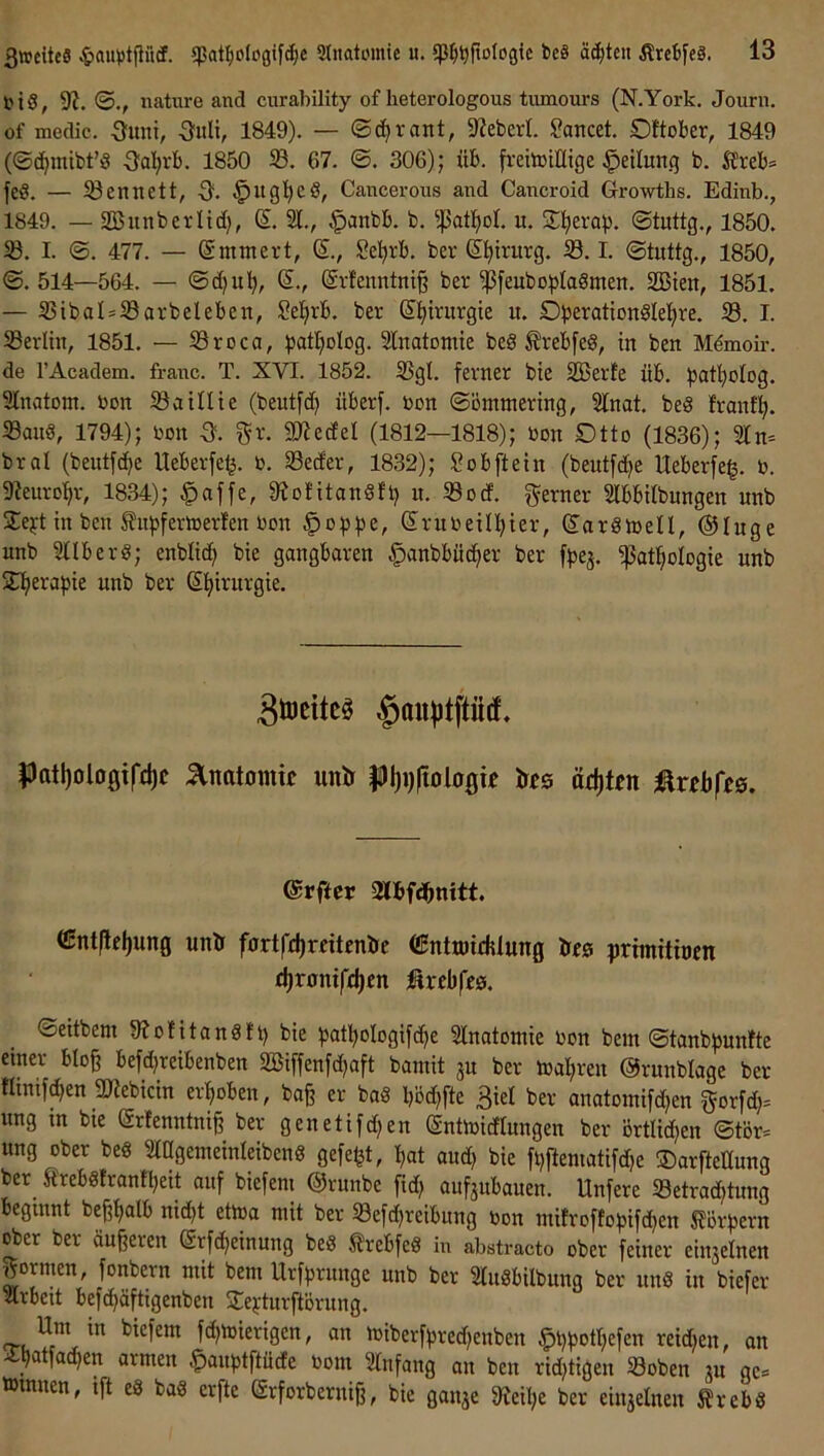 l'iS, 9?. nature and curability of heterologous tumours (N.York. Journ. of medic. Sunt, -3uli, 1849). — <Bä)xant, 9^eberl. Soncet. Dltober, 1849 (©c^mibt’3 -3a]^rb. 1850 67. ©. 306); üb. freitniHige Teilung b. Äreb= feß. — ißennett, -3. Cancerous and Cancroid Growtlis. Edinb., 1849. — Söunbeviid?, (5. 21., ^anbb. b. u. 2:!^eva)3. ©tuttg., 1850. 5ß. I. ©. 477. — @mmert, S., Se^rb. ber d^trurg. 23.1. ©tuttg., 1850, ©. 514—564. — ©d)u'^, S., (gvfenntni^ ber ^feubo^^Iaßmen. Sßieit, 1851. — 2SibaI=23arbeleben, Se!^rb. ber ßl^irurgie u. Dberationßlel^re. 23. I. 23erltn, 1851. — Sroca, ^jat^olog. 2lnatomte beß ^rebfeß, in ben Mdmoir. de l’Academ. fraiic. T. XVI. 1852. 2SgI. ferner bie 2Berfe üb. patl)olDg. 2lnatom. bon ^atllte (beutfd) überf. bon ©ömmering, 2lnat. beß franf^. 23anß, 1794); bon a gr. 2JiedeI (1812—1818); bon Dtto (1836); 2ln= bral (beutfc^e Ueberfe^. b. 23ecfer, 1832); Sobftein (bentfc^e Ueberfeg. b. 9?euro:^r, 1834); ^affe, Siolitanßfi) n. 23ocf. ferner 2lbbitbungen nnb 5Te^-t in ben S?u)3fertberfen bon ^o^^e, Srubeill^ier, (2:arßn)eII, ©luge nnb 2tlberß; enblid() bie gangbaren ^anbbüc^er ber fbej. ^at^ologie nnb SIfierapie nnb ber Sfiirnrgie. 3ö)eitc0 §au))tptf, ^atl)olo0if£l)c :anatomtc unir |)f)i)|töio0tf tsts äö)Un ©rfter mf^nitt (Entftel)ung unö fnrtfdjreitenöc CSntiDirhlung Ireg primittoen djrontfdjen firebfeö. ©eitbeni Siofitanßft) bie patboIogif(^e 2lnatomie bon bem ©tanbpunite einer blo§ befd)reibenben 2öiffenfd)aft bantit 3U ber toal;ren ©runblage ber tlinifc^en micin erhoben, ba§ er baß l)öd)fte 3iel ber anatoinifd^en gorfd;= ung m bie ($rfenntni§ ber genetifdjen ©ntoicflungen ber örtlid^en ©tör= ung ober beß 2iagemeinleibenß gefegt, l,at and) bie fl)ftematifd)e ©arftettung ber^ £rebßfranfl;eit auf biefem ©runbe fid; auf^ubauen. Unfere 23etradjtung beginnt bef;t>alb nid)t etoa mit ber 23efd)reibnng bon mifroffopifd^en 5?örpern ober ber äußeren (Stfc^einung beß ^^rebfeß in abstracto ober feiner einjelnen formen, fonbern mit bem Urfprunge nnb ber 2rußbilbung ber nnß in biefer 2lrbeit befc^äftigenben 2:e}:tnrftörung. biefem fc^mierigen, an tbiberfpred)enben §l)potl;efen reidjen, an 4:b^»tfa(^en armen ^anptftücfe bom 2lnfang an ben ridjtigen 23oben jn gc:= »innen, ift eß baß erfte (Srforberni^, bie ganje 9ieil)e ber einjelnen Ärebß