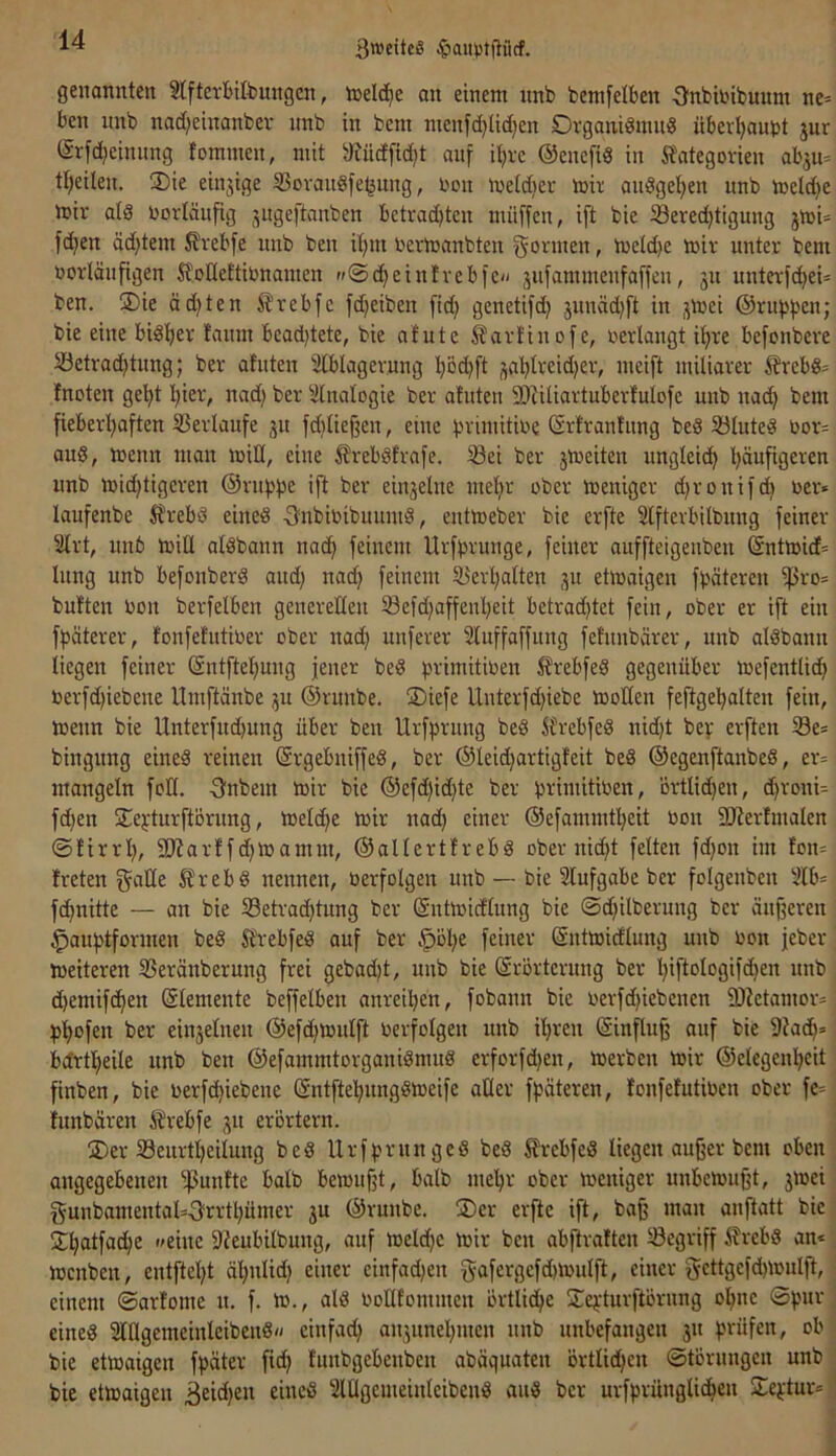 3wcite§ ^auptfliicf. genannten 3Iftevbifeungcn, inelc^e an einem nnb bemfetben ■3'nbbibuum ne= ben nnb nadjeinanbev nnb in bcm menfd)lid)en Organidinnd übevl)ant)t jur (Srfd)cinnng fommen, mit »Judfidjt anf i^ve ©encfid in Kategorien ab^m tt)eilen. ®ie einjige S5ovandfe^ung, Oon loeldier mir audgetjen nnb meldje mir ald oortänfig jugeftanben betrachten muffen, ift bie 33ered)tigung jmi= fdjen äd}tem Krebfe nnb ben ihm oermanbten gönnen, metd)e mir unter bem oorlänfigen KoHeftmnamen »©^eintrebfc// jufammenfaffen, ju nnterf^ei- ben. ®ie ödsten Krebfc fdjeiben fid; gcnetifch junäd}ft in j^mei ©rupfen; bie eine bisher fanm bcad)tete, bie atute Kart'inofe, oerlangt ihre befonbere Setrad)tung; ber atuten 3tblagernng höd)ft j^aht>’'£i'i)2r, meift miliarer Krebd= fnoten geht hie^V nndj ber ^ilnalogie ber atuten fDtiliartuberfuIofe nnb nad) bem fieberhaften 5ßerlaufe jn fdjlief^en, eine primitioe (Srtranfung bed SJlnted öor= and, menn man miü, eine Krebdfrafe. ^ei ber jmeiten ungleich häufigEi^eR nnb mid)tigcren ©rnbbc ift ber ein3elne mehr ober menigcr d)ronifdi oer» laufenbe Krebd eined Onbinibuinnd, entmeber bie crfte Slfterbilbnng feiner Slrt, nnb miÜ aldbann nach feinem Urfprnnge, feiner auffteigeuben (äntmict^ Inng nnb befonberd and) nad) feinem 3>'erhalten 31t etmaigen fpäteren fßro= bntten non berfelben generellen 33efd)affenheit betrad)tet fein, ober er ift ein fpäterer, fonfetutioer ober nad) nnferer Slnffaffung fefunbärer, nnb aldbann liegen feiner (äntftehung jener bed primitinen Krebfed gegenüber mefentlich nerfd)iebene Umftänbe 3U ©runbe. ®iefe lluterfd)iebe moHen feftgehalten fein, menn bie Unterfnd)nng über ben Urfprnng bed Krebfed nid)t bev erften Se* bingnng eined reinen ©rgebniffed, ber ©leid)artigteit bed ©egenftanbed, er= mangeln fott. -gnbem mir bie ©efd)id)te ber tjrimitinen, ortlid)en, d)ronU fchen STei-turftörnng, melche mir nad) einer ©efammtheit non fDtertmalen ©tirrl), SJtarffd)mamrn, ©allertfrebd ober nicht fetten fd)on im fon= treten galle Krebd nennen, nerfolgen imb — bie 2lufgabc ber folgenben 5lb= fchnitte — an bie 33etrad)tnng ber ©ntmictlnng bie @d)ilbernng ber änfjeren ^auhtformen bed Krebfed auf ber .^ül)e feiner ©ntmictlung unb non jeber meiteren SSeränberung frei gebad)t, unb bie ©rörtcrung ber hiftologifchen unb d)emif(hen ©lemente beffetben anreil)en, fobann bie nerfd)iebcnen fDtetamor^ phnfen ber ein3elnen ©efd)mnlft nerfolgen unb ihren ©influ§ auf bie 9ta^» bdrtheile unb ben ©efammtorganidmud erforfd)en, merben mir ©elegenl)eit finben, bie nerfd)iebene ©ntftehnngdmeife aller fpäteren, tonfetutinen ober fe^ tunbären Krebfe 31t erörtern. ÜDer 33eiirtheilung bed Urfprnnged bed Krebfed liegen aujjer bem oben angegebenen f)3untte halb bemufjt, halb mehr ober meniger unbcmujjt, 3mei gnnbamentals-3rrtl)ümer 3U ©runbe. ®er erfte ift, ba^ man anftatt bie j^hatfache eine fJteubilbung, auf meld)c mir ben abftratten begriff Krebd an*. menben, entftet)t ähnlid) einer cinfad)en gafcrgcfd)mutft, einer gcttgcfd)mulft, einem ©artome n. f. m., ald nollfonnnen örtlidje Sci'turftörung ol)ne ©^ntr ] eined Sltlgemeinlcibend« einfad) an3unel)men unb unbefangen 31t fjrüfen, ob bie etmaigen fpäter fid) tnnbgebenbcn abäqnaten örtlichen ©törnngen unb ; bie etmaigen Beid)eu eined Slllgemeinteibend and ber urfprünglichen Seftur*']