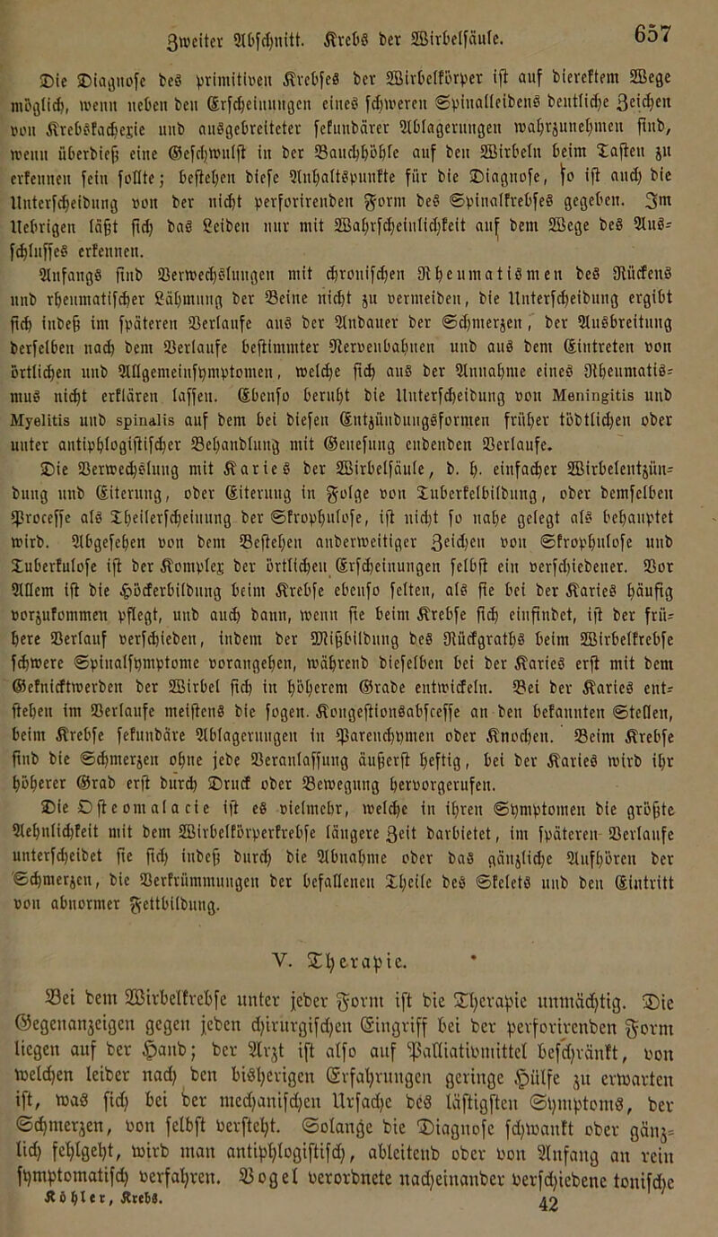Die Dioöitofe beS ^>rimitiven ßvebfeS bcv SBivklförver tfi auf biereftem SBege mögtirfj, wenn ucbcu beii Srf^eiuuiigcn eines fd)U'ercu beutlidje ßeic^en uoit ÄrebSta^ejie unb auSgcbrcitctei- fefimbärer iKblagcnmgeu roal)rjune[)nmi fliib, weiiii überbief? eine ©efdjwnijl in ber Sancbpbfe auf ben 2Birt'eIn beim Daften ju evfenncn fein foKte; befielen bicfe Stn^^altSpnnJte für bie Diagnofe, ifl and) bie llnterfe^cibnng non ber ni(^t ©V'inalfrebfeS gegeben. 3”^ llebrigen fö§t fid) bnS geiben mir mit 2Bai;rfc^einlid)feit an^ bem SBcge beS 3tnS- f^InffeS erfennen. 5lnfangS fmb 93ertt)cd)Slnngcn mit djronifdjen 3tb«inatiSmen beS giücfcnS nnb rbenmatif^er gäbmnng ber Seine nicht ju »ermeiben, bie Unterfcheibnng ergibt fich inbe§ im fpateren Verläufe anS ber 3tnbaner ber ®d)merien, ber 5iuSbreitnng bcrfelben nach bem Serlanfe beflimmtcr iJleri'enbalinen unb anS bem ©intreten non örtlichen nnb angemeinfhmvtomen, »eld^e an§ ber Sinnahme eineS OthenmatiS' muS nicht ertlären laffen. ©benfo beruht bie Unterfd)eibung »on Meningitis unb Myelitis unb spinalis auf bem bei biefen ©ntjüiibnugsformen früher töbtli^en ober unter antiphlagiitifd}er Schanblnng mit ©enefnng enbenben ©erlaufe. Die ©enoe^t'lnng mit ÄarieS ber SBirbelföule, b. h' einfacher lBirbeIentjün= bung nnb ©iterung, ober ©iternng in ^-olge oon inbertelbilbnng, ober bemfelben Sroceffc als JhfüerWt'UHng ber ©froph'ifc'fe, ifl nid)t fo nahe gelegt als behauptet mirb. Slbgefehen pon bem Seftehen anberioeitiger ß^'^ien oon ©frophnlofc unb Xuberfutofe ijt ber Äomplej ber örtlichen ©rf^einungen felbfi ein oerfchiebener. ©or SlUem ift bie ^öcferbilbnng beim Ärebfe ebenfo feiten, als fie bei ber ÄarieS häufig porjufommen pflegt, unb auch bann, wenn fie beim Ärebfe ftch einfinbet, ijt ber frü- here ©erlauf perfchieben, inbem ber ©li^bilbnug bcS StüdgrothS beim ©Mrbelfrebfe fchwere ©pinalfhmptome porangehen, wdhrenb biefelben bei ber ÄarieS erft mit bem ©elnicftwerben ber SBirbcl fich in höh^fem ®rabe entwicfeln. ©ei ber ÄarieS enU flehen im ©erlaufe meiflenS bie fogen. ÄongejlionSabfceffe an ben befannten ©teilen, beim Ärebfe fefunbdre Slblagernngen in iparenchpmen ober Knochen, ©eim Ärebfe finb bie ©chmerjen ohne jebe ©eranlaffung äu^erfi heftig, bei ber ÄarieS wirb ihr höherer @rab erft burd) Druef ober ©ewegnng herporgerufen. Die Dfteomalacie ift cS pielmehr, welche in ihren ©hmf)tomen bie größte Slehnlichteit mit bem SBirbeltörperfrebfe längere ßeit barbietet, im fpäteren ©erlaufe unterfd)eibet fie fid) inbejj burch bie Slbnahme ober baS gänjlidje Slnfhören ber ©^merjen, bie ©erfrümmungen ber befallenen Dhcilc beS ©felets nnb ben ©intritt pon abnormer 5?fcttbilbnng. V. jEherafjic. Sei bem SBirbelfvehfc unter jeber ^ovnt ift bie fJhevafjic umuüdjtig. ®ie ©egenanjeigen gegen jeben d)irnvgifd)en (Singviff hei ber f^erforirenben ^orm liegen auf ber §aub; ber Slrjt ift atfo auf ^atliatiomittel hefdfränft, oon welken leiber nad) ben bisherigen (ärfahrnngen geringe Äpülfe jn erwarten ift, was fid) bei ber ined)anifd;en Urfadje bcS läftigften (©hnihtomS, ber ©chmerjen, Pon felbft Perfteht. ©otange bie diagnofe fd)Wanft ober gänj= lid) fehlgeht, wirb man antiphlogiftifd), ableitenb ober Pon Slnfang an rein fhmhtomatifd) perfahren. Sogei Perorbnete nadjeinanber Perfdfiebenc tonifdie Ä6hl*r» Äteö3. 49