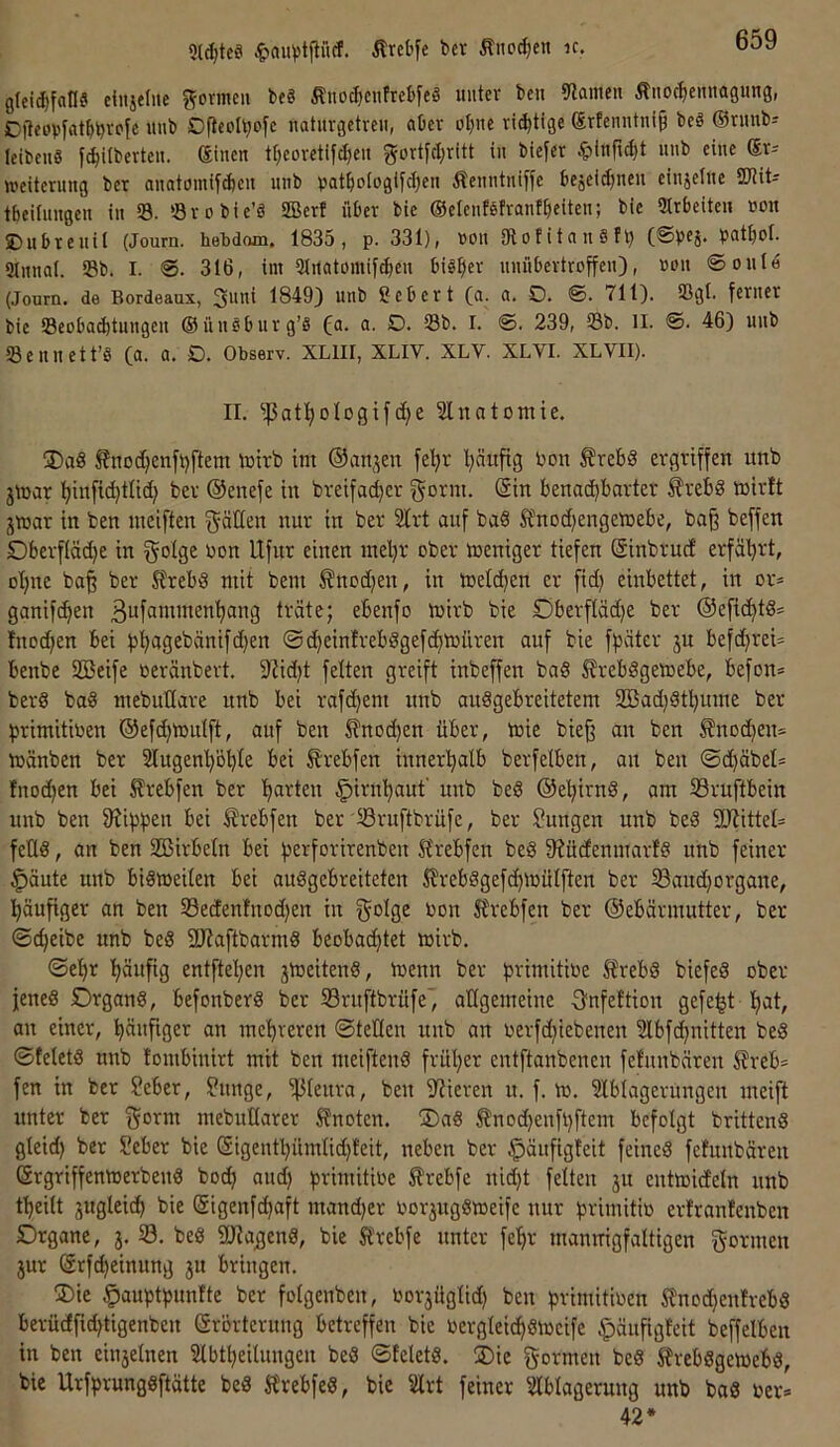 9ld)te£i Ärebfe bet Äno^eit ic. gfeidifall? einjelne fformeu be« Äno^cnfrebfcS unter beu Spanten Äuoc^ieiuiagung, C|teov[at^bvc'fe itnb Ofleol^ofc naturgetreu, aber oI;ne richtige (Ertenntni§ beö ®ruub- feibenS pilbertcu. Sinen tl^eoretifdjeu gortfd;ritt tu biefer ^inft^t unb eine (Sr^ Weiterung ber anatomtpeu unb patpIogifd}eu ÄenntniHe bejeidjneu einzelne SOtit^ tbeUungen in 33. 'Srobfe’S SBerf über bie ©elenföfranfbeiten; bie Strbeiteu non ©ubteuil (Journ. heMom. 1835, p. 331), non OlotitanSh) (©bfi- patbol. ämial. S8b. I. ©. 316, im 3IitatomiPen bi^^ler nniibertroffen), non ©oulö (Jonrn. de Bordeaux, 3uni 1849) unb Sebcrt (a. a. O. ©. 711). 33gl. ferner bie S3eobacbtungen ®ün§burg’8 fa. a. D. 33b. I. ©. 239, 33b. ll. ©. 46) unb 33euuett’S (a. a. D. Observ. XLIII, XLIV. XLV. XLVI. XLVII). II. ^at^ologifct)e Slnatomie. 3)a8 ßnod^cnfi)ftem tntrb im ©anjcn fep l)äufig bon ^rebS ergriffen unb jmar :^in[id)tlid) ber ©enefe in breifae^cr gönn. (Sin benachbarter f rebS mirft jtnar in ben nieiften gälten nur in ber 2lrt auf baS Änod)engemebe, ba§ beffen Dberfläd)e in gotge bon Ufur einen inel)r ober toeniger tiefen (Sinbrucf erfährt, ot)ne ba§ ber StrebiS mit bem ^nod)en, in toelchen er fid) einbettet, in or* ganifchen 3ufuntmenhang träte; ebenfo mirb bie £)berftäd)e ber @eficht8= !nod)en bei bh«3£^änifd)en ©chein!reb8gefd)tbüren auf bie fpäter ju befd)rei= benbe SBeife beränbert. 9Zid)t feiten greift inbeffen ba§ ^rebggemebe, befon* berg bag mebullare unb bei rafd)em nnb auggebreitetem 2Bad)gtl)ume ber hrimitiben ®efd)tbutft, auf ben ^nod)en über, teie bie^ an ben Knochen* mänben ber Slugenhohte bei Ärebfen innerhalb berfelben, an ben ©chäbel* fuochen bei ^rebfen ber h^i^ten ^irnhauf unb beg ©ehirng, am 33ruftbein unb ben Sühnen bei ^rebfen ber Sruftbrüfe, ber Zungen unb beg 9Jtittet= fetlg, an ben SBirbetn bei herforirenben 5t'rebfen beg fRüdenmarfg unb feiner ^äute unb bigtoeiten bei auggebreiteten S?rebggef(htuül[ten ber 58and)organe, häufiger an ben S3ectenfnod)en in gotge Uon 5lrebfen ber ©ebärmutter, ber ©d)eibe unb beg SEKaftbarmg beobachtet wirb. ©ehr häufig entftehen jtoeiteng, menn ber primitioe 5?rebg biefeg ober jeneg Organg, befonberg ber Sruftbrüfe', attgemeine gnfeftion gefegt h^t, an einer, häufiger an mehreren ©teilen unb an rerfchiebenen Slbfchnitten beg ©fetetg nnb tombinirt mit ben meifteug früher entftanbenen fefunbären S?reb= fen in ber Seber, ?unge, ipieura, ben iUieren u. f. m. 5lblagerungen meift unter ber gorm mebutlarer knoten. ®ag Änod)eufl)ftem befolgt britteng gteid) ber Seber bie (Sigenthümlid)feit, neben ber §äufigfeit feineg fefunbären (Srgriffemoerbeng hoch and) pimitioe ^rebfe nid)t feiten ju entmicfetn unb theilt jugteich bie (Sigenfd)aft mand)er rorjuggmeife nur hvimitio erfranfenben Drgane, 3. S. beg iUJageng, bie Sfrebfe unter fehr mannigfaltigen gönnen 3ur Srfcheinung 3U bringen. ®ie ^auptpunfte ber fotgenben, ror3Üglid) ben primitiocn Sfnochenfrebg berücffid)tigenben (Srörterung betreffen bie bergleichgiocife ^äufigfeit beffetben in ben eiusetnen Slbtheitungen beg ©feletg. ®ie gormen beg Ifrebggemebg, bie Urfprunggftätte beg Sfrebfeg, bie 2lrt feiner illblogerung unb bag rer* 42*
