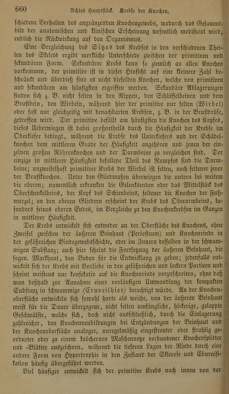 9ld)teS iltebfe bev Äuoc^cit, fd^iebene 5Bertjalten beS angränjenbcn fnod}en9emebS, iDobuvd) baö ©efammt* fctlb ber auatomifd^eit unb fUnifd)eit (Svfdjeinung luefent(id) mobificivt »ivb, enblid) bie 8?üdb)ivfung auf ben Dvgautömud. (Sine !ßergleid)ung beS beS ^rebfed in ben toevfdjiebenen 2t}eU len beg ©fetetS ergibt mertlidje Unterfdjiebe jtnifd)en bev :primitiben unb fefnnbäven ©efnnbärer ^?rebd fanu fo 3iemli(^ an alten itnodjen norfommen, ber briniitine ift in biefer §infid)t auf eine Heinere ßat)! be= fd)ränft unb überbief] finb e8 nid)t biefelben S'fncdjen, it)eld)e non ^srimitioen unb fetunbären am ^ufigften ergriffen merben. ©efunbäre Stblagerungen finben fid) 3. S. nid)t feiten in ben 9li|))3en, ben ©djtüffelbeinen nnb bem S3rnftbein, ben SSirbeln, mäljrenb Ijier ber ^rimitioe nur feiten (Sßirbel) ober faft nur gleid)3eitig mit benad)barten 5?rebfen, 3.5Ö. in ber Sruftbrüfe, getroffen mirb. 3)er ^jrimitioe befäüt am Ijänfigften bie Ä^nodjen bed Äopfed, biefed Uebermiegen ift babei gro^entljeitd bnrd) bie ^änfigteit ber 2rebfe im Obevtiefer bebingt, mäl;renb bie Slrebfe bed Untertiefevd unb ber ©d)äbel= fnodjen bem mittleren ®rabe ber ^äufigfeit angefioren nnb jenen ber ein= 3elnen großen 9H'I;renfnod)en unb ber Darmbeine 3U oergteid)en finb. ®er eiu3tge in mittlerer §äufigfeit befallene Sn^eit bed 8?umj)fed finb bie jDarm* beine; un3tt3eifell)aft brimitioer Sfrebd ber SBirbel ift feiten, nod) feltener jener ber i8ruftfnod)en. Unter ben ©liebmaßen übertoiegen bie untern bei meitem bie oberen; namentlidj erlranfen bie ©elenfdenben ober bad fDUttelftüd bed Oberfd)entelbeind, ber S?opf bed ©c^ienbeind, feltener bie £nod;en ber guß= mur3el; an ben oberen ©liebem erfd>eint ber ^rebd bed Dberarmbeind, bc= fonberd feined oberen ©nbed, im Ü3ergleid)e 31t ben ^noc^enlrebfen im ©an3en in mittlerer ^äufigfeit. jDer Strebd entmid'elt fid) entoeber an ber Oberflädje bed £nod;end, ol;ne 3tüeifel 3tüifd)en ber äußeren 33einf)aut (i]3eriofteunt) unb ^nodjenrinbe in ber gefäßreidjen 33inbegemebdfd)id)te, ober im 3'nnevn beffelben in ber fd^marn* migen ©ubftan3; andj l;iev fdljeint bie jjfortfe^ung ber äußeren Seinl;ant, bie fogen. 2J?ar!^aut, ben 53oben für bie ©ntmidlnng 311 geben; jebenfalld ent* midfelt fid) ber 5?rebd mit 25orliebe in ben gefäßreid)en unb lodern ipartieen unb fd)eint meiftend nur lonfelntio auf bie i?nod)enrinbe oor3nfd)reitcn, ol^ne baß man beßl)alb 3ur 2Innal)me einer oorlänfigen Ummanblung ber fomboHen , ©ubftau3 in fd)ioammige (©ruoeilI)ier) bered)tigt mürbe. 2ln ber Äüiodben* j oberfIäd)e entmidetn fid) foiool)! I)arte ald toeid)e, oon bev äußeren 5Beinl)ant j meift für bie ®auer übev3ogene, nid)t feiten nmfänglid)e, l)ödcrige, gelappte .j ©efd)ö)ülfte, meld)e fid), bod) nid)t andfd)ließlid), burd) bie (äinlagerung j 3al)ireid)er, ben |fnod)enneubilbungen bei ©nt3Ünbnngen ber Seinl^aut nnb ] ber SJnodl)enoberfläd)e analoger, unregelmäßig eingeftrenter ober ftral)lig ge* orbneter ober 3U einem !nöd)ernen 9JJafd)ennel3e oerbnnbener ifnod^enfplitter ' nnb *S3Iätter aud3eid)ueit, mäl)renb bie tieferen Sagen bev 9iinbe bnrd) eine ! anbere gönn non $t)pevtropl)ie in ben ©Herofe unb ©bnrniß* fation l^äufig übergefül)vt merbcn. S3iel liäufiger entmidelt ftd) ber pvimitioe ilrebd nad^ innen non ber ■
