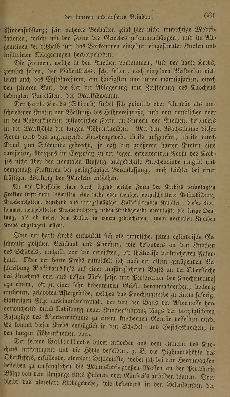 bfv iiiiieven unb äufjeveu SScin^iaut. 9itnbenfubftau3; fein näheres 35el•l^■l^tcn jetgt^^ier nid)t umr»id}ttge SJiobtfU lationeu, wetdjc mit bev govin bcS ©emebeS 3vtfammcn'^ängeit, unb tm SlU* gemeinen |ei bej^t^atb nur bad 53orfDmmen einzelner eingeftrenter knoten unb infiltvivter Slblvtgernngen tjevi'ovgel^oben. SDie gönnen, tt)eld)e in ben S'nod)en l'ovfommen, finb bev tmrte ^rebd, jiemlid) feiten, bev ©aUertlrebd, fel)v feiten, imd) cinjelnen ^öeifpielen viel* leidjt aud^ baS ©i)fto!avcinom, am Ijäufigften nnb unter mannigfad)en, bnv(^ ben feineren 53an, bie 2lrt ber Slblagernng unb ßei'ftöntng bed ^nodjenö bebingten S3arietäten, ber 2JJarlfd)toamm. ®er l;arte^rebS (@firrl}) finbet fid) b^^imitio ober fehtnbär als um= fdjriebener knoten oon äöaHnu§= big ^ül)nereigrDjfe, nnb Oon rnnblidjer ober in ben 9?o!^ren!nod)en cl)linbrifd)er gönn im gnuern ber ®nod)en, befonberg in ber 9Jtarfl}Dl;le ber langen 9?öl)renfnod)en. 9Jiit bem 2Bad)gtl;ume biefer gönn toirb bag angrän^enbe ^nod)engetoebe t^^eilg aufgejefirt, tl^eilg burd) 3)ru(f jum ©d^tonnbe gebrad^t, fo baß ben größeren l;arten 5?noten eine rareßeirte, übrigeng im ©egenfa^ ju ber fogen. ermeiternben gorrii beg Äreb= feg nid)t über ben normalen Umfang anggebe’^nte Änod^enrinbe umgibt nnb bemgemäß graftnren bei geringfügiger 55eranlaffung, nod) leidßer bei einer fräftigen SBirfung ber 9J?ugleln entfte’^en. 5lit bet Dberßäcbe einer burd) irgeiib wefebe govm bc§ Ärebfeg »ernntaßteii graftnr trißt mau bigmeUen eine mehr ober weniger rH'rgefd;rittene Äaflncibifbnng, ÄnodjenvI.attcn, beftebenb anS unregelmäßigen Äalt-fübrcnben Ännäicn; biefeg SBor- tommeu nengcbilbeter Änodjenfnbßanj neben äbrebggewebe rerantaßte bie irrige SDen^ tung, afg ob neben bem äbaliug in einem gebrod^enen, jiioor normalen Änoeben Ärebg abgelagert würbe. Ober ber barte J?rebg entmidelt fid) alg runblicbe, feiten cl)linbrifd)e ©e= fdjmulft jmifdjen Seinbaut unb ^nod)en, mie befonberg an ben 5lnod)en beg ©d}äbelg, umbütlt Oon ber oerbidten, oft tbeilmeife oerlnbd)erten gafer* baut. Ober ber barte llrebg entmidelt fid) nad; ber allein genügenben Se= fd}reibnng 9?ofitangll)’g auf einer nmfänglidjeren Safig an ber Oberßädje beg tno^eng ober,aug beffen Siefe [alfo mit Perforation ber tnod)enrinbe] »ju einem, oft ju einer fel)r bebeutenben ©roße bct^anloadßenben, böeferig unebenen, gelappten 9lftergebilbe, meldjeg bag ^nod^engetoebe jn einem faferig= blätterigen gilje augeinanberbrängt, ber oon ber Safig ber Slftermaffe ber= oortouebernb bnrd) Slnbilbung neuer '^'nodjenfnbftanj längg ber oor3Üglid}ftcn gaferjüge beg 2lfterbarend}bmg ju einem fnödjernen ©erüfte beffelben toirb. Sg fommt biefer ^rebg oorjüglid) in ben ©d)äbel« nnb ©efid)tgfnod)en, in ben langen 9?öbrentnod)en Oor.« Oer feltene ©allerttrebg bilbet enttoeber ong bem ■3'nnern beg Stno* djeng entfprnngene unb bie ^öl;le beffelben, 3. S. bie ^igl;morgl;öble beg Obertieferg, erfüüenbe, aloeolave ©efd^toülfte, toobei fidj bei bem äperantoad)fcn beffelben 31t umfänglidjen big 9«annglobf. ßvoßeit Piaffen an ber Perißßeric Salge oon bem Umfange eineg §ül)ner* ober ©änfeei’g anbilben lönnen. Ober bleibt bag aloeolave trebggetoebe, toie befonberg in ben ©elenlgcnbcn ber