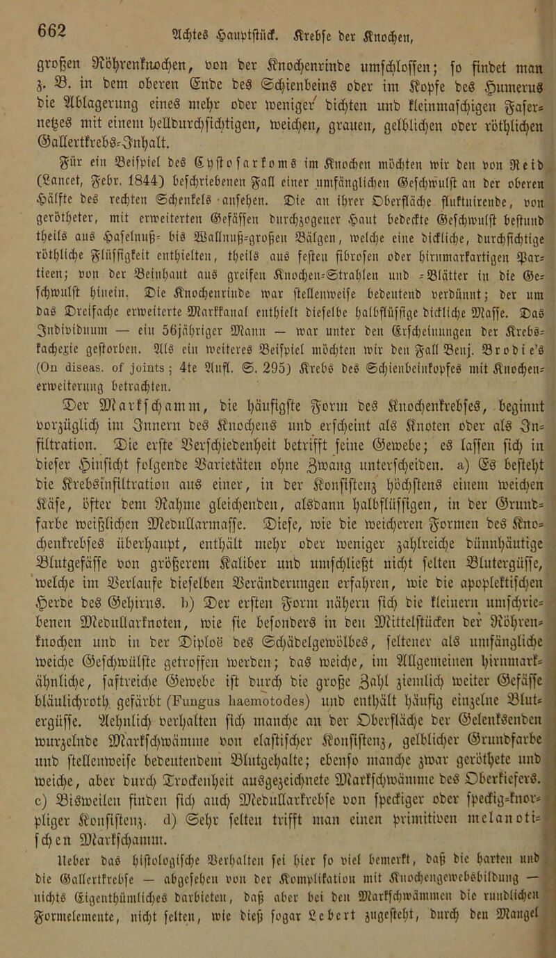 2Icf)tcg Ärcbfe ber Äno(^eii, großen 9Jöl^venftiod[)en, bon ber fnodjenrtnbe umfdbloffen; fo finbet man 3. 33. in bem oberen @nbe beä ©c^ienbeinS ober im Sfo^^fe bc« §umeru8 bie 3lblagerung eineö me^r ober meniger bidjten unb Jieinmafc^igen gafer* ne^ed mit einem bellbnrc^fidjtigen, loeidjen, grauen, gelblidjen ober röt^liien @adertfrebS-'-3n’^alt. giir ein Seifpiet beS St^fiofarfomg im Äno^cn modjten mir beit bon 9teib, (ßancet, gebe. 1844) bcf^riebeneii g-all einer nnifänglid)en @eicl)mulft an ber oberen 4>älfte beS regten ©(bfnteiö 'Qnfeben. iDie au ihrer Dberpcbe flnftnirenbe, »on ger&tbeter, mit erweiterten ©efäßen bnrcbjogeucr ^laut bebedtc ©eicbwnift befiunb tbeitö ang .^jaielnnß^ big SBannnß-grofieu Scitgen, »elclje eine bictlicbe, bur^p^tige rotblichc g-tiifpgfeit enthielten, ttjeilg aug feßcn pbrofen ober hirnmarfartigen tieen; »on ber Seinhant aug greifen Änocheiu®trah(en unb =S81ätter in bie Oer fthnnilft hiiuiu- Änochenrinbe mar Peneuivcifc bebentenb »erbiinntj ber um bag ^Dreifache erweiterte SDiarffanal enthielt biefelbe halbßüfpge bicflichc SOiaffe. SDag 3ubi»ibuum — ein Söjnhrigcr SUtann — war unter beu Svfdieinungen ber Ärebgr fachejie geßorbeu. 311g ein Weitereg 33eifpicl möd)ten wir ben g-alf S3euj. Sörobie’g (On diseas. of joints; 4te 9lnfl. ©. 295) Ärebg beg ©djicnbcintopfeg mit Äuo^enr erweiterung betro^ten. ®er SJJarffdjamm, bie häufigfte gorm bed ft'nod)enfrebfed, beginnt ■ Porjüglid) im -önnern bed Änoc^enS unb erfdjeint alö 5?noten ober ald Onr filtration. 2)ie erfte 33erfd)iebent)eit betrifft feine ©etoebe; eä laffen fid) in btefer §iufid)t fotgenbe 33arietäten o’^ne unterfd^eiben. a) (Sä beftel)t bie ^rebämfUtration auä einer, in ber ^onfiftenj l)öd)ftenä einem loeidjen • Ääfe, öfter bem 9?al)me gletd)eubeu, aläbann IpalbfUiffigen, in ber ©runbr ' färbe tüeißüd}en SJJebuKarmaffe. S)iefe, toie bie meid)eren f^ormen beä £no* c^enfrebfeä über^fiaupt, entt)ätt mehr ober meniger jahlreidje bunnl)äutige .■ 33(utgefä[fe ßon größerem 5?aliber unb umfd)Ueßt nid)t feiten ^Blutergüße, meld)e im 33erlaufe biefelbeu 33eräuberungen erfahren, mie bie apohleftifdjcn , ^erbe beä ©ehirnä. 1)) S)er erften ^orm nähern fid) bie fleiuern umfd)rier ^ benen SDtebuüarfnoten, mie fie befonberä in beu 2)iittelftüden ber 9iöhrenr1 fnothen unb in ber ®iploe beä ©chäbelgeioölbcä, felteuer alä umfängliche ?| meid)e ©efd)ioülfte getroffen merben; baä meid)e, im lllgemeiuen hii^«uidvf=j ähnlid)e, faftreid)e ©emebe ift burd) bie große 3^^)^ jiemlid) mciter ©efäffeO bläuIid)rotl) gefärbt (Fungus liaemotodes) unb entl)ält h'iiififl ciu3elne Slut*a ergüffe. 3Iehnlid) oerhalten fid) mand)e au ber Oberfläd)e ber ©eleutäenbcn 1 iDur3elnbe 9)?arffd)tüämme oou elaftifd)er 5foufißeu3, gelblid)er ©runbfarbel unb ftellemüeife bebeuteubem ^Blutgehalte; ebenfo mand)e 3mar geröthete nnblj meid)e, aber burd) 3)rodeuheit auäge3eid)uete 3)iarffd)toämme beä Oberfieferä. || c) ^Biäioeileu finbeu fid) and) 2)iebuIIarfrebfe oou fpecfiger ober fhedig=tnor*B f'Iiger 5toufifteu3. d) ©ehr feiten trifft man einen fn-imitioen melanotUB fd)en 9)iartfd)aium. I lieber bag h'iiologifch^ 93erhaltcu fei hier fo »iel hemcrft, baß bie harten uiibfi bie Oallcrtfrcbfe — ahgefehcu »oii ber Äomplifatiou mit Äuod)eugewel'ghilbuug —I uichtg (£igeuthümlid)eg barhieteu, baß aber bei beu SHarffchwdmmcu bie ruiibli^eiil gormelemcutc, uid)t feiten, wie bieß fogar fiebert jugeßeht, bur^ beu 2JlaiigelI