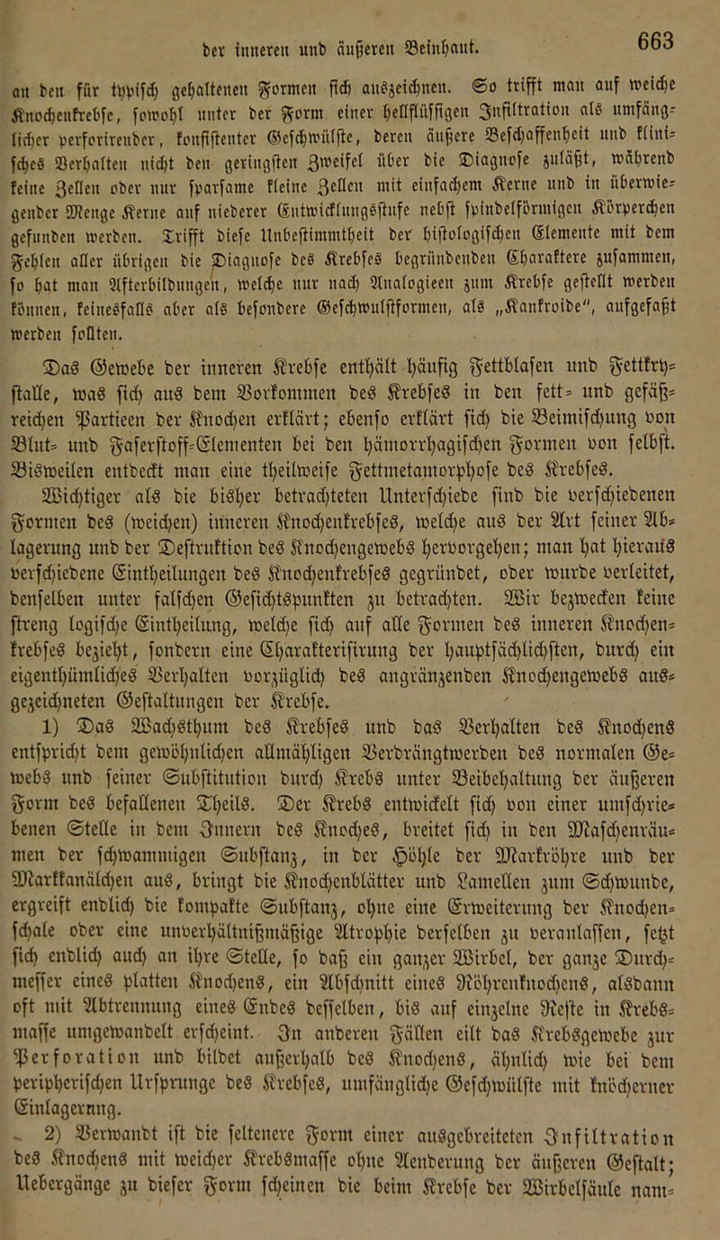 bet titnereu uiib äitjjercu Sein^iaut. an beit für öe^alteiieu gormeit Päi aitejei^neit. @o trifft mau auf »ei^c Äiiocf)eufrebfe, fomoljl unter ber ?form einer ^efipüfpgen Supitratiou a(§ umfäug-- tic^er perforireubcr, fouppeutcr Ocfcfimi'tlpe, bereu äupere 23efd)affenf)eit uub tiini= fc^e§ Ser^atten uic^t beu geriugPeii ßweifel über bie ©iagucfe juläpt, »übieub feine i*ber nur fparfame tieinc ßellen mit einfachem Äerne nnb in überroiei genber ÜJJenge Äerne auf nieberer eutmidinngspnfe nebp fpinbelfönnigen ÄBrbercben gefunben werben, grifft biefe Itnbepimmt^eit bet biPofogifc^en ®temente mit bem gcblen aller übrigen bie piagnofe be§ Ärebfeg begrünbenben Sparaftere jufammen, fo bat man Stfterbilbungen, weli^e nur nad) 9Inatogieen jnm Ärebfe gepellt werben tönnen, feinegfaKg aber a(§ befonbere ©efcbwuipformen, alg „Äanfroibe, aufgefapt werben fällten. ®ag ©etuebe ber tmreren trebfe enthält t)äupg gettbtafen iinb gettfr^* ftalle, was fic^ auS bem 33orfommen beS £rebfeS in ben fett= unb gefäp= reid)en ißartieen ber Jfnod)en erflävt; ebenfo erflärt fid) bie S3eimifd)ung bon Shit* unb x5afer[toff*@Ienienten bei ben bPbiorrl^agifd)en gönnen bon felbft. Sisweilen entbedt man eine t'^eiltoeife gettmetamor))l)ofe beS llrebfeS. 2ßid)tiger als bie bisher betradjteten Unterfd}iebe finb bie berfd)iebenen gormen beS (weid)en) inneren £nod)enfrebfeS, we^e auS ber 2lvt feiner 2lb* lagerung unb ber ©eftrnftion beS Sfnoi^engetbebS tjerborgetien; man Ijat l^ierailS bevfe^iebene (Sintpeilungen beS H'nod)enfrebfeS gegrünbet, ober wnrbe berleitet, benfelben unter falfd)en ©efidpSfmnften 51t betrad)ten. 2öir bejWeden feine [treng logifd}e ©infpeilung, welche fid) auf alle gönnen beS inneren ^nod)en* frebfeS be3ie’^t, fonbent eine ©parafterifirung ber pauptfäcpliipften, burd) ein eigentpümhd)eS Serpalten borjüglid) beS angränjenben ^noepengeWebS auS* gejeid)neten ©eftaltungen ber ^rebfe. 1) ®aS 2Bad)Stpnm beS ^rebfeS unb baS Serpatten beS ^nod)enS entfpriept bem geWopnlid)en aümäpligen Sevbrängtwerben beS normalen @e* Webs nnb feiner ©ubftitution burd) ÄrebS unter SeibepaÜnng ber änperen gönn beS befallenen jCpeilS. ®er ^rebS entwicfelt fid) oon einer umfd)rie» benen ©teile in bem gnnern beS ^nod)eS, breitet fid) in ben SSJiafd)enräu* men ber fd)Wammigen ©nbftanj, in ber §öple ber SJfarfröpre unb ber 9Jlarftanäld)en auS, bringt bie ^nod)enblätter unb SameKen jum ©d)Wunbe, ergreift enblid) bie fomfjafte ©ubftanj, opne eine (Srweiterung ber ^nod)en* fd)ate ober eine unoerpältnipmäpige ^trofipie berfelben 31t oeranlaffen, fe^t fiep enblid) and) an ipre ©teile, fo bap ein gau3er 2Birbcl, ber gau3e jDurd)* meffer eines platten Stnod)enS, ein 2lbfd)nitt eines fR'6prenfnod)enS, alSbann oft mit ?lbtrennung eines (SnbeS beffelben, bis auf eiu3elne S^efte in ^rebS* maffe umgewanbelt erfd)eint. gn anbereu gällen eilt baS ^frebSgeWebe 3111- Perforation nnb bilbet anperpalb bcS tnod)enS, äpnlid) wie bei bem peripperifd)en Urfprunge beS ÄrebfeS, umfänglid)e ®efd)Wülfte mit fnöd)erner Sinlagernng. 2) Serwanbt ift bie feltenere gönn einer anSgebreiteten f>nfiltration beS 5fnod)enS mit weid)er 5frebSmaffe opne Slenberung ber önperen ©eftalt; Itebergänge 3U biefer gönn fd)einen bie beim Slrcbfe ber SBirbclfäule nam=