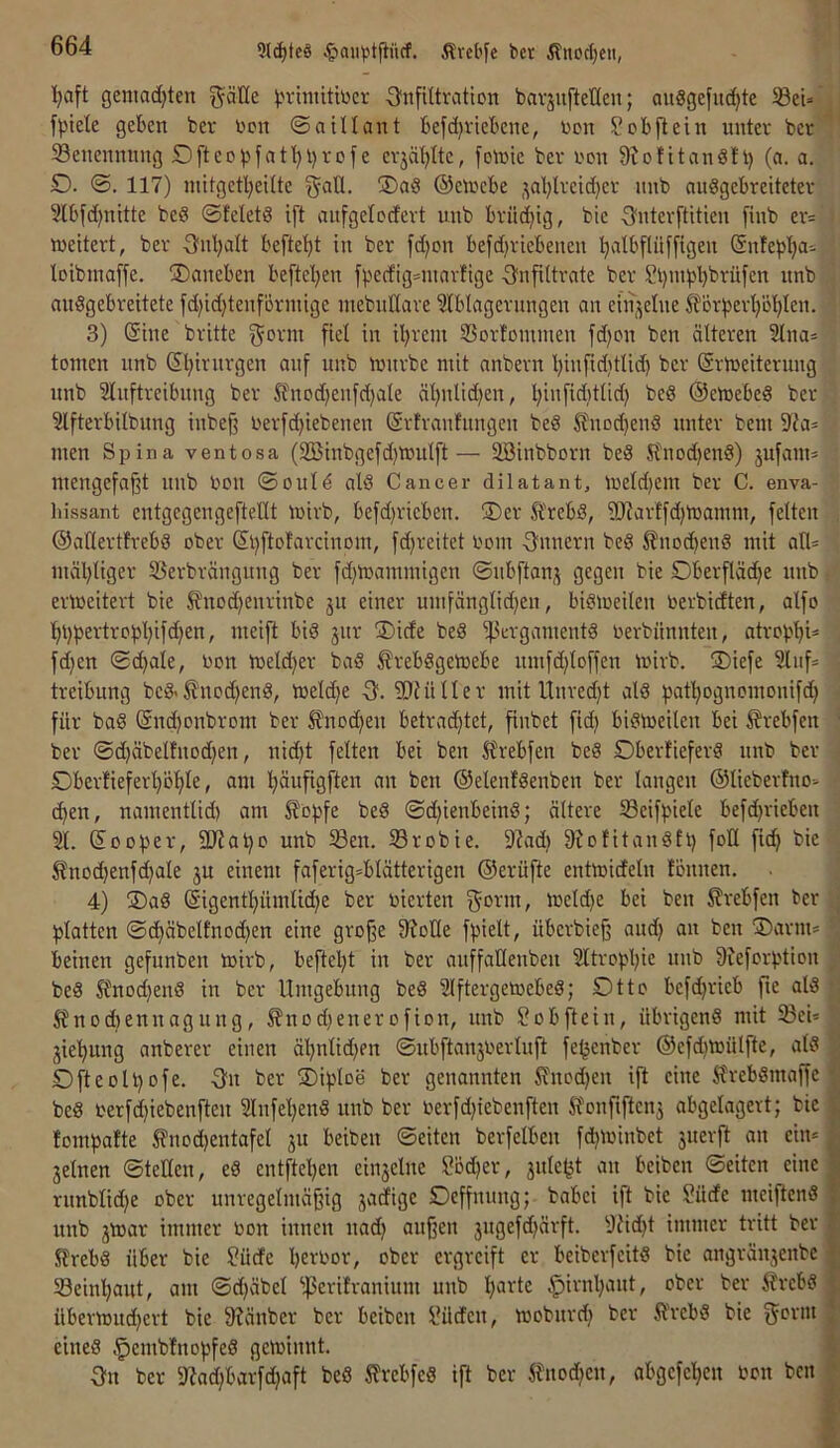 9l(^tc§ Ärel'fe bcr ^nocljeu, ■^aft geniad}ten göHe ^n-imitiücr ^Infiltration bavjnfteHen; anögefm^te 5ßei» fpiele geben bcr non ©aillant befd)ricbene, non S ob ft ein nntcr bcr ®enennnng 5Dftcoi)fat'^l)rofe crjäljitc, fotnic ber non Stolitandft) (a. a. O. ©. 117) initgctl;eilte !Dad ©cn^cbe ,^al}lrcid)cr nnb andgebreiteter Slbfd^nitte bed ©fclctd ift anfgelodert unb brüchig, bie -Snterftitien finb er= weitert, ber S'nljalt befte'^t in ber fd)on befd)riebenen ^albfliiffigen ©nfe^j'^a- loibinaffe. ^Daneben befte'^en fpcdig^niarfige -Infiltrate ber Sl)nll^bbrüfcn nnb andgebreitete fd)id)tenförmige inebnllare ?lblagernngen on einzelne Storfjerljö’^len. 3) Sine britte fiel in iljrent SSorlommen fd;on ben älteren 2lna* tomen unb Sl;irnrgen anf nnb wnrbc mit nnbern l)infid}tlid) bcr (SrWeiterung nnb Slnftrcibnng ber ^nod^enfdjale äl)nlid)en, Ijinfiditlid) bed ©einebed bcr Slfterbilbnng inbef nerfd^iebenen (Srfranfnngen bed Jlnod)end unter bcni 5lia* men Spina ventosa (2öinbgcfd)Wulft— äöinbborn bed Stnod)end) jufam* mengefaft nnb non ©ould ald Cancer dilatant, weldjem ber C. enva- hissant entgcgengeftellt wirb, befd)ricben. ®er H'rcbd, ?[Jtarffd)Wamm, feiten ©allertfrebd ober Si)ftofarcinom, fd^reitet nom ■3'nnern bed ^nod)end mit an= mäliliger 5ßerbrängnng ber fd)Wammigen ©nbftanj gegen bie Dberfläc^c nnb erweitert bie 5?nod)enrinbe ju einer umfänglid)en, bidweilen nerbidten, alfo ^i)pertropl)ifd)en, meift bid 3iir ®ide bed ^^ergamentd nerbiinnten, atrob'^U fd)cn ©c^ale, non welcher bad ^rebdgewebe nmfdiloffen wirb. ®iefe 3lnf treibung bcd< ^nod)end, weldje -3. ?Diüller mit llnred)t ald bat^ognomonifd) für bad @nd)Dnbrom ber ^nod)en betrad)tet, finbet fid) bidweilen bei ^rebfen ber ©d)äbelfnod)en, nid)t feiten bei ben 5?rebfen bed Oberfieferd nnb ber Dberfieferl)öl)le, am Ijäufigften an ben ©elenfdenben ber langen ®lieberfno> d)en, namentlid) am ^opfe bed ©djienbeind; ältere Seifpicle befd}ricben 31. Sooper, 3Rapo unb i8en. ©robie. 9?ad) 3Jo!itandfp foU fic^ bie ^nod)enfd)ale ju einem faferig=blätterigen ©erüfte entwideln lönnen. 4) ®ad (Sigent’^ümlidie ber nierten Sonn, weld)c bei ben ^rebfen ber platten ©d)äbettnodien eine große 9?olle fpielt, überbieß and} an ben ®arm= beinen gefunben wirb, beftel}t in ber anffallenbeu 3ltropl}ie nnb 9ieforption bed S?nod}end in bcr Umgebung bed 3lftergewebed; Otto bcfd}ricb fte ald ^nodiennagung, 5?nod}enerofion, nnb !l?obftein, nbrigend mit 33ei* jic^ng anberer einen äl}nlid}cn ©nbftanjnerluft fe^enber ®efd)Wülfte, ald Ofteolpofe. 3n ber Oiploe ber genannten Ä''nod}en ift eine ft'rebdmaffc bed i'erfd}iebenften 3lnfel}end nnb ber oerfd}iebenften Stonfiftcnj abgelagert; bie tompalte ®nod)entafel ju beiben ©eiten berfelben fd}Winbet 3uerft an ein» 3elnen ©teUen, ed entftel}en ein3elne Söd)er, 3ule^t an beiben ©eiten eine rnnblid}e ober unregelmäßig 3adige Deffnung; babei ift bie Süde meiftend nnb 3War immer non innen nad} außen 3ngefd}ärft. 3Ud}t immer tritt bcr Xfrebd über bie ?üde bernor, ober ergreift er beiberfeitd bie angräu3enbc S3einbaut, am ©d}äbcl '-ßcrilranium unb l}arte §irnl}ant, ober ber itrebd überwud}ert bie 9?änbcr ber beiben l^üdcn, wobnrd} bcr Ä'rcbd bie eined .^embfnopfed gewinnt. 3n ber 97ad}barfd}aft bed ^?rcbfed ift ber fnod}cn, abgcfcl}cn non ben