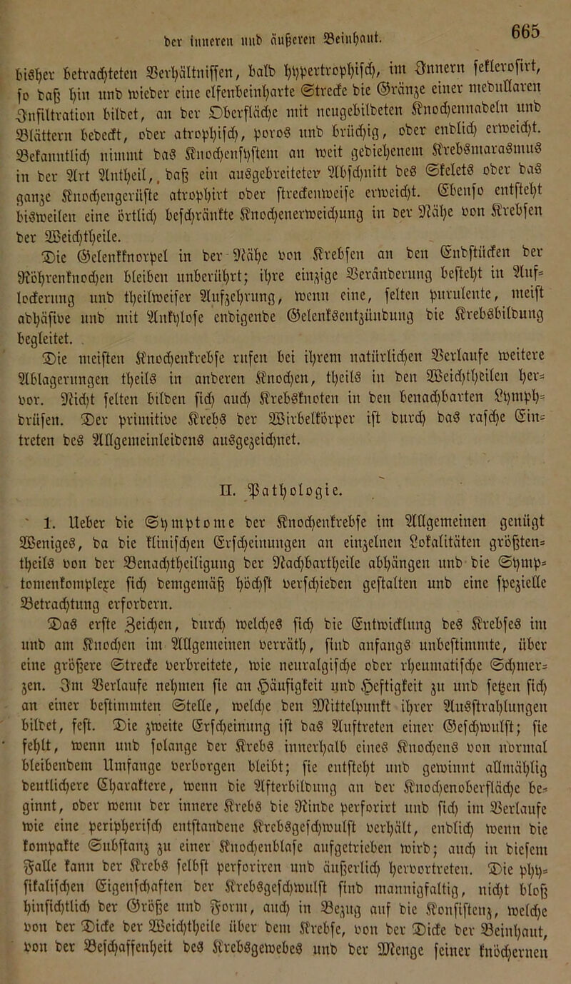 bcr iuiimu mib äu^cven S3eiuf)flut. biß^ev betva(^teten S5evl)ältniffen, halb ^ijpertvDpIjifd), tm Qnmxn feflevofivt, fo baß I)in itnb n.nebev eine elfenbeinl)avte ©tverfe bte ©ränje einer niebut(aven Infiltration bilbet, an ber Dberfläd)e mit neugeBilbeten tnodjennabeln unb Slättern Bebedt, ober atropl}ifd), unb Brüdjig, ober enblid) ermeid)t. Sefanntlid} nimmt baß ^nod)enfl)ftem an meit gebieljenem S'reBßmaraßnuiß in ber 3lrt 3lnt^eil,. baß ein außgeBreitetcr- SlBfdjnitt beß ©feletß ober baß ganje SJnodjengeriifte atrobBirt ober ftredenmeife ermeid)t. (SBenfo entfteBt Bißtoeilen eine örtlid) Befdjränfte ^nod}enermeid)ung in ber SMlje oon ^IreBfen ber SBeidjtBeile. ®ie ©elenffnorbel in ber 5JeäBe i'on treBfen an ben enbftüden ber 9?öt)renfnod)en BleiBen nnBerüBrt; il)re einzige 33erdnbernng Beftel)t in 3lnf= Icdernng nnb tBeilmeifer InfjeBrnng, menn eine, feiten binmlente, meift abl}äfioe nnb mit 3lnft)lofe enbigenbe ©elenfßentjünbnng bie ^rebßBilbung Begleitet. 3)ie meiften H'nod)enfreBfe rufen Bei il^rem natiirlid^en SSerlanfe weitere 3lBlagernngen t^eUß in anberen ^nod)en, tl)eitß in ben 2ßeid)tl)eilen oor. 9{id)t feiten Bilben fid) and} SlreBßfnoten in ben Benad)Barten St)mbB= brüfen. ®er b'-'i'nitioe ^reBß ber SBirBelforber ift bnrd) baß rafdje C^in= treten beß 3ltlgemeinleibenß außgejeidjnet, n. ißatBologie. ' 1. UeBer bie ®l)mbtome ber ^nodjenfreBfe im 3lEgemeinen genügt 2Benigeß, ba bie flinifdjen (Srfd)einungen an einjelnen Sofalitäten größten» tBeilß oon ber S3enad)tBeiligung ber 9?ad)Bartl}eite aBIjängen nnb bie ®t)mb= tomenlomblebe fid) bemgemäß Böd)ft oerfd)ieben geftalten unb eine fpejielle 5öetracBtung erforbern. jDaß erfte meld}eß fid) bie (Sntioidlnng beß SJreBfeß im nnb am Sfnod^en im Slügemeinen Oerrätl), finb anfangß unBeftimmte, üBer eine größere ©trede oerBreitete, mie neuralgifdje ober rl)enmatifd}e ©d)mer» jen. Qm Serlaufe neBmen fie an ^äufigleit nnb ^eftigfeit ju unb fe^en fid) an einer Beftimmten ©teile, meldje ben 5ERitteIpunft iBrer 3lußftraBlnngen Bilbet, feft. S)ie jtoeite (Srfdjeinnng ift baß 2lnftreten einer ®efd)mulft; fie feBlt, toenn unb folange ber ^reBß innerBalB eineß ^nodjenß Oon nbrmal BleiBenbem Umfange OerBorgen BleiBt; fie entfteBt nnb getoinnt aKmäBlig beutlidjere SBavafter^ toenn bie 3lfterBitbnng an ber tnod)enoBerfläd)e Be» ginnt, ober toenn ber innere £reBß bie 9^inbe perforirt nnb fid) im 33erlaufe mie eine ^^eripBe^ifd) entftanbene ^reBßgefd)ioulft oerl)ält, enblid) toenn bie lompafte ©nBftanj ju einer Slnod)enBlafe anfgetrieBen toirb; and) in biefem gaHe fann ber S?reBß felBft perforiren unb änßerlid) l)croortreten. ®ie pl)B* fitalifd)en (Sigenfd)aften ber H'reBßgefd)tonIft finb mannigfaltig, nid)t Bloß Binfid)tlid) ber @röße nnb gönn, and) in 33e,^ng auf bie Slonfiftenj, toeld)e Oon ber !Dide ber 2Beid)tl)eile üBer bem Jl’reBfe, oon ber ®ide ber 58einl)aut, oon ber S3efd)affenl)eit beß SlreBßgetoeBeß nnb ber 3J?enge feiner lnöd)ernen