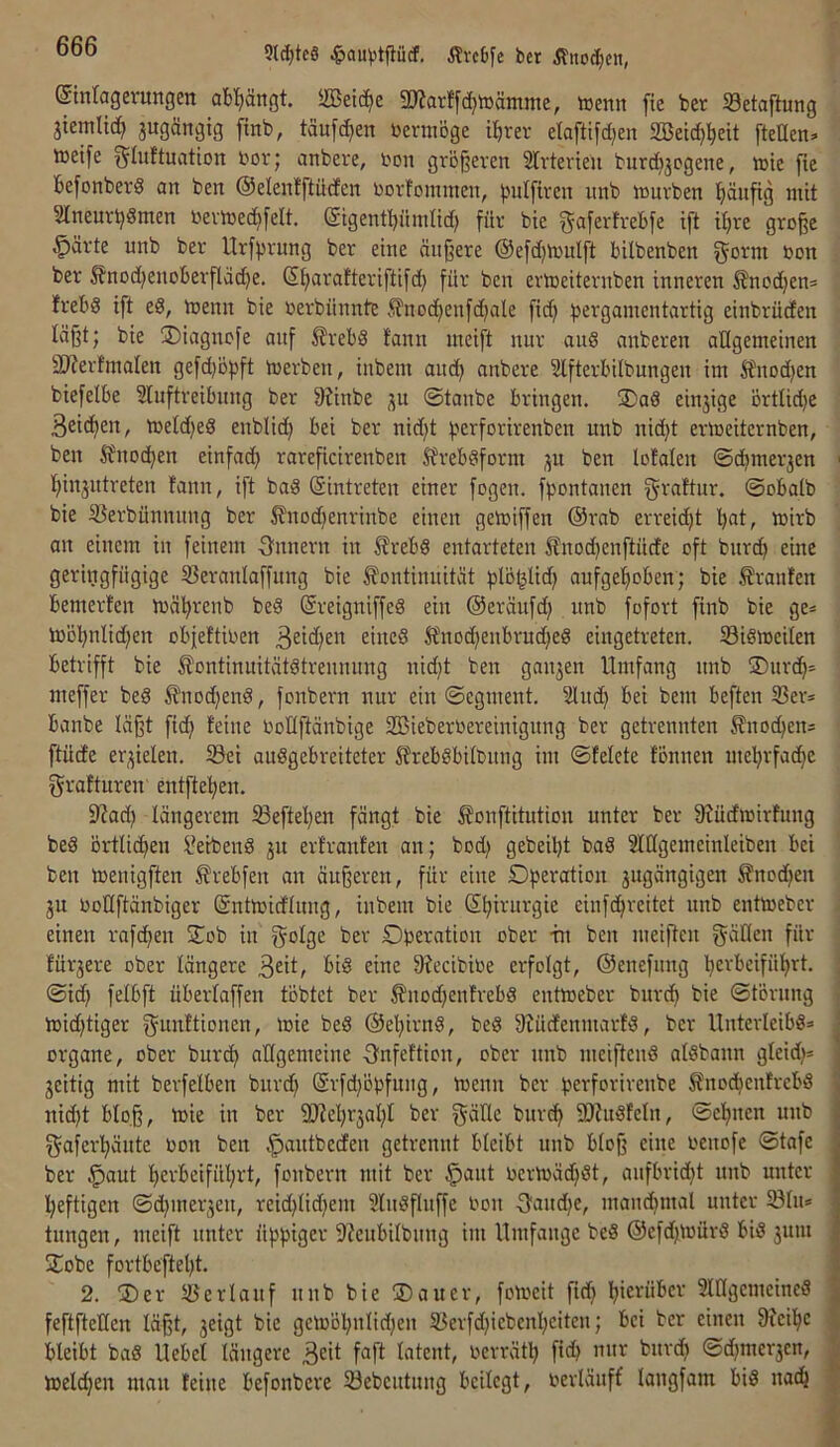 9l^te§ ^Ivctfe bcr Änoc^cn, Stnlagerungen ab'^ängt. iffietc^e SJJarffc^iüämme, tDenn fie ber SSetaftung jiemlid^ jugärtgtg ftnb, täufc^en bcnnöge l^rer elafttfdjen 303et(^!^eit [teilen» tnetfe glultuation bov; anbere, bon größeren Slrterien burdjjcgene, n)ic fie befonberS an ben ©elenfftüden borfominen, pulfiren nnb njurben [jänftg mit Slneurbömen nermed^felt. @tgentl)iiinlid) für bie gaferfrebfe ift il;re große §ärte nnb ber Urfbrung ber eine äußere ©efdjmulft bilbenben bon ber Änod)enoberfläd)e. (5l>arafteriftifd} für ben ermeiternben inneren S?nod}en» frebd ift ed, menn bie berbünnte .^nod)enfd)ale fic^ b^'^S'^n^'^btartig einbrüden läßt; bie ®iagncfe auf 5lrebö fann meift nur and anberen allgemeinen 3J?erfmaIen gefd^öbft merben, inbem and; anbere Slfterbilbnngen im ^nod)en btefelbe Sluftreibnng ber f)?inbe ©tanbe bringen. ÜDad einjige örtlid)e Beidien, meld)ed enblic^ bei ber nid)t berforirenben nnb nid)t ermeiternben, ben Sfnoc^en einfach rareficirenben Sfrebdform ;^u ben lofalen ©chmer3en hinjntreten fann, ift bad (Sintreten einer fogen. fbontanen grattur. ©obalb bie S5erbünnnng ber ^nodjenrinbe einen gemiffen @rab erreid)t Ijat, mirb an einem in feinem Onnern in ^rebd entarteten ^?no(benftüde oft bnrcb eine geringfügige 53eranlaffung bie Äontinnität blö^lid) aufgehoben; bie Traufen bemerten mährenb bed (Sreigniffed ein ©eräufd) nnb fofort finb bie ge» toohnlid;en obfeftioen ^ined Sfnochenbruched eingetreten, löidmeilen betrifft bie ^ontinuitätdtrennnng nid;t ben gau3en Umfang nnb SDurdh= meffer bed ^nodjend, fonbern nur ein ©egment. ^ilndj bei bem beften 33er» banbe läßt fid; feine OoKftänbige 3Bieberoereinigung ber getrennten Knochen» ftüde er3ielen. löei audgebreiteter 5frebdbilbung im ©felete tonnen mehrfache grafturen entftehen. S^ad) längerem ®eftehen fängt bie ^onftitution unter ber fßüdmirtung bed örtlichen bleibend 311 erfranfen an; bod) gebeiht bad SlUgemeinleiben bei ben toenigften Ärebfen an äußeren, für eine Operation 3ugängigen Jfnodjen 3u ooKftänbiger ©nttoidlung, inbem bie (Chirurgie einfehreitet nnb enttoeber einen rafchen Oob in f^olge ber Operation ober tu ben meißen f^ällen für für3ere ober längere B^it? eine ßjecibioe erfolgt, ©enefung heebeiführt. ©td) felbft überlaffen töbtet ber ^nod;enfrebd enttoeber burch bie ©törung toidjtiger f^unftiouen, loie bed ©ehirnd, bed 9?üdenmarfd, ber Unterleibd» Organe, ober burch allgemeine Onfeftion, ober nnb meiftend aldbann gleidj» 3eitig mit berfelben bnrd) ©rfd)öpfuug, toenn ber perforirenbe Änochenfrebd nid)t blo.ß, loie in ber 30'tehr3ahl ber gülle burch SOtudfeln, ©ebnen nnb f^aferhänte oon ben ^antbeden getrennt bleibt unb bloß eine oenofe ©tafe ber §aut herbeiführt, fonbern mit ber §ant oermächdt, aufbrid)t nnb unter heftigen ©d)mer3en, reid|lid)em Sludßuffe oon fjandie, manchmal unter Sin» tungen, meift unter üppiger 9?cnbilbung im Umfange bed ©efd)toürd bid 3um ÜTobe fortbe'fteht. 2. 3)er 5!3erlauf unb bie ®auer, fotoeit ftd; hierüber 3lllgemeined feftftellen läßt, 3eigt bie getoöhnlidjen 33erfd)iebenheiten; bei ber einen 9Jeihc bleibt bad Hebel längere Beit faft latent, oerräth [ich mir burch ®d;mer3en, loelchen mau feine befonbere 33ebcutung beilegt, oerläuff langfam bid nach