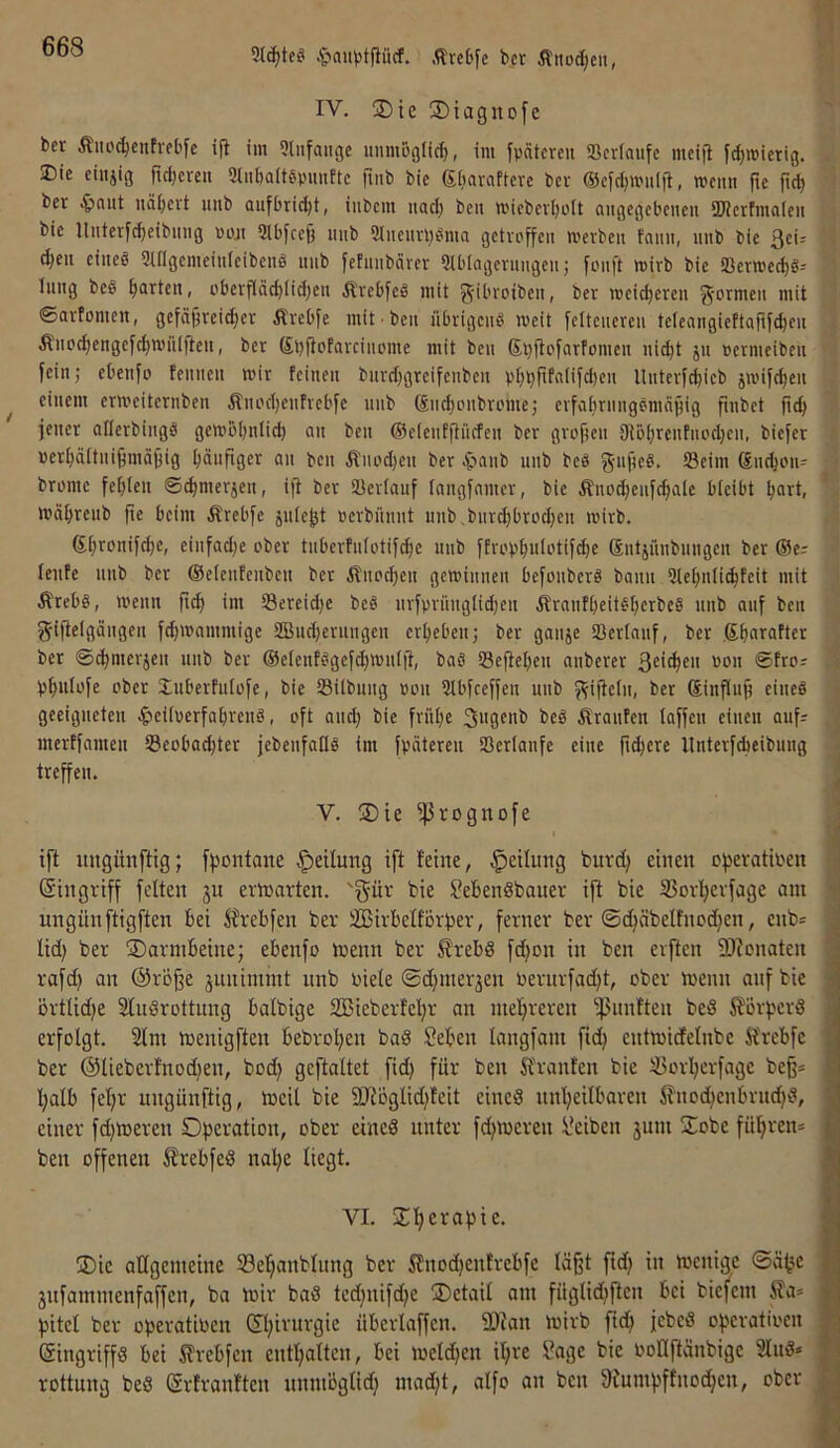 §au)5tjlücf. Ärc6[e bcr Äitod)eu, IV. 2)ie ®tagnofe ber Äiioc^enfrel'fe ijl im 9liifaiige unmoglid), im ypätcrcu SScriaufc mcifl fdjmietig. J)ie eiiijig ftd)cren 3t«[)altepmiftc finb bic giiavaftevc bcv ®cfd)UMi(fl, rociin fie pd) bet nflf)cvt iiitb aufbrii^t, iiibcm iiac^ beu ti'icbevl)oIt angegebenen SWctfmalen bie llnter[c^eibnng poji 2lbfcef3 nnb 2lnentl)i?ma getvpffen metben tnnn, nnb bie 3ei= d)en eineg 9i(Igemein(eibeng nnb fefnnbäver Siblagerungenj fonft mirb bie ‘Bemed)g-- Inng beö ^(arten, i'bevflöd)licl)en Ä'vebfeg mit g-ibvoiben, bet weicheren g-ormen mit ©artomen, gefäj3veid;er Ärebfe mit ben iibrigeng weit [eUcncren tcfeangieftarifc^en Änoc^engefct)n)Hlfien, bet ßbfipfaveinome mit ben Sbjtcfarfomen ni^t jn »etmeibeii fein; ebenfo tennen mir feinen buvd)grcifenben pf;l}fifalifd)en llnterfc^ieb jitufd^en einem ermeiternben Änodjenfvebfe unb ®iict)onbunHe; evfaf)rnngömni;ig finbet fidj jener allerbingg gembtjnlid) an ben ©eientftnrfen ber grofjen Dtb^renfnocljen, biefer »er^ältnifjmäjjig I)änfiger an ben Ä'nod)en ber 4'»flub unb beö g-nficb. »cim ßne^on-- brome feilten ©^merjen, ijt ber SBcriauf fangfamer, bie Äno^enfe^ate bleibt I;art, mä^renb jte beim Ärebfe jufe^t »erbiinnt unb,bnr^bri'd;en mirb. ßijronifc^c, einfad;e ober tnberfniotifcfie nnb ffrop^ulotifc^e ßntjünbnngen ber ®er teilte unb ber ©etenfenbeu bet ilnpc^en gemiunen befpiiberg bann 3le^nli(^teit mit Ärebg, menn fi^ im 23ereid)e beö urfprnugtidjen ibranftieitg^erbeg unb auf ben gifletgängen fc^mnmmige SBudjerungen ergeben; ber ganje Sertanf, ber ß^arafter ber ©c^merjeu nnb ber ©etenfggefdjmntjt, ba8 33eftel)en anberer t’öu ©frpr p^utofe pber Inberfutofe, bic Sßilbitng »pu 5tbfceffen unb f^iftetn, ber ßinflufi eiueö geeigneten 4>eitvcrfa^i‘en8, pft and; bie frHt;c 3ugenb bc8 Giranten taffen einen aufr merffamen i8cpbad;ter jebenfatlg im fpiiteren ißertanfe eine ftd;cre llnterfcbeibung treffen. ^ V. jDie fJ3rogitüfe ‘ ift uugünftig; fpontane Rettung i[t feine, Leitung burd; einen ofieratiben (Singriff fetten 3U evinarten. 'gür bie 3ebendbauer ift bie S3ov]^evfage am ungünftigften bei Ärebfen ber äßirbetförper, ferner ber ©c^äbeltnodjen, enb= tid; ber Darmbeine; ebenfo menn ber Ärebd fcfion in ben erften fDionaten rafd; an ®rÖ^e junimint unb niete ®d;mer3en nerurfad;t, ober menn anf bie örttid;e Studrottung batbige 2Bieberfel;r an mefireren -ßiinften beS 5?orperd 1 erfotgt. 2tm menigften bebroI;en bad Seben tangfam fic^ entmidetnbe Ä'rebfe ; ber @tieberfnod;en, bod; geftattet fid; für ben Oranten bie iBort;erfage beß* t;atb fet;r ungünftig, meit bie 9Jtogtid;feit eined nntjeitbaren i?nod;enbrud;d, einer fd;meren Operation, ober eined unter fd;mcren Reiben jum ÜEobe füfiren* ben offenen i?rebfed nat;e liegt. VI. Sl^erapie. UDie attgemeine S3e!^anblnng ber Slnoc^enfrebfe tä^t fid; in menige ®ä^c 3nfamnienfaffen, ba mir bad ted;nifd;e Oetait am fngtid;flen bei biefem ila* pitet ber operatinen (St;irurgie übertaffen. 9Jtan mirb fid; jebed operatioen f Singriffd bei ^rebfen entt;atten, bei metd;en it;re Sage bie nollftänbigc 3tud* rottung bed (Srfranften unmögtid; mad;t, atfo an ben 9tumpffnodjcn, ober J