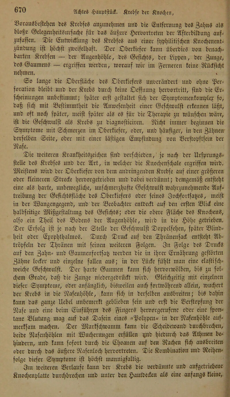 2l^tc8 ^au)jtp(f. Ärcbfe ber Änod;en, S3orau8bepel^cn be§ Ävebfe§ anjunel^men unb bie (Sntfevnung beS atg blo^e @elegen!^eit§nrfac^e für baä äiij?eve ^erbortreten ber Slftevbitbung auf= jufaffen, 3)ie Sntoitfümg beö ^?rebfe§ aii8 einer fl)pl;Uitifc^en ^nod^cnent= 3ünbung ift l^öc^ft jiceifel^aft. ®er Dberüefer fann überbieS bon benac^» barten Ärebfen — ber 2Iugen^bl)Ie, be8 @efict>tg, ber Sippen, ber Bunge, beS ©aumeng — ergriffen »erben, »oranf »ir im ferneren feine 3iütffid)t nehmen. ©0 lange bie Dberftäc^e be§ DberfieferS unberänbert unb bbne ^er= foratibrt bleibt unb ber ^rebS burd) feine Oeffnung fjerbortritt, finb bie (är= fd;einungen unbeftimmt; fpäter erft geftaltet fid) ber ©pmptomenfomptep fo, ba§ fic^ mit 5öeftimmtl;eit bie ^Imtefenl^eit einer ®efd)»ulft erfennen läßt, unb oft no(^ fpäter, meift fpäter afd eS für bie ^Hjerapie ju toünfd^en »äre, ift bie @efd)»ufft alö SfrebS ju biagnofticiren. Stid^t immer beginnen bie ©pmptome mit ©d^merjen im Obcrfiefer, ober, unb 'häufiger, in ben berfelben ©eite, ober mit einer fäftigen (ämpfinbung bon 53erfropftfein ber 5)?afe. ®ie »eiteren £ranff)eitdjeid)en fmb berfdiieben,' je nac^ ber Urfprungd= fteüe bed 5frebfed unb ber ^rt, in »eld)er bie fnod)enfd)ate ergriffen »irb. 9)?eiftend »irb ber Dberfiefer bon bem anbringenben ^rebfe anf einer größeren ober Heineren ©trede l;eroorgetrieben unb babei berbünnt; bemgemäß entfteljt eine al8 parte, unbe»eglic^e, unfd)merjl;afte ®efd)»utft »aljrjune^^menbe 2luf= treibung ber ©efic^tdfiäd^e be§ Oberfieferd ober feineä Oocßfortfa^eö, meift in ber SBangengegenb, unb ber Seobac^ter entbecft auf ben erften ölid eine l^albfeitige SJtißgeftaltnng bed ®efic^td; ober bie obere g^üd^e bed 5fnodbend, affo ein 2^fieU bed Sobend ber 2lugen!^öf)Ie, »ivb in bie ^öl;e getrieben. ®er (ärfüfg ift fe nad) ber ©teile ber ®efd)»utjt ®oppelfeI)en, fpäter Slinb* l^eit ober ®popl;t!^almod, SDurdt ÜDrud auf ben Sl^ränenfad entfte!^t 2lb* tröpfeln ber ST^ränen mit feinen »eiteren f^olgen. -On f^olge bed ®rudd anf ben B^^* «nb ®aumenfortfa^ »erben bie in iljrer (Srnäl)rung geftörten Bä^ne loder unb einzelne faden aud; in ber Sude fü'^It man eine elaftifd^* »eic^e ®efc^»ulft. ®er fjarte ®aumen fann fid; Ijerbormölben, bid ju foI= (^em ®rabe, baß bie Bunge niebergebrudt »irb. ©leic^jeitig mit einjcincn biefer ©pmptome, ober anfänglich, bid»eilen and) fort»ährcnb allein, »udjert ber 5frebd in bie 9iafenl)öl)Ie, fann fid) in berfelben audbreiten; bid bal;in fann bad gan^e Hebel unbemerft geblieben fein unb erft bie 33erftopfung ber 9tafe unb eine beim ßinführpn bed gingerd herborgernfene ober eine fpon* tane 33lutung mag auf bad ®afein eined »‘ipolppcn« in ber 9tafenl)öhle auf* merffam madjen. ®er 3Jtarffd)»amm fann bie ©d}eibe»anb bitrdhbredjen, beibe iltafenl)öhlen mit 2ßnd;ernngen erfüllen ynb ^ieburd) bad SIthmen be* l)inbern, unb fann fofort burd; bie Sl;oanen auf ben 9tad)en fich audbreiten ober burch bad äußere iVafenlod) Ijcrbortreten. 2)ie Kombination unb 9teil)cn* folge biefer ©pmptomc ift hbd;ft mannigfaltig. Om »eiteren 25erlaufe fann ber Krebd bie oerbünnte unb aufgetriebene Knochenplatte burd)bred)en unb unter ben ^autbeden ald eine anfangd Heine,