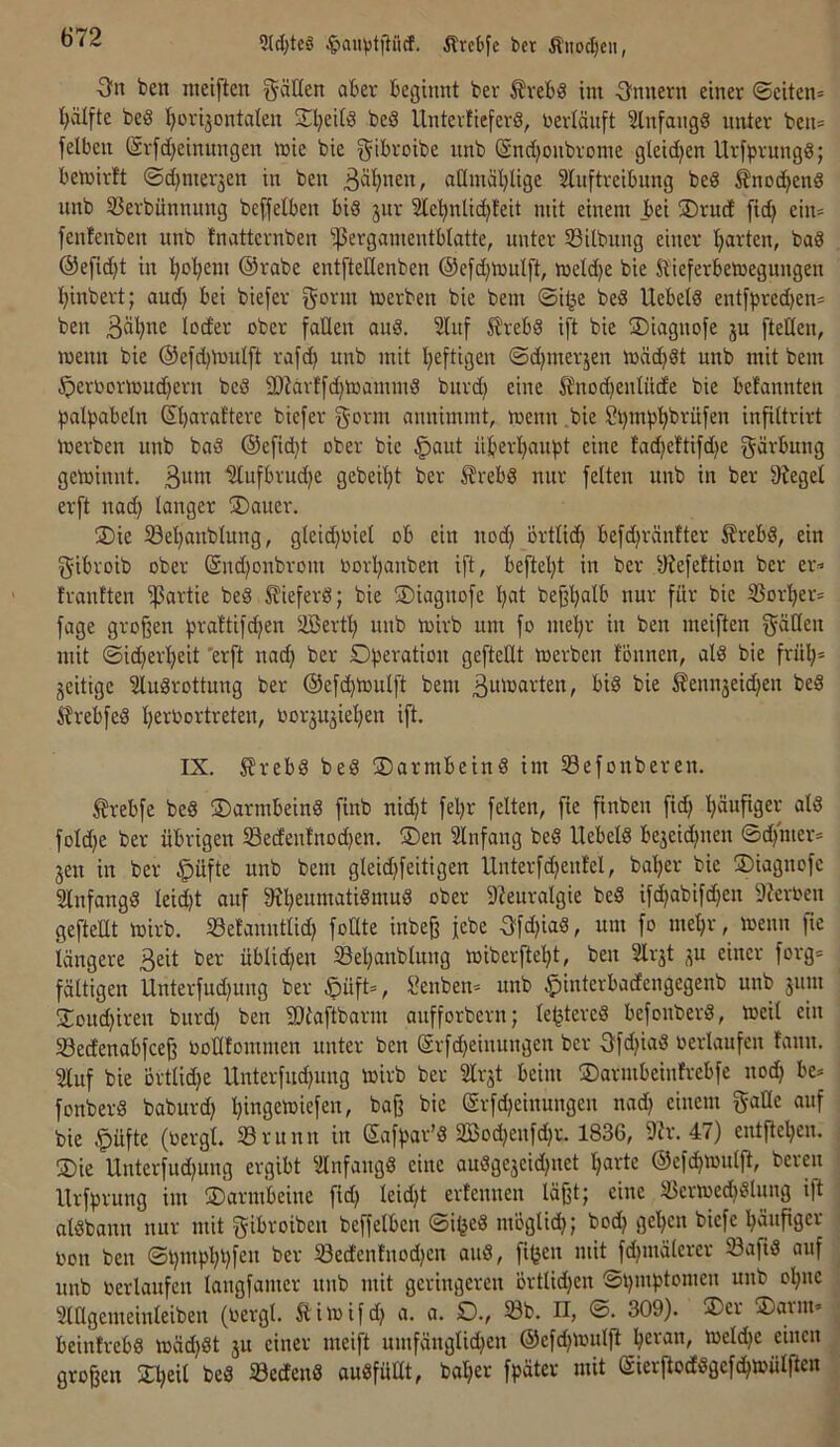 3J^tc§ ^)auvtjiücf. Ärcbfe bcr Äiiodjeu, ben nieiften fällen aber beginnt ber ^vebS int Onnern einer ©eiten* t)vilfte beS l^orijontalen 2^l)eitä beS Unterlicferö, nertänft Slnfangg unter ben* felben (Srfd)einungen tnie bie gil^'-'Dibe nnb @nd;onbronie gleidjen Urfprungö; betüirtt ©d}nieräen in ben atlniäl)lige Slnftreibnng beS ^nod^end nnb SBerbünnung beffelben bid jnr Sle^nlidjfeit mit einem bei ®rud fid) ein* fenfenben nnb fnatternben ißergamentblatte, nnter Silbnng einer garten, baß @e[id)t in l^ol^em @rabe entfteüenben ®efd)mulft, meld)e bie J^ieferbetnegungen Ijinbert; and) bei biefer gorm merben bie bem ©i^e beS Uebetö entfpred)en* ben ober fallen and. 3lnf 5!rebd i[t bie SDiagnofe ju [teilen, menn bie @efd)n3ulft rafd) nnb mit i^eftigen ©d)merjen mäd)St nnb mit bem ^eroormud)ern bed 9)?arl[d)toammd bnrd) eine ^nod)enIüde bie befannten Ijalpabeln Sbaraftere biefer g'ovni annimmt, menn bie ?t)mp'^brü[en infiltrirt tnerben nnb bad @efid)t ober bie ^aut überl^anpt eine tad)eftifd)e gövbung geminnt. ßvim ^nfbrnd)e gebeil)t ber Slrebd nnr feiten nnb in ber ^^ege^ erft nad) langer 5Daner. 2)ie 5öel)anblung, gleid)OieI ob ein nod) örtlid) befd)räntter Ärebd, ein gibroib ober @nd)onbrom toorl)anben ift, beftel)t in ber ^lefeltion ber er* trantten ißartie bed Sfieferd; bie SDiagnofe l;at be§l)alb nur für bie SJorl^er* fage großen prattifd)en Söert^ nnb mirb um fo mel^r in ben meiften f^äClen mit ©id)er!^eit 'erft nad) ber Operation gefteüt toerben fönnen, ald bie fritl)* zeitige ^ludrottung ber ©efc^lonlft bem B«^oarten, bid bie ^enn3eid)en bed ^rebfed l)erbortreten, oorju^iel^en ift. IX. ^rebd bed Oarmbeind im 33efonberen. trebfe bed Oarmbeind finb nid)t fel)r feiten, fie finben fid) l^äufiger ald foId)e ber übrigen 33edenfnod)en. ®en Einfang bed Uebeld be3eid)iten ©d)'mer* jen in ber §üfte nnb bem gleid)feitigen llnterfd)enlel, ba^er bie Oiagnofc 3lnfangd leicht auf 9^^eumatidm^d ober 9?euralgie bed ifd^abifd)en 9?eroen gefteUt loirb. Belanntlid) foUte inbeß jebe Bfd)iad, um fo me^r, menn fte längere ^or üblid)en S3el)anblung miberfte^t, ben SIrjt ^u einer forg* faltigen Unterfud)ung ber ©üft*, Senben* nnb §interbadengegenb nnb 511:11 ü:oud)irett bnrd) ben SDtaftbann anfforbern; leljtered befonberd, »eil ein Sedenabfceß ooHtommen unter ben @rfd)einungen ber 3fd)iad oerlaufen fann. 21uf bie ortIid)e Unterfud)ung toirb ber Slr5t beim Oarmbeinfrebfe nod) be* fonberd baburd) l)ingeU)iefen, baß bie (Srfc^einungen nad) einem gaüe auf bie §üfte (oergl. 33run:t iit Safpar’d 2Bod)enfd)r. 1836, 9?r. 47) entßel^en. SDie U:iterfud)ung ergibt ^ilnfangd eine audge5eid)itet l^arte @efd)toulfl, bereu Urfprung im Oarmbeine fid) leicht erfennen läßt; eine Scrtoe^dlung ift aldbann nur mit gibroibcn beffelben ©i^ed moglid); bod) gel)cn biefe bäußger oon ben ©pmpbbfen ber S3edenfnod)en and, fi^cn mit fd)inälerer Safid auf unb oerlaufen langfamer nnb mit geringeren örtlid)en ©t):nptomen unb ol)ite 2lHgemeinleiben (oergl. Süitoifd) a. a. O., 33b. n, ©. 309). ®er ®arnt* beintrebd ioäd)dt 5U einer meift umfänglid)en ©efcbioulß toeld)e einen großen Übeii bed 33edend audfüHt, bal)er fpäter mit Sierßoddgef^toülftcn