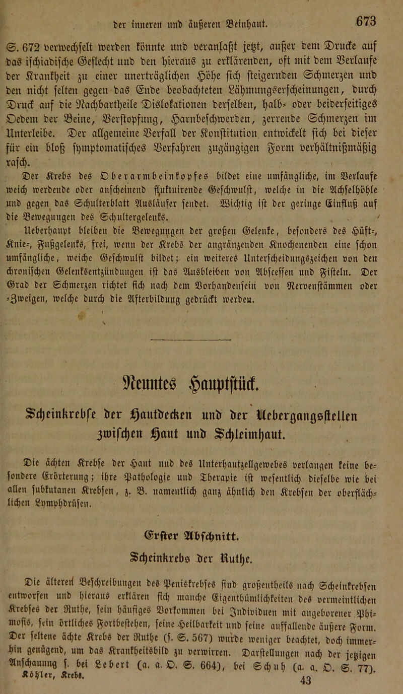 ber imtercit unb aujjcreit SBciii^aut. ©. 672 bevh)ec()felt »erben !önnte itnb bevantaßt jeljt, aitj^er bem ®nidc auf ba§ ifdbiabifdje ®efled)t unb ben l;ievauS ju erftärenben, oft mit bem SSerlaufc ber J?ranf^eit ju einer unerträglidjen $ö!E)e fid; ftei^ernben ©d^merjen unb ben nid)t feiten gegen ba« @nbe beobad^teten Sä'^mung^erfc^einungen, burd^ ®ru(f auf bie 9?ad)bartl^eile S)idIofationen berfelben, '^alb* ober beiberfeitigeS Debem ber Seine, Serftopfung, ^arnbefc^ioerben, jerrenbe ©d)merjen im Unterleibe. ®er allgemeine Serfaü ber ^onftitution entmidelt fid) bei biefer für ein blo§ ft)m)3tomatifd)eg Serfa'^ren jugängigen fjotm berfiältni^mä^ig rafd^. ®er Ärcbä beg Dberarmbeintobfeä bilbet eine iimfaii9li(bc, im Sßcriaufc mcitb mcrbcube ober anfd)eincub f^uttuirenbc ®efd)njuljt, melclje in bie St^felboble unb gegen^ ba§ ©cbnltcrblatt Qlnsicinfer fcnbet. 2Bicl)tig ifi ber geringe (5infln§ auf bie iBenjegnngen bef> ©cbultergelenf^. lleberljauvt bleiben bie SSemegungen ber großen ©elente, befonberö beö ^)üft?, Änie-, gnßgelentö, frei, wenn ber ÄrebS ber angrdnjenben Änocbenenben eine fcßon umfängli^e, wei(be ©ef^mulfl hübet; ein meitereö Unterfcbeibnngöjei^en non ben (bronifcben ©elenfgentjnnbnngen ift bnS SluSbiei-bcn oon Slbfceffen unb y^iflelu- ®et @rab ber ©(bmerjen rietet na(b bem SSorßnnbenlein oon Uleroenftämmen ober ißtceigeu» Wel^e bur^ bie 3lfterbilbnitg gebrncft merbeu. 9^emiteö §auptftücf* Sd)cinkrebfe 'ön ^autljfdien uiiir ircr lebfr^angöllcllcn 3U)ifti)cit unir Sd)ldml)aut. Die dcßten Ärebfe ber Jpant unb beS UnterfiantjengemebeS »erlangen feine be- jonbere Srörternng; ißre «Pathologie unb £bera»ie ijl mefentiid) biefelbe mie bei allen fubtutanen Ärebfen, j. S. namentlich ganj ähnlich ben Ärebfen ber oberfiä^-- li^en S^mvhbrülen. ©vflcr Sd)einkreb0 irer Hutljc. 2)ie ältereii SSefchreibnngen be§ «penif-trebfeS ftub großentheü« nad; ©cheinfrebfen entworfen unb hieraus ertlären ßd; mand)c ßigenthümlid;teiten be« »ermeintli^en ÄtebfeS bet IRnthe, fein hönfigeö Sßorfommen bei ^nbioibuen mit angeborener «phi- moftö, fein DrtlicheS gortbePehcn, feine 4>eilbarfeit nnb feine auffalleube äußere gorm. ®er feltene äcpte ÄrebS ber 9luthe (f. ©. 567) mntbe weniger beachtet, bocp immer-' hin genügenb, um ba« Ä'rantheitSbilb ju »erwirren. Darßeflungen na^ ber jepigen Slnfißaunng f. bei ßebert (a. a. O. ©. 664), bei ©djuh (a. a. O. ©. 77) Ä4hier» Ä«B». .o • J'