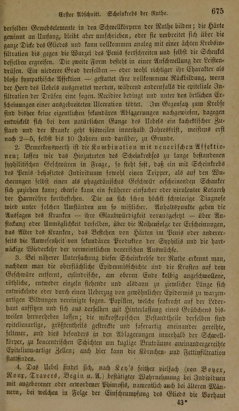 Si-fler ©t^eiitfrebS ber ühit^e. bevfelben (SewcbSdentente in ben @d}tneIIfDi'^36vn bev 9iiit^e bUben j bie ^ävie gewinnt an Umfang, bleibt aber nmfd)vieben, ober fie verbreitet fid) über bie gaii3e ®iefe beS @IiebeS nnb tarnt voUfommen analog mit einer äd)ten 5?reb8ins filtration big gegen bie äBurjel beS fettig fortfdjreiten nnb felbft bie ©d^enfel beffelben ergreifen. ®ie jweite f^orm befielet in einer ^nfdjweUnng ber Seiften« brüfen. Sin nieberer ©rab berfelben — ober wo'^I rid)tiger il)r ß^araiter alg bIo§e ft)inbntbifd)e SIffeftion — geftattet il^re voftfomme.nv 9?üdbitbung, wenn ber ^rb beg Uebelg auggerottet worben, wä'^renb anbernfaüg bie eftitetiale 3^n= fUtration ber ®rüfen eine fogen. Stecibioe bebingt nnb unter ben örtUdjen @r« fdieinungen einer auggebreiteten Ulceration tobtet. -3m ©egenfa^ jum Strebfe finb bigber feine eigentlid)en fefunbären Slblagerungen nad)gewiefen, bagegen entwidett fid) bei bem natürfieben .©ange beg Uebelg'ein fad)eftifcber ßu« flanb nnb ber Traufe gebt bigweilen innerhalb. ■3‘abregfrift, meifteng erft nad) 2—5, felbft big 10 -Sabren nnb barüber, 31t ©runbe. 2. Semerfengwertb ift bie Kombination mit veuerifd}en 5lffeftio« neu; laffen wir bag ^iii3Utreten beg ©d)einfrebfeg 31t lange beftanbenen fbbb'ditifcben @efd)Würen in f^^rage, fo ftebt feft, ba§ ein mit ©cbeinfrebg beg '^enig -bebafteteg 3^nbioibunm fowotjl einen Sribb^r, nid auf ben 52Bu« cbernngen felbft einen alg ^tbngebänifd^eg ©efd)Wür erfibeinenben ©d^anfer fidb 3U3ieben fann; ebenfo fann, ein früberer einfad)er ober virulenter Katarrh ber ^arnröbre fortbefteben. ®ie an fid) fd)on b^cbfl fet)tnierige ©iagnofe wirb unter fold)en Umftänben um fo mi§lid)er. Slnbaltgbunfte geben bie Slugfagen beg Kranfen — il)re .©laiibwürbigfeit Vorauggefe^t — über 2ln« ftedung ober Unmöglid)feit berfelben, über bie 9Jeibenfolge ber (Srfd)einungen, bag Sitter beg Kranfen, bag S3efteben von gürten im fettig ober anberer« feitg bie Slnwefenbeit'Von fefunbären ^robuften ber ©bbbtüd nnb bie bn^f” uädige Sßieberfef)r ber vermeinttid)en venerifd)en Slugwüd)fe. 3. ■S3ei näberer Unterfud)itng biefer ©d)einfrebfe ber 9futl)e erfennt man, nad)bcm man bie oberfläebtiebe @bibermigfd)id)te nnb bie Kruften auf bem ©efd)Würe entfernt, ct)Iinbrifcbe, am oberen (Snbe folbig angefd)WoÜene, rötblidte, entweber ein3eln ftebenbe nnb algbann 31t 3iemlid)er Sänge fid) entwicfelnbe ober bitrd) einen Ueber3ug Von gewöl)nlid)er (Sbibermig 31t War3en« artigen SSilbungen vereinigte fogen. ^abiden, weld)e fenfred)t auf ber Seber« baut auffiben nnb fid) aug. berfelben mit ^interlaffung eineg ®rübd)eng big« weilen bervorbeben laffen; bie mifroffobifd)cn fßeftanbtbeite berfelben finb epitelienartige, gröjitentbeitg geftreefte nnb faferartig aneinanber gereil)te, feltener, unb bieg befoitberg in ben Slblagerungen innerhalb ber ©ebwett« förper, 3U foncentrifd)en ©d)id)ten um fnglige ?3vuträyme aneinanbcrgereil)te (fpitelimmortige Beden; and) l)iej: fann bie Körnd)cu« unb f5?,eftinfiltr,ation ftattfinben. • 4. ®ag Uebel finbet fid), nad) Kel)’g feitber vielfach (Von So per, 8ioitv, 3:raverg, Segin u. %) beftätigter SBabrnebmimg bei Bnbivibuen mit angeborener ober erworbener ^biwofi«, namentlid) and) bei älteren a)läti= nern, bei welken in fjotge ber (£infd)rumbfung beg ©liebg bie Sorbaut 43*