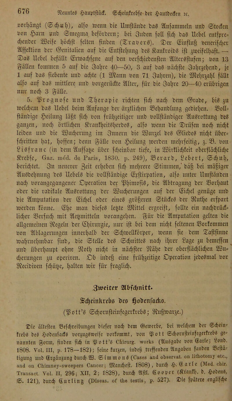 üovljärtgt (@d)ul;), alfo luenn bte Umftänbe ba§ SInfamnteln unb ©todett i'on ^avn wub ©megma beforbern; bet Stuben fotl ficE) ba§ Hebel entfpve* d)eubev SBetfe b'öd)ft feiten ftnbeit (Stal)er8), Ser (Sinfliiß benerifd;cr Slffeftion ber ©enitalien auf bie Sutftel^img be8 ^^anfrotbS tft stceifel^aft. — Sa8 Uebel befällt @rt»ad)fene auf ben nerfc^iebenften 3llter8ftufen; bon 13 gäKeit lommen 5 auf bie Öal)re 40—50, 3 auf ba8 uäd)fte Oatirjeljenb, je 1 auf bad fiebente uub adjte (1 äJtann bon 71 3;a^ren), bie QJtetjrja^l fällt alfo auf ba8 mittlere uub borgerüdte Sllter, für bie ^Jaljre 20—40 erübrigen nur uod) 3 gäße. ^ ' 5. ‘proguofe unb S(ierapie rid)ten fid) uad) bem @rabe, bid ju melc^ept bad Hebel beim Slnfauge ber ärjtlic^eu 33e'^anbluug gebieljeu. 33ott* ftänbige Teilung läßt fidi bon frül^jeitiger uub bollftänbiger ?ludrottung bed ganzen, uod) örtlichen Sfranf^citdljerbed, alfo meun bie Srüfeu noc^ nid)t leiben uub bie Sömmerung im Onueru bie äßurjel bed ©liebed nid^t über* fd)ritten l)af, Reffen; beuu f^^Üe bon Teilung merben me'^rfeitig, j. S. bou Sidfranc (in bem Sluffage über fd)einbar tiefe, in 2Birflid)feit oberfläd^lid^e Sfrebfe, Gaz. mdd. de Paris, 1830. p. 249), S3erarb, Sebert, ©d)ul), berid)tet. 3^u neuerer erl)eben fid) me’^rere ©timmeu,' baß bei mäßiger 2ludbel)nung bed Hebeid bie boUftänbige (Spftirpation, alfo unter Hmftänben uad) borangegaugener Dperation ber ^liimofid, bie Slbtraguug ber S3or’^aut ober bie rabifale Sludrottuug ber 2Bud)erungeu auf ber @id)el genüge uub bie 2lmputation ber (Sid)et ober eined größeren ©tüded ber 9?utf)e erfpart merbeu föuue. (Sf)e mau biefed le^te 5Htittel ergreift, foUte ein nadjbrüd* lieber S3erfuc^ mit Klebmitteln boraugel)en. f^ür bie Klmputatiou gelten bie allgemeiuen 9?egelu ber Sfiirurgie, nur ift bei bem nidjt feltenen S5orfommen bon Klblageruugeu inneri^alb ber ©d)U)ellförper, toeun fie bem Saflfiune loafirneljmbar finb, bie ©teile bed ©djnitted uad) ifirer Jage ju bemeffen ^ unb überhaupt o^ne 9^otl) nid)t in uäd)fter KM^e ber oberflächlichen Sßu» d)erungeu ju operiren. Ob iubeß eine früh3eitige Operation jebedmal bor 9?ecibiben fd)übe, b)ir für fraglid). 3tt)citcr 2lbfchnitt. Sd)einkreb0 öeö j^obenfadiö. 011 ’d ©d)orufteiufegerfrebd; 9Htßibar3e.) iDie älteßeu Scf^reibiiiigeu biefer nach bem GSemerbe, bei n)cld)em ber ©cheiii* frebg bed Ciobeufacfd rorjugdiveifc »orfommt, »oii ißott ©d)orufteiufegerfrebd ge-- nannten ^-otm, ßiibeit ßtb tu ißott’d Chirurg, works (Sludgabe vou Sarie; 2onb. 1808. Vol. III, p. 178—182)) feine furjeii, iubeß treffeubeu Qlugabeu faiibeu Seßä-- tiguug uub (Ergäujung burth SB. ©iiumoud (Gases and observat. on lithotomy etc., and on Chimney-sweepers Cancer; SSJlau^eft. 1808), bur^ Sctvle (Med. ebir. Trausact. Vol. II, 296; XII, 2; 1828), bur^ Slßl. Soepcf (firniifh. b. 4>obend, ©, 121), bur^ ßurliug (Diseas. of the testis, p. 527). SDie fpätete englifche