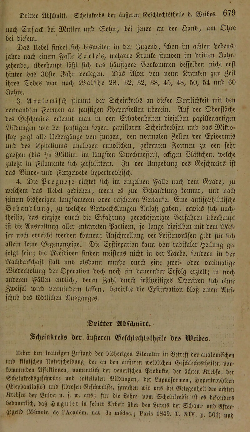 itad) (Sufad bet SKutter mtb ©ol^n, bei jener au ber §anb, am Dijre bei biefem. ®aö Hebel finbet fid)-bismeilen in ber -angenb, fc^on im ad)ten SebcnS= ja’^re nad; einem Sarle’d, mel)rere Trante [tunben im brüten Oa’^rs jeljenbe, überl;anpt läßt fid) baS ^nfigere SSorfommen beffelben nid)t erft Ijinter bad 30fte ■3‘a'^r »erlegen. ®ad STIter »on neun Oranten jur il;red Sobed mar nad) aßalflje 28, 32, 32, 38, 45, 48, 50, 54 nnb 60 ■3al;re. 3. Slnatomifd) ftimmt ber ©c^einfrebd an biefer Dertlid)!eit mit ben »ermanbten gönnen an femftigen £'6vperfteIIen überein. 2luf ber Dberfläd^e beS ©efdjmürd erfennt matt in ben (Srljaben^Hten biefelben ^jabidenartigen Silbungen mie bei fonftigen fogen. kapillaren @d)einlrebfen nnb bad 2){üro= ftop jeigt alle Uebergänge »cn jungen, ben normalen ©pibermid nnb bed (äpiteliumd analogen rnnblid^en, geternten gönnen ben jel^r großen (bid ‘/ß SJtidim. im längften ®nrd)meffer), edigen ißlättd)en, meld^e jule^t in gilamente [id) 3erjplittern. -gn ber Umgebung bed ®efd)mürd i[t bad S3inbe* nnb gettgetoebe l^ppertropl^ifd). 4. ®ie ^rognofe rid)tet fid) im einzelnen gade nad) bem @rabe, ju meld)em bad Uebel gebiepen, menn ed jur 23el)anblung tommt, itnO nad) feinem bidl^erigen langfameren ober rafdjerep S3erlaitfe. Sine antift)pl;ilitifd)e ©epanblung, ju toeldjer 25ermed}dlnngen Slnlaß gaben, ermied fid) nad)= tpeilig, bad einjige burd) bie Srfa^rnng gered)tfertigte Ißerfa’^ren überljaupt ijt bie Sludrottnng ader entarteten ^artieen, fo lange biefelben mit bem dJtef* fer noc^ erreid)t merben fonnen; 2lnfd)medung ber l^eiftenbrüfen gibt für fid) adein feine ©egenanjeige. ®ie Spftirpation fann »on rabifaler Teilung ge= folgt fein; bie fRecibioen finben meiftend nic^t in ber 5J?arbe, fonbern in ber 5Jtad)barfd)aft ftatt nnb aldbann mürbe burd) .eine jmei* ober breimalige 2Bieberl)olung ber Operation bod) nod) ein bauernber Srfolg erjielt; in nod) anberen gäden enblid), bereu ^u'-'d) frül)3eitiged Operiren fid) o’^ne 3meifel mirb »erminbern laffen, bemirfte bie Spftirpation bloß einen 2luf=« fd)ub bed töbtlid)en Sludganged. , dritter Sdjeinkrebö ber nii|?£rm e5efd)Ied)t0tljeile bee JHUeibes. lieber beti traurigen Suflanb ber btgbcrtgcn Siteratur in «Betreff bco auatomifeben unb tiinif^en Uuterf^cibiing ber au beu äußeren weibli^en Oefdjiecbtdtbcileu üor-- tonimeuben Qlß'efticmen, uameutli^ ber uenerif^eit «Probutte, ber äd)teu Ärcbfc, bev ©d)eintreb«gefd)müre unb ebttetiaten SBilbuugcn, ber gupuöformeu, ;&pvertropl)iccu Cülerbantiaße) unb ßbrofeu (Sefdjmülile, fprnd)eu wir und bei ©eicgcu'bcit bed ä^teu Ärebfes ber iBulea u. f. w. auö; für bie gebre »om ©d)eiufrebfe ifi ed befouberd bebauerli^, baß ^»uguier in feiner Arbeit über ben Cimud ber ©^anu nnb «Ufter-- gegenb (Mdmoir. de rAcad(?m. nat de mddec.; Paris 1849. T. XIV, p. 501) unb