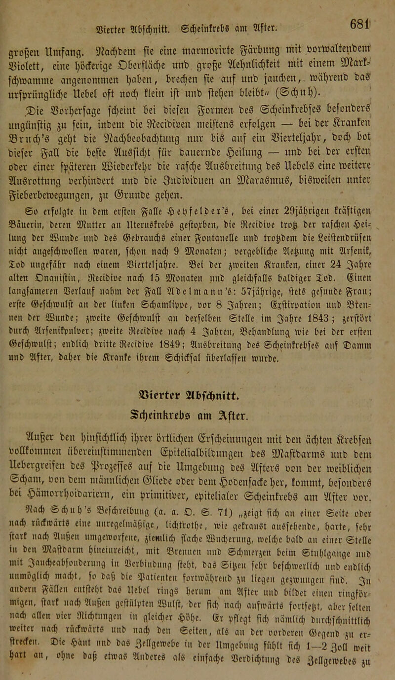 !8ierter 5lbyt^nitt. ©^cinfreb« am Elfter. großen Umfang. 5«ad}bem fte eine mannorirte Färbung mit toormatte^tbenr 33iotett, eine t;o(fevige Oberfläd^e nnb große 51eljnlic^teit mit einem SiJiar!= fdjmamme angenommen ’^aben, brechen fie anf nnb jaitdjen, mä'^renb baS nrfbrünglid)e Uebel oft nod) Kein ift nnb fte’^en bleibt« (©(bnlj). ,S)ie S3orberfage fd^eint bei biefen ®d)ein!rebfed befonberS ungünftig ju fein, inbem bie 9?ecibioen mciftenS erfolgen — bei ber Oranten SBrndj’d gel}t bie 9?ad)beobad)tung mir bis auf ein IBiertelja’^r, bod) bot biefer gall bie befte 2luSfid)t für bauernbe Teilung — nnb bei ber erften ober einer fpätereu SBieberteljr bie rafd^e SluSbreitung beS UebelS eine meitere 3Iu8rottung oerl^inbert nnb bie ■3nbioibiten an SUiaraSmuS, biSloeilen unter gieberbetoegungen, ju ©riinbe geljen. So erfolgte in bem erßeu g-allc ^jebfelber’S, bei einet 29jä()rigcu fraftigeu SBäucriii, bercn SWutter nii Uteru^trcbö geltog-ben, bie SKecibioe tro^ ber rai(bcu ^eU ^ litng ber SBuube nnb be§ ©ebtau^S einer gontanefle nnb tro^bem bie Seißenbrüfen ni^t angefcbmoflen waren, fcßon nacb 9 SKonaten; »ergeblicbe Siebung mit 2lrfenif, Xob ungefähr nach einem Sßierteljahre. Sei bet jmeiten Äranten, einer 24 alten Onanißin, Siecibioe nad) 15 SDlonnten nnb gleichfalls balbiger Xob. ®inen langfameren Serlanf nabm ber j^-all 9lbcImann’S: 57jäbrige, ßets gefmibegran; erße ©efcbwniß an ber (infcn ©djamliwe, ror 8 Scibren; ©rßirpation nnb Stcn- nen ber SBnnbe; jweite ©efcßwiilß an berfelben ©tefle im 1843; jerßbrt bnrd) Slrfenitpnloer; jweitc Olccibioe nach 4 S^bren, Scbanblnng wie bei ber erßen ©efchwniß; enblid; brüte 9lecibioe 1849; 91nSbreitung beS ©djeintrebfeS auf ®amm unb 91ftcr, baber bie Traufe ihrem ©cßicffal nberlaffeu würbe. SSicrtcr SJhfdjmtt. Sdjetnkrrbö am Slfter. 2lußer ben ßinfidjtlid) ißrer övtlidjen (Srfdjeinnngen ntit ben äd}ten Ärebfen boatommen übereinfttmmenben (gßitelialbilbnngen beS ßJJaftbarmS nnb bem Uebergreifen beS ^rojeßeö auf bie Umgebung beS SlfterS bon ber tbeiblid;en ®d)aiu, bon bem männlid;en ©liebe ober bem ^obenfade ßer, fommt, befonberö bei ^ämorrßoibariern, ein ßrimitiber, eßitelialer 0d)eintrebS am ^ilfter bor. Diach ©d)uh’s Sefdjreihnng (a. a. O. ©. 71) „jeigt ßd; an einer ©eite ober nach rncfwärte eine unregelmäiligc, Hd)frothc, wie gefranst anSfehcnbe, harte, feht ßarf nach 5inßen nmgeworfciie, jicniUd) ßache SBiidjcrung, weld;e halb an einer ©teile in ben SKaßbarm hiueinreicht, mit Srenncn nnb ©d)inerjen heim ©tnhlgange nnb mit panchcobfonbernng in Scrhinbnng ßeht, baS ©iljen fehr hefchwerlich nnb enblid} unmöglich macht, fo baß bie ßJatientcn fortwährcnb jn liegen gejwnngen ßnb. 3n anberii J^'äHen entßeht baS Itehcl riugS hemm am 9lfter nnb hübet einen ringför- migen, ßarf nach 9lußen gcßnlpten 2ßnlß, ber ßd) nach aufwärts fortfeßt, aber feiten nach Q«en vier 9lichtnngen in gleicher ^)öhe. ßr pßcgt ßd) nämlich burchfd)iiittlid) weiter nad) rncfwärtS nnb nach ben ©eiten, als an ber porberen ©egenb jn er-- ßrecfen. Die .^änt nnb baS 3etlgewebe in ber Umgebung fühlt ßd) 1—2 ßon weit hart an, oßne baß etwas UlnbereS als einfache Serbichtnng bcS äengewebeS jn