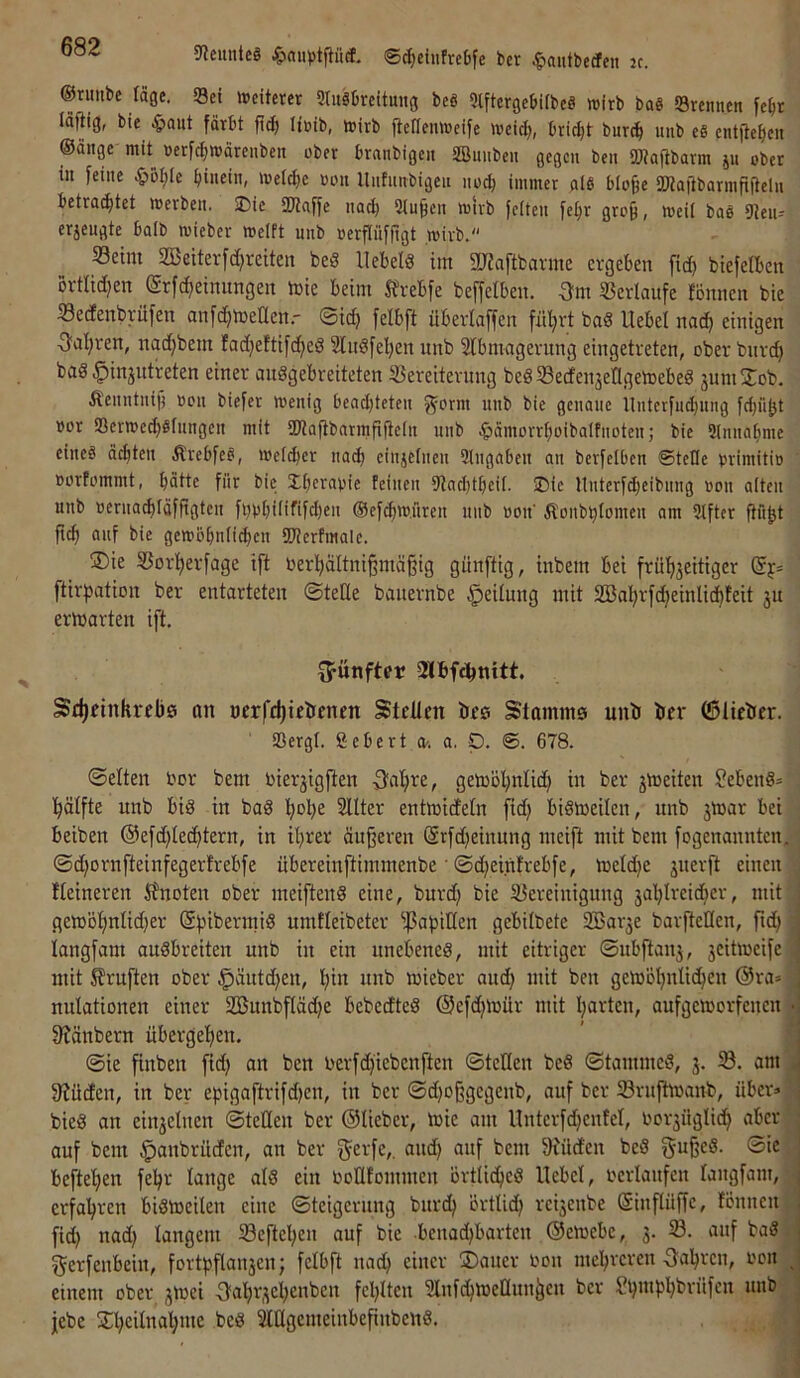 5JJemiteä ^>«n)jtpcE. ©^ciufrebfe bcr ^»autbccfcit k. ©runbc fäge. Sei weiterer Stuäbreitung beö 9lfterge6ifbeS wirb baS Srennen fe^r lajtig, bie ^»aitt färbt fi^ lieib, wirb fteflenweife weid), bri^t burcb uiib eS cntfiebcn ©ölige mit^ »erft^wärenbeii ober branbigen aSmiben gegen ben SJtaftbarm ju ober in feine ^oI;(e fiinein, welct)e oon Unfnnbigen noch immer als blo^e SWajibormfiiteln betrautet werben. 2)ie SKciffe nadj Sinken wirb feiten fel)r gro§, weil baö 91eiu erjengte balb wieber weift unb oerpffigt wirb. S3eim 2öettevfd)reiten beS llebelö im SUJaftbai-me ergeben fid) biefetben Brtlidjen @rfd)etnungen tüte beim S?vebfe beffelben. 3m Verläufe fönnen bie Sedenbrüfen anfdjtüenen.' ©id) felbft überlaffen fül;rt bad Uebel nac^ einigen 3nlfren, nadjbem fadjeftifc^eS Slndfeljen unb Slbmagerung eingetreten, ober bnrcb bas ^injutreten einer auSgebreiteten 53ereiternng beSSedensetlgelDebeS jumSob. Äenntnif) oon biefer wenig bead)teten nnb bie genaue Unterfnd)itng fd)iibt üor SerwedtSlitngen mit SDiaflbnrmfifteln unb .^äinorrboibalfnotenj bie Slnnabme eineä ächten ÄrebfeS, welker nach einzelnen 9lngaben an berfelben ©teile ürimiti» üorfommt, hätte für bie Jheratiie feinen 9tad)theil. ®ic ltnterfdjeibnng oon alten unb üeniaibläfftgten fbbhdififdjen ©ef^w.nren iiiib oon Äonbhiomen am Elfter flö^t ftch auf bie gewöhnli^en SDterfmalc. ®ie SSorherfage ift üerhältni^mäßig günftig, inbem bei frühjeitiger (Sf- ftirpation ber entorteten ©teile banernbe Teilung mit SBahrftbeinlicbteit ju erlüarten ift. fünfter 2Ibfct)nitt. Sdjetnkrebö an nerfc^ieöenen Stdlen bes Stammg unb bcr ©lieber. SBergt. fiebert a-. a, p. ©. 678. ©eiten üor bem toierjigften 3al)te, gen)ol)nIid) in ber jtneiten SebenS* bälfte unb bis in baS hohe 2Uter enttüideln fid) biStoeilen, unb 3tüar bei beiben ©efdjlechtern, in ihrer äußeren @rfd}einung meift mit bem fogenannten, ©d)ornfteinfegerfrebfe übereinftimmenbe' ©djeintrebfe, tueldje jnerft einen fleineren J?noten ober meiftenS eine, burd) bie Bereinigung jahlreidjer, mit getüöhnlid)er (ShibermiS umfleibeter ißabillen gebilbete Sßarje barflellen, ftd; langfam auSbreiten unb in ein unebenes, mit eitriger ©ubftanj, 3eitiüeife mit prüften ober ^äutd^en, hin unb loieber aud) mit ben geio'bhnlithen @ra» nulationen einer 2Bunbfläd)e bebeefteS ©eftihloür mit harten, aufgetoorfenen • 0tänbern übergehen. @ie finben fidf an ben oerfdfiebenften ©teden beS ©tammeS, 3. B. am 9Jüden, in ber epigaftrifdjen, in ber ©d)oßgegenb, auf ber Brufttoanb, über» bieS an ein3elnen ©teilen ber ©lieber, loie am llnterfdjenfel, oor3Üglich aber auf bem ^anbrüden, an ber f^erfe,. and) auf bem 91üden beS gußeS. ©ie beftel)en fehr lange als ein ooüfommen örtliches Hebel, ocrlaufcn langfam, erfahren biSloeilen eine ©teigerung burch örtlid) rc^enbe ©inflüßc, lönnen fid) nad) langem Beftcl)en auf bie bcnad)barten ©emebc, 3. 33. auf baS ^erfenbein, fortpflan3cn; felbft nach einer ÜDauer oen mehreren fahren, ocit ^ einem ober 3toci 3ahr3el)enbcn fehlten fünfchtoeHunßen bcr Sh”*P'^^rüfcn unb febe j^heilnahme beS SldgcmeinbeßnbcnS.