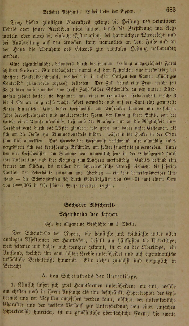 ged)?tcr ®(^ciiifrel'8 bcr btefeS gilnfÜGen GIjaraftevS gelingt bie Teilung beä ^^rimitben Hebels obev feiner 9?ecibiben nid)t immer bitrd) bie ßerftBrnng mit 2lej|= mitteln ober bnrd; bie cinfad)e @j;ftirpation; bei l)artnädiger 2öieber!e!^r nnb bei 5lnSbreitnng auf Den Änoc^en fann namentlid) an bem iinb an ber $anb bie Slbna’^me beS ©liebeS jur rabitalen Teilung nof^menbig merben. (Sine eigcntBümlicbe, befmibcrö l)ur(b bie fvontaue ^'»eUitng ,au8gcjei(bnetc ^orm f^ilbcrt ßebert: iSMr Ocoboc^tetcn einmol auf bem gu^rücfeii eine merfmiitbig be-- febaffeue Äanfrüibgef^untljl, welker wir in unfern iJlmijcn beu Dtameu „pebtigeS ilaufroib (Cancroide fugace) beiiegteu. Der betraf eine grau, wet^e feit 33 gabren uad) eiuanber eine grojie 3^^! fol^er @efd)Wit(fte an ben untern ©lieb* maben gehabt batte; fie begannen mit einer warjenartigeu Srbabenbeit, weldje 3 bi8 4 SKüuatc lang rafd) wiicb8, fofort uerwelfte ■ uub auf ber ^aut eine gernnjelte DJarbe b'tcrliefi. Sine biefer ©efcbwuljte am gujiriiden fonnteu wir nerfoigen. 3bre betnorfvringenbe uub mauibeerartige gorm, ber Umfang ihrer 53aft8, non ber ©ro^e eine8 günffraufenftücf?, (ie§ nach ber Slnalogie nur an bie ÜJl&gli^feit eineö iBerf^winbenö bnreb ba§ SW'effer gtonben; wie gro9 war baber nufer (Srjtauuen, al8 ji(b um bie 33aft8 eju ©üminatiohöfreiö biibete, wübrenb bie ^befer in ber SKitte fämmtlicb abweiften. Da8 ©ewebe ber ©efcbwulft rerfebwanb aifo allmäblig, inbe^ uergrö^erte ft(^ bn8 freiSfbrmige ©ef^witr, um frater feiuerfeitä ju reruarbeii. Unter ben rier ©efcbwül(teu am ©tamme war namentlich jene in ber ©d)ohgcgenb burd) ihre iUuebreitung nnb ihre SteigUMg jum SSBuchern mertwurbig. ©nblieh bcjtuub eine fernere am Ülüden, bei welcher ber hhb^Hrobhifi^e ^proce§ nielmehr bie faferige (Portion ber ßeberbäute eiitnabm nnb überbief; — ein fehr bemertenewerther Unis ftanb — bie ©chweijibrüfen fi^ bur^ Spitelialjefleit oou Omm,01 mit einem ilern oon Omm^oOS in fehr fchbneV SBeife erweitert jeigten. Sd)einkreb0 ber ftppen. (Pgl. bie allgemeiue ©ef^i($tc im 1. Dhcilc. ®er ®d)cinfvchs ber ?t^pen, bie h^ufisfi^ uttb mid)tigfte unter allen analogen 3lffeftionen ber ^antbeden, befäHt am Ihänflgften bie Unterlippe; meit feltener nnb bohet and} menigeb gelaunt, ift er an ber Oberlippe, ein Itmftanb, melchbv ihn böm äd)tcn ISfrebfc unterfdjeibet nnb auf cigenthümbidje urfä(hlid)e töerhältniffe hinmeiSt. 2Bir jtchen jnnäd)ft itnb borjüglid; in Setracht A. ben (SdheinlrebS ber Unterlippe. 1. SUinifd) laffen fid) 3mei .^auptformen unterfd)eiben; bie eine, mcld)e am eheften nod; in ihrem ^Infange als eine befd)ränfte §l)pevtrophtc ber (gpi. bermis nnb ber ißapiaen angefehen mevben fann, obfd^on ber mtfroffopifdje ©harafter nnb ber meitcre Sßevlanf jur Unterfcheibnng bon einer einfadjen .^hpertrophie hinreidjt, ift bie gemöhnlidje oberflädjlidje gorm; bie jmeitc