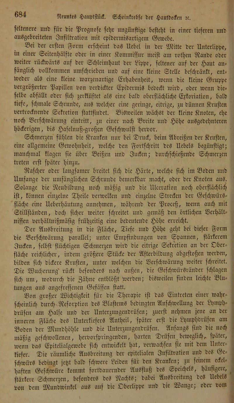 ?Remite§ ^auptfiiicf. ©^einfreOfe bcr ^lautbecfen ic. feltenere iinb für bie ^rognofe fe'^r ungünftige befte’^t in einer tieferen unb auggebreiteten ^Infiltration mit efjibermiäartigem ©emebe. 33ei ber erften gönn erfetjeint baS Hebel in ber iDtitte ber Unterli^?|>c, in einer ©eitenl^älfte ober in einer Sfommiffnr nteijl am rotl^en 9?anbe ober loeiter rüctmärtg aitf ber @d)leimf)aut ber IMpfje, fettener anf ber §ant an= fänglicf> Ootltommen umfd^rieben unb auf eine tieine ©teile befd)räntt, ent= tneber ald eine fleine toarjenartige (Sr^abenbeit, menn bie fleine @vupb£ Vergrößerter ißapitlen von verbidter (Svibermid bebedt mirb, ober menn bie= felbe abfäÜt ober fid) jerHüftet al8 eine halb oberflädjlic^e (äfloriation, halb tiefe, fd)male ©d}vunbe, and meldjer eine geringe, eitrige, ju bünnen Prüften vertrodnenbe ©efretion ftattfinbet. SSidioeilen toädjSt ber Heine knoten, e^e nod) SJerfcbtvärung eintritt, 31t einer nad) 33reite unb J^öbe auSgebebnteren böderigen, bid ^afelnuß=großcn @efd)mnlft bevbor. ©d^merjen fühlen bie Uranien nur bei jDrud, beim Slbreißen ber Prüften, eine allgemeine ©emobnbeit, melcbe ben gortfdjritt beö Uebeld begünftigt; mandjmal flagen fie über Seißen unb Sünden; bnrd;fcbießenbe ©cbmerjen treten erft fpäter binju- 9Jafd)er ober langfamer breitet fitb bie §ärte, loeld^e ficb im Soben unb Umfange ber umfänglicben ©d)tunbe bemertbar macht, ober ber 5fnoten aud. ©olange bie D^eubilbung nod) mäßig unb bie lllceration no^ oberf(äd)lid) ift, fönnen einzelne Sbeile vertvelfen unb einzelne ©treden ber ®ef^tvürd:= fläd)e eine Ueberbäutung annebmen, mäbrenb ber ^roeeß, tvenn aud) mit ©tillftänben, bod) fid)er meiter fd)reitet unb gemäß ben örtlid)en 33erbält= niffen Verbältuißmäfig frübjeitig eine bebentenbe §öbe erreicht. üDer Sludbreitung in bie gläc^e, Siefe unb ^öl)e gel)t bei biefer gorm bie 5öerfd)toärung parallel; unter ©mpßnbungen Von ©pannen, ftärferem Ouden, felbft flüd)tigen ©d)nter3en toirb bie eitrige ©efretion an ber Dber= fläche reid)lici)er, inbem größere ©tüde ber Slfterbilbung abgeftoßen toerben, bilben fid) bidere 5fvuften, unter meld)eu bie 5Berfd)lvärung mciter fd)reitet. jDie 2Bud)erung' rüdt befonberd uad) außen, bie @efd)mürdränber fd)lagen fid) um, moburd) bie entblößt merben; bidmeilen finben leid)te Slu* tungen and angefreffenen ©efäffen ftatt. 33on großer $üJid)tigfeit für bie Sberapie ift bad Eintreten einer mabr* fd)einlid) burd) 9feforptiou bed Sölaftemd bebingten 3Infd)mellung ber fi)mpb= brüfen am ^alfe unb ber Unterjungeubrüfeu; juevft nebmen jene an ber inneren gläd)e bed Unterfieferd Slntbeil, fpäter erft bie «bmpl)brüfen am 33oben ber 2Jiunbl)öble unb -bie Unterjungenbrüfen. Slnfangd finb bie noch mäßig gefd)moaencu, bevborfpringenben, l)vivtcu Prüfen ^bcmeglid),. fpäter, menn bad (Spitelialgeioebe fid) entmidelt l)eit, verload)fen fie mit bem Untere fiefer. ®ie räumlid)e 3lndbreitnng ber epitelialen Infiltration unb bed ®e* fd)mürd bebingt jebt halb fd)mere Reiben für ben Sfranfen; ju feinem edel* haften @efd)ioüre fommt fortbauernber Sludfluß bed ©pcicbcld, bäuftgc>^Cf ftärferc ©d)merjen, befonberd bed 3fad)td; babei 3ludbreitung bed Uebeld von bem aJlnnbrninfel aud auf bie Dbevlippe unb bie SBange; ober vom