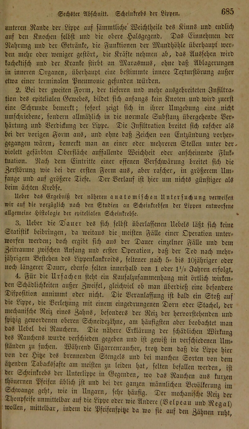 ©ec^gter 5(bfd)uitt. ©^cinlreitS bet Si^sben. unteven 9?anbe ber .^ipbe ouf fämintlid^e'2Beic^t!^eite beS ^tnnS unb enblid} auf ben ^nodjeu felBft unb bie obere ^aldgegeub, ®aS ©tnne^men bet 9?a!;vung uub bet ©etränfe, bie gunftionen bev äRunbp^Ie überl;auf)f ioer* beu mel)t ober toentger geftört, bie Slräfte ne'^iueu ab, bad 2luöfel;en ioirb Iad}eftifd^ uub ber ÄvanJe ftivbt an 9)iara3mud, o!^ne ba§ SIbtagerungen in inneren Organen, übev!^au|.d eine beftimmte innere j^e^durftörnng an^er etoa einer terminalen Pneumonie gefunben mürben. 2. Sei ber jmeiten ^orm, ber tieferen unb mel)r auögebreiteten S'nfiltra* tion beS epitelialen ©emebeö, bilbet fid) anfangs fein knoten unb mirb 3uerft eine ©djrunbe bemerft; fofort jeigt fid> in ifjrer Umgebung eine nic^t umfefitiebene, fonbern aHmäl^lid) in bie normate ©ubftanj übergef)enbe Sers Härtung unb Serbidnng ber Sippe. ®ic 8?nfiftration breitet fi(^ rafc^er alS bei ber vorigen §orm anS, unb o’^ne baß non (Sntjünbnng uor^er= gegangen mären; bemerft man an einer ober mehreren ©teden unter ber, uiolett gefärbten Oberffädie auffadenbe 2Beid)heit ober anfd)einenbe tuation. 9iad) bem (Sintritte einer offenen Serfchmärung breitet fi(h bie Berftörung mie bei ber erften gorm auS, aber rafcher, in größerem Um* fange unb auf größere SÜefe. ®er Serlauf ift hie>-' wm nichts günftiger als beim ädjten ^rebfe. lieber bag ®rgebiiiß ber iicibereu auatomif(ben 11 nterfuebung »erwetfen wir auf bie üorjügli^ nad) ben ©tubien an ©dieinfrebfen ber Sippen entworfene allgemeine .^»iftologie ber epitelialen ©^einfrebfe. *• 3. lieber bie !5)auer beS fid) felbft überlaffenen UebelS läßt fid} feine ©tatiftif beibringen, ba meitauS bie meiften g-äde einer Operation unter* morfen merben; bod) ergibt fid) auS ber ®auer einzelner gäde unb bem Beitraume ^mifchen Slnfang unb erfter Operation, baß ber Sob nad) mehr* fährigem Seftehen beS SippenfanfroibS, feltener nad) 5* bis 10jäl)riger ober nod) längerer Oauer, ebenfo feiten innerhalb oon 1 ober Vjz Oal)ren erfolgt. 4. gür bie Urfad)en ftel)t ein Slaufal^ufammenhang mit örtlich mirfen* ben ©d)äblid)feiten außer BbJeifel, gleid)Piel ob man uberbieß eine befonbere !Difpofition annimmt ober nid)t. Oie Seranlaffnng ift halb ein ©toß auf bie Sippe, bie Serlehung mit einem eingebrungenen Oorn ober ©tad)el, ber mechanifche Sleij eines B^h'^^^ befonberS ber üleij ber h£^toorftel)enbcn unb ' fpihifl gemorbenen oberen ©d)neibejähne, am häufigften aber beobad)tet man baS Uebel bei 9^aud)eru. Oie nähere ©rfläruug ber fd)äblid)en SBirfung I beS 9?aud)enS mnrbe Pcrfd)ieben gegeben nnb ift gemiß in Perfd)iebenen Um* ftänben ju fnd)en, 2ßäl)renb ©igarrenraud)er, troh baß bie Sippe l)ier : imn ber §ihe beS brennenben ©teugels unb bei mand)en ©orten Pon bem I ähenben OabaefSfafte am meiften ju leiben l)at, feiten befaden merben, ift ; ber ©cl)einfr_ebS ber Unterlippe in ©egenben, mo baS d?aud)en auS furien I thonernen pfeifen iiblid) jft unb bei ber ganjen männlid)en SePölferung im : geht/ »üie in Ungarn, fel)r häufig. Oer med)anifd)e 9feii ber > Ohonpfeife unmittelbar auf bie Sippe ober mie Slubere (Selpeau unb 'iRtaah 1 moden, mittelbar, inbem bie ^feifenfpifee ba mo fie auf ben Bahnen ruht.