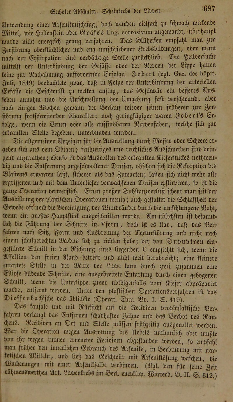 ©cd)8tcr 5U'f^nitt. ©^einfrctt« bcr Sivvcit. Sluöjenbung einer Slvfenifmifc^ung, bod) vnurben bielfad} ju fd^bjad) ibirtenbe SLRittet, tüie ^oßenftein ober ©räfe’8 Ung. corrosivum angetoanbt, über’^aufst imtrbe nid}t energifd} genug berfaijren, ®aS ©Ul^eifen empfa'^l mau jur ßerftörung oberflächlicher itnb eng innfd/riebener ^rebSbilbungen, ober loemt nad} ber ©jftirpation eine berbächtige ©teile juriidblieb. ®ie ^eilberfud)e mittelft ber llnterbiubung ber ©efäffe ober ber-^ Sterben ber Si|)f)e Ratten feine jur 9?ad)ahmung aufforbernbe (Srfolge. -Robert (bgl. Gaz. des hopit. ■8uU, 1849) beobad)tete jtoar, ba§ in golge bei-* llnterbinbung ber arteriellen ©efäffe bie ©efchtoulft ju toelfen anfing, bad @efd)tbiir ein beffereg 2lug= fchen annahm unb bie Slnf^ioellnng ber Umgebung faft berfchlbanb, aber na^ einigen 2öod}en geloann ber SBerlaitf loieber feinen, früheren jur ftörung fortfdjreitenben Sharafter; nod) geringfügiger ioaren Oobert’g (Sr^ folge, toenn bie SBenen ober ade auffinbbaren 9?erbenfäben, toeldje (ich jur ei-franften ©teile begeben, unterbunben tourben. SDie allgemeinen Slnjeigen für bie Slugrottung burd} SWeffer ober ©cheerc er= ^eben fich aug bem Obigen; frühjeitigeg unb reidjlidjeg Slugfehneiben finb brin= genb anjitrathen; ebenfo ift bag Slugrotten beg erfranften 5fieferftüdeg nothtoen* big unb bie Entfernung angefd)tüollener Orüfeu, obfd)ou fich ^^efor^tion beg Slaftemg erwarten lä§t, ficherer alg bag ßumarten; laffen fid} nicht mehr ade ergriffenen unb mit bem Unterfiefer oerioad)fenen Orüfen ej;ftirhiren, fo ift bie ganje O|)eratiou bertoerflich. Einen großen ©ubftanjoerluft fcheut mau feit ber Slugbitbung ber plaftifchen Oherationeu toenig; aud} geftattet bie ©chlaffheit ber ©eioebe oft'nod; bie ^Bereinigung ber SBimbränber burd) bie umfd)lungene 9?aht, »enn ein grofeg ^auptftücf auggefd}uitten mürbe. Slm üblichften ift betannt= lid} bie Rührung ber ©d}uitte iu.Vform, bod) ift eg flar, ba^ bag SSer* fahren uad) ©i^, uub Slugbreitung ber Oehturftörung unb nicht nad) einem fd)ulgered)ten Sdiobug fich P rid)ten hübe; bcr bon ®uhuhtren ein= geführte ©d)nitt in ber 9iid)tung eineg liegenben C emhfiehlt fid), toenn bie Slffeftion ben freien 3?anb betrifft uub nid)t loeit herabreid)t; eine fleinere entartete ©tede in ber iOiitte ber Siphe lanu burd) 3ioei jufammen eine Ediofe bilbenbe ©d)uitte, eine auggebreitete Entartung burd) einen gebogenen ©d)ttitt, toenn bie Unterliphe juoor nötl)igeufadg oom ifiefer abpräharirt tourbe, entfernt toerbeu. Unter ben hlaftifd)en Ooerationgoerfahren ift bag 3)ieffenbad)’fd)e bag üblid)fte (Oherat. El)ir. S3b. I. ©.419). ®ag taufalc unb mit 3iücffid)t auf bie Siecibiocu hfohhht«^tifd)e «Ber-, fahren berlangt bag Entfernen fd)abl)after Bäl)ue unb bag «Berbot beg 9?au= d)eng. 9?ecibioen an Ort unb ©tede müffen frül)3eitig auggerottet-toerbeu. SCBar bie Oheration toegen Slugrottung beg Uebelg uuthunlid) ober mußte oon ihr ioegeu immer erneueter iÄccibioen abgeftanben toerbeu, fo cmhfal)l man früher ben innerlid)en ©ebrmtd) beg Slrfenifg, in SBerbinbuug mit nar= lotifd)en dritteln, unb ließ bag @efd)ioür mit Slrfenitlofung toafd)en, bie SBucherungeu mit eitler Slrfenitfalbe Oerbinben. (23gL ben für feine Beit rühmengioerthen Slrt. Sihhenfrebg im SSerl. euci)tloh. SBorterb. lö. II. ©. 612.)