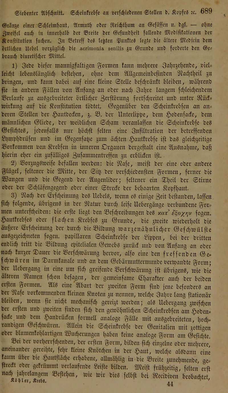©räuje einer ©(^leiml^aut, 2trmut^) ober gieic^t^mm au ©efaffen u. bgl. — o:^ne 3»etfel au(^ tu iuuev^alb ber Sreite ber ©efuub^ieit falleube SWobififatiouen ber Äonfiitutiou fut^eu. 3« Setreff beS lebten tpunfteS legte bie ältere SDtebiciu bem ßrtlid;eu Hebel »orjiiglit^ bie acrimonia senilis ju ©runbe uub forberte beu ®e- brau^ biuretif^er SKittet. 1) 3ebe btefer ntannigfaltigen formen famt nie'^reve Oct^vje^ienbe, btel= leid}! lebenölänglid) beftetjen, ol;ne bem SlEgemeinbefinben 9^ad)tl^etl 51t bringen, unb fonn habet auf eine fteine ©teile befd^ränlt bleiben, mäljrenb fte in anbern t)on 2Infang an ober nad) Oafire langem fc^leidjenbem 5Bevlanfe 311 anögebreiteter ovtlidjer 3£i^flövnng fortfdjreitet unb unter 9Jürf= toirlung auf bie ^onftitntion tobtet, ©egenüber ben ©d)einlrebfen an an* bereu ©teilen ber ^autbeden, j. 23. ber Unterlif^f^e, bem ^obenfade, bem männlidjen ©liebe, ber meiblidjen ©d;am beranlaffen bie ©t^einlrebfe beö ©efic^ted, jebenfaHS nur ]^öd)ft feiten eine Infiltration ber betreffenben S^mfj'^brüfen unb im ©egenfa^e jum ödjten ^autlrebfe i[t bad gleidijeitige 23orIommen rou Urebfen in inneren Organen bergeftalt eine 2InSnal}me, ba^ hierin efier ein jufäHigeg Bwfitntmentreffen ju erbliden ift. • 2) 23or3ugömeife befaEen merben: bie D^afe, meift ber eine ober anbere gliigel, feltener bie SEiitte, ber ©i^ ber nerfd^iebenften formen, ferner bie 2Bangen unb bie ©egenb ber Slugenliber; feltener ein ber ©tirne ober ber ©d)Iäfengegenb ober einer ©trede ber behaarten Äof)ff)aut. 3) Eiad) ber ©rfd)einung bed Uebeld, menn e§ einige ßeit beftanben, laffen fich folgenbe, übrigen« in ber Eiatur burd) leife Uebergänge üerbunbene f^or» men unterfd)eiben: bie erfte liegt ben 23efd)reibnngen be« x«r i'^oxi^v fogen. §autfrebfe« ober flad)en ^rebfe« ju ©rnnbe, bie jmeite mieberl)oIt bie äußere @rfd)einung ber burd) bie ^öilbung mar3enäl)nlid;er ©efchmülfte au«ge3eichneten fogen. hahilttaren ©d^einlrebfe ber iüphen, bei ber britten enblid) tritt bie 23ilbnng ehitelialen ©etoeb« 3urud nnb non SInfang an ober nad) Iur3er ®auer bie 25erfd)märung bernor, aifo eine ben freffenben ©e» f chmüren im ©armfanale nnb an bem ©ebärnuittermunbe nermanbte gorm; ber Uebergang in eine um fid) greifenbe 2Serfd)märnng ift übrigen«, mie bie ölteren Eiamen fd)on befagen, ber gemeinfame ©I)arafter aud) ber beiben erften formen. 211« eine 2Ibart ber 3tüeiten f^'orm finb jene befonber« an ber Eiafe norfommenben Keinen knoten 3U nennen, meld)e Oahre lang ftationär bleiben, toenn fie nidjt med)anifd) gerei3t merben; al« Uebergang 3mifd;en ber erften nnb 3meiten finben fid) ben gemöl)nlid)en ©djeinirebfen am §oben* fade unb bem .^anbrüden formeE analoge ^äEe mit au«gebreiteten, l)od)= ranbigen ©efd>müren. 2lEein bie ©d)einfrebfe ber ©enitalien mit sottigen ober blumenlol)lartigen SBnd^ernngen haben leine analoge gönn am ©efid)te. 23ei ber öorberrfd)enben, ber erften gönn, bilben fid) eiu3elne ober mehrere* oneinanber gereihte, fehr Keine Slnötd^en in ber §ant, meldje al«bann eine taum über bie §autftäd;e erhabene, aEmählig in bie 23reite 3unehnienbe, ge= ftredt ober geivümmt oerlaufenbe Seifte bilben. EJJeift früh3eitig, feiten erft nad) jahrelangem 23eftehen, mie toir bie« felbft bei fRecibiben beobnditet Äö^ltr, Jttetä. .. ' '