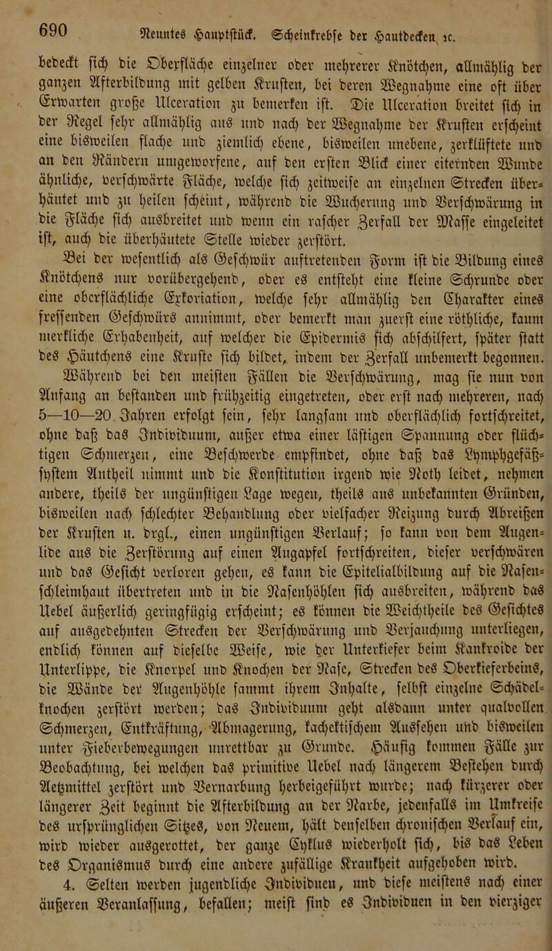 9leunteä ®^cintrcbfe bet ^autbeden^ ic. bebedt fic^ bic Dberfläd^e einjelnev ober mehrerer Ä'nötd)en, oümäl^Itg ber ganzen Slfterbilbung mit gelben Prüften, bei beten äBegnaljme eine oft über (ärmarten große Ulceration jn bemerten ift. 3)ie lltceration breitet fid) in ber 9?egel fel>r aHmätdig mi§ nnb nad) ber aBegnaljme ber Sfruften erfc^eint eine bidtoeilen flad)e nnb jiemlid) ebene, biömeilen unebene, jerflüftete nnb an ben 9?änbern unigeroorfene, auf ben erften 33lid einer eiternben SBunbe ä^nlid}e, oerfc^märte Oläd)e, meld)e fi(^ jeitmeife an ein,feinen ©treden über* l^äntet nnb jn l^eilen fdfieint, mä^renb bie iffindjeriing nnb 33erf(^ioärung in bie f^läd)e fid} auSbreitet nnb loenn ein rafd}er ßerfaU ber SJJaffe eingeleitet ift, and} bie überl}äutete ©teile mieber jerftort. Sei ber toefentlic^ als ©efc^mür anftretenben ift bie Silbung eines £nötd}enS nur toorübergel^enb, ober eS entftel}t eine fleine ©c^runbe ober eine obcrfläc^licf)e (Sj-foriation, meld}e fel}r aUmäl}lig ben Sl}arafter eines freffenben ®efd}mürS annimmt, ober bemerft man ;juerft eine rotl}li(^e, lanm merflic^e (Srl}aben!^eit, auf meld}er bie (SbibermiS fid) abfd)ilfert, fpäter ftatt beS ^äutcbenS eine lt\’ufte fid} bflbet, inbem ber unbemerlt begonnen. SBä^reub bei ben meiften gälten bie Serfd}toärung, mag fie nun ron Slufang an beftanben nnb fril^jeitig eingetreten, ober erft nad} mel)rereu, nac^ 5—10—20 -gal^ren erfolgt fein, fel)r tangfam nnb oberftäd}lid} fortfc^reitet, o^ne baß baS fjnbioibuum, außer ettoa einer läftigen ©bannung ober flüd)* tigen ©d}merjeu, eine Sefd}toerbe em^finbet, olme baß baS Si}nibl}gefäß' fbftem Slnl^eil nimmt nnb bie ^onftitution irgenb Ujie iliotb leibet, ne'^men anbere, tl)eilS ber nngünftigen Sage megen, tl^eils auS unbefannten ©rünben, bisweilen nad} fd}le^ter Sel}anblung ober oielfad}er 9?ei3ung burc^ ?lbreißen ber Xlruften u. brgl., einen ungünftigen Serlauf; fo faun oon bem Singen* libe aus bie 3e^ftörung auf einen Slugapfel fortfd}reiten, biefer oerfc^wären nnb baS ©efic^t oerloren gel}eu, eS fann bie (Spitelialbilbung auf bic 9?afen= fd}leimf)aut übertreten nnb in bie 9?afeu’^ol)ten fid} auSbreiten, mäl}renb baS Uebel äußerlid} geringfügig crfd}eint; eS fönnen bie 2Deid}tl}eite bcS ©eftd^teS auf auSgebe’^nten ©tredeu ber Serfd}Wäruug unb Serjaud}ung uuterliegen, enblid} fönnen auf biefelbe SCBeife, wie bev Unterfiefer beim Slautroibe ber Unterlibpe, bie Knorpel unt) Änod}en ber ilfafc, ©treden beS OberficferbcinS, bie SBänbe ber* Slugenl}öl}le fammt il}rem fjubalte, felbft einjelue ©d}äbel* fno^en jerftört werben; baS -Subinibunm ge^t alSbann unter qualtooKcn ©(^mer3en, ©ntfräftung, -Slbmagerung, fac^eftifd}em SluSfel}en uhb bisweilen unter gieberbewegungen unrettbar 3U ©runbc. häufig fommen gälte 3ur Seobad}tung, bei welchen baS primitwe Hebel nad} längerem Seftcl^en burd^ Sle^mittel 3erftört unb Sernarbung l}erbeigefül}rt würbe; nac^ für3erer ober längerer beginnt bie Slfterbilbung an ber S'iarbe, jebenfallS im Umfreife beS urfbrünglid}en ©i^eS, Uon S'Jeuem, l}ält benfelben d}ronifd^en Serfauf ein, wirb wieber auSgerottet, ber gau3e ©l}lluS wieberl^olt fid}, bis baS Seben beS Organismus burd} eine anbere 3ufällige Slranfl^eit aufgel}oben wirb. 4. ©eiten werben |ugcnblid}e f)nbitoibuen, unb biefe meiftenS nad^ einer äußeren Serantaffung, befallen; meift finb eS Onbioibuen in ben tiersiger