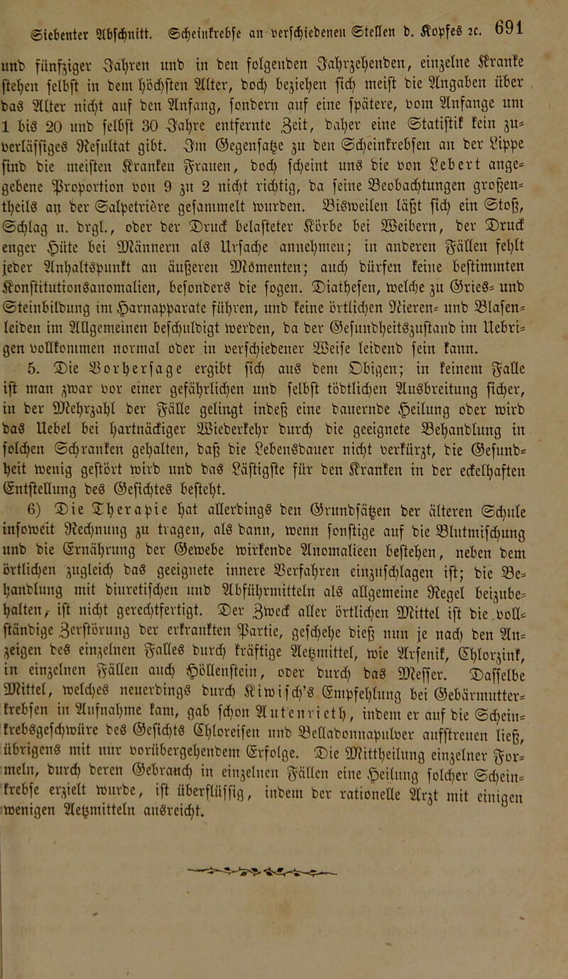 Siet»enter ©c^eiuftcbfe an ücrf^iebencn ©teilen b. Äot>fe§ JC. ö91 unb fünfjtgev Sa’^ven nnb in ben folgenben 3'al)rjet;enben, eiujetne ^?rant'e fte’^cn feibft in bem I)öd)ften Slltev, bod) bejtel^en ftd} ineift bie Slngaben über bad 5llier nid;t auf ben Slnfang, fonbern auf eine fpäteve, rom Slnfange um 1 bis 20 nnb feibft 30 Qciijxt entfernte ß^it, ©tatiftif fein jn* rerläffigeS fRefidtat gibt, -^m ®egenfa§e jn ben ©d)einfrebfen an ber \?ipf>e finb bie nieiften Jfranten f^i-'^men, bod) fdjeint unS bie bon Sebert ange* gebene Proportion bon 9 jn 2 nid)t rid)tig, ba feine 33eobad)tungen großen* tpeilS an ber ©alpctriöre gefanunclt toiirben. äUsmeifen läßt fid) ein ©toß, ©d^Iag n. brgl., ober ber ®ritcf belafteter £örbe bei Söeibern, ber 3)rud enger §nte bei 9Jfännern atS Uvfaepe anuepmen; in anberen fel}tt feber Sln’paltSpunft an äußeren fOfömenten; and) bürfen feine beftimmten ^onftitutionSanomalien, befonberS bie fogen. ÜDiatpefen, toefclje ju ®rieS* unb ©teinbilbung im §arnapparate führen, unb feine övtUd)en S'fieren* unb S3lafen* leiben im Slügemeinen befdjnibigt toerben, ba ber ©efunbpeitSjuftanb im llebri* gen boKfommen normal ober in berfd^iebener 2Beife (eibenb fein fann. 5. jDie tBorperfage ergibt fic^ anS bem Obigen; in feinem f^aüe ift man ^toar bor einer gefä'^rlid^en unb feibft töbtlidjen SluSbreitung fieser, in ber SOfeprjabl ber G^fii^gt inbeß eine banernbe Teilung ober tbirb baS llebel bei I;artnädiger Iffiieberfepr burd^ bie geeignete Seljanbfung in folc^en ©djranfen geljalten, baß bie SebenSbaner nid}t berfürjt, bie ©efunb* beit toenig geftört toivb unb baS ?äftigße für ben Traufen in ber edelbaften (Sntftellung beS ©efidjteS beftebt. 6) ®ie S^bevapie bat allerbingS ben ©vnnbfäben ber älteren ©cbnle infomeit 9fed)nung ju tragen, als bann, menn fonftige auf bie 5Blntmifd)ung unb bie Srnäbrung ber ©etoebe loirfenbe ?lnomalieen befteben, neben bem örtlid)en j^ugleid} baS geeignete innere Serfabren einjnfd^lagen ift; bie 33e* banblung mit biuretifdjen unb Slbfübrmitteln als allgemeine 9fegel beijube* halten^ ift nid)t gered)tfevtigt. Der 3toed aüer örtlid)en 2lfittel ift bie.boü* ftänbige äerftovung ber erfvanften Partie, gefepebe bieß nun fe nad) ben ?In* jeigen beS einzelnen f^alleS bnrd) fräftige Sle^mittel, loie ^ilrfenif, ©blovjinf, in ein3clnen f^äüen and) f)öaenftein, oDer bnrd) baS SSJfeffer. ®affelbe 3Jfittel, meldjes neuerbingS bnrd) Äimifd/S ©mpfeblnng bei ©ebärmntter* frebfen in ?lnfnabme fani, gab fd)on Slntcnvictl), inbeni er auf bie ©d^ein* frebsgef(bmüre beS @efid)ts epto^eifen nnb löenabonnapnlüer anfftrenen ließ, übrigens mit nur oorübergepenbem Srfolge. ®ie gj?ittpeilnng ein3elner ^or- mein, bnrd) beten ©ebraud) in ein3clnen gälten eine .^cilitng fold)er ©d)ein* frebfe er3ictt miubc, ift überftüffig, inbem ber rationelle 2lr3t mit einigen wenigen Klebmitteln anSreiept.