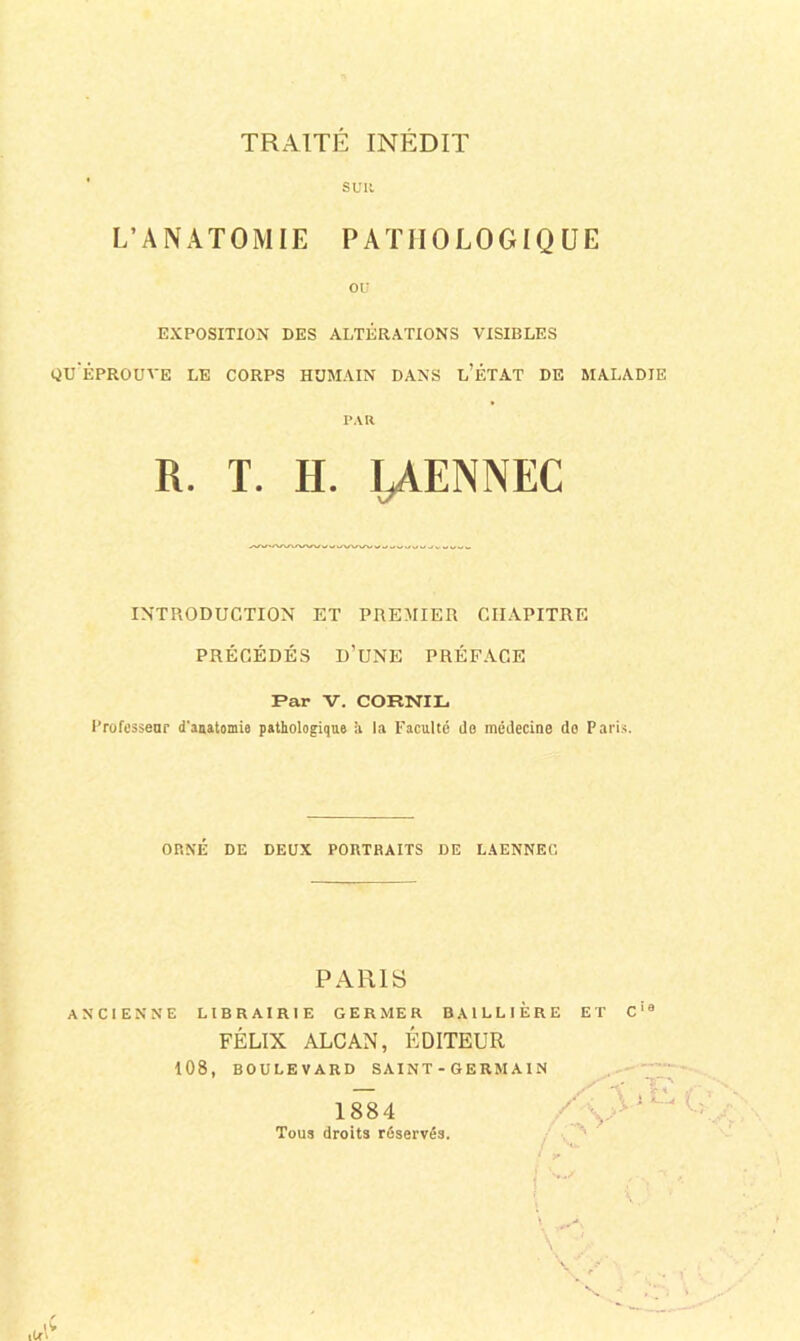 TRAITE INEDIT SUR L’ANATOMIE PATHOLOGIQUE ou EXPOSITION DES ALTÉRATIONS VISIBLES qu'éprouve le corps HUMAIN DANS l’ÉTAT DE MALADIE PAR INTRODUCTION ET PREMIER CHAPITRE PRÉCÉDÉS d’une préface Par V. CORNIL i’rofessenr d’attatomie pathologique :i la Faculté do médecine do Paris. ORNÉ DE DEUX PORTRAITS DE LAENNEG ANCIENNE LIBRAIRIE GERMER BAILLIERE ET C‘® PARIS FÉLIX ALCAN, ÉDITEUR 108, BOULEVARD S AIN T - G E RM AIN 1884 Tous droits réservés.